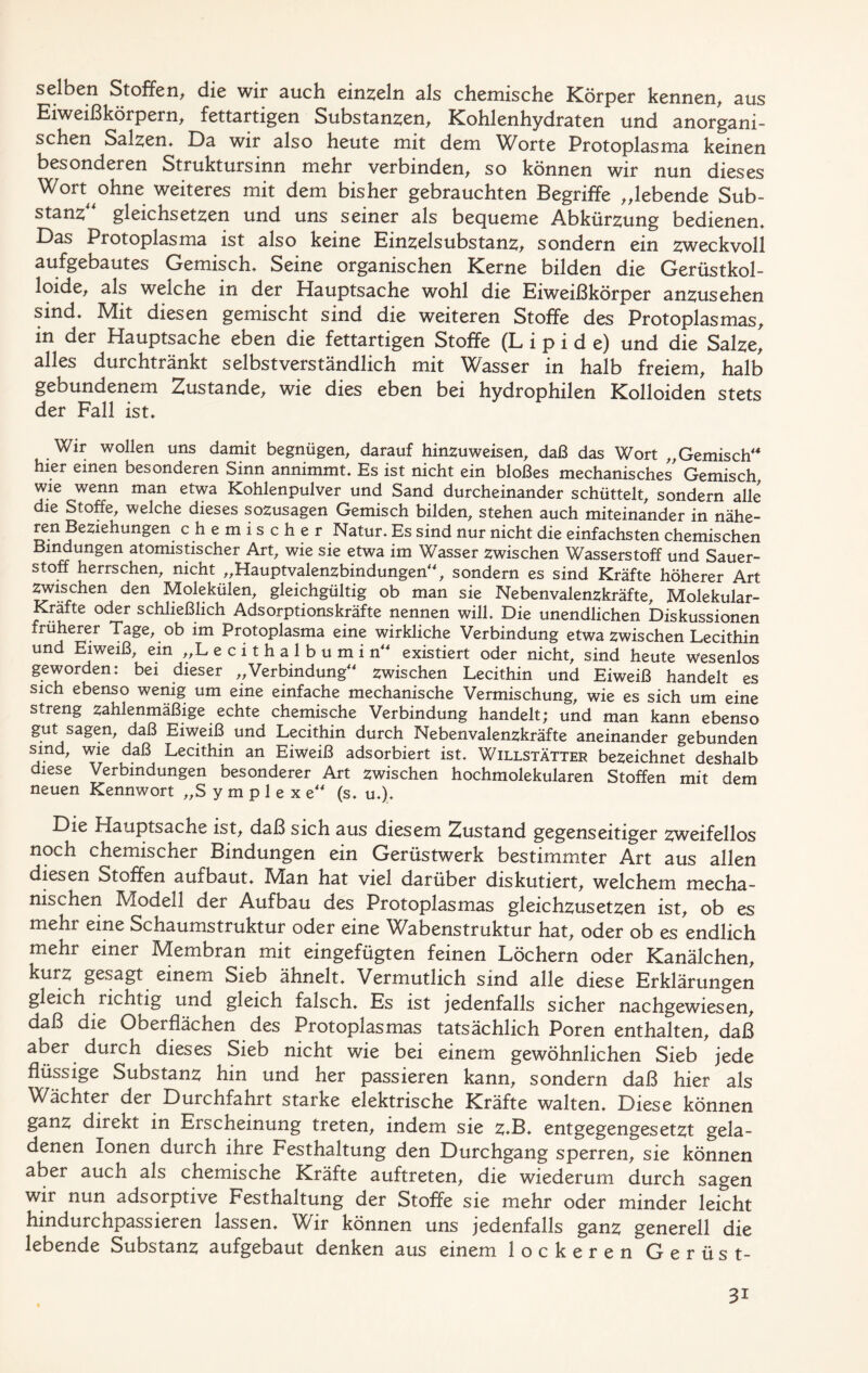 selben Stoffen, die wir auch einzeln als chemische Körper kennen, aus Eiweißkörpern, fettartigen Substanzen, Kohlenhydraten und anorgani- schen Salzen* Da wir also heute mit dem Worte Protoplasma keinen besonderen Struktursinn mehr verbinden, so können wir nun dieses Wort ohne weiteres mit dem bisher gebrauchten Begriffe „lebende Sub- stanz gleichsetzen und uns seiner als bequeme Abkürzung bedienen* Das Protoplasma ist also keine Einzelsubstanz, sondern ein zweckvoll aufgebautes Gemisch* Seine organischen Kerne bilden die Gerüstkol- loide, als welche in der Hauptsache wohl die Eiweißkörper anzusehen sind* Mit diesen gemischt sind die weiteren Stoffe des Protoplasmas, in der Hauptsache eben die fettartigen Stoffe (Lipide) und die Salze, alles durchtränkt selbstverständlich mit Wasser in halb freiem, halb gebundenem Zustande, wie dies eben bei hydrophilen Kolloiden stets der Fall ist* Wir wollen uns damit begnügen, darauf hinzuweisen, daß das Wort „Gemisch“ hier einen besonderen Sinn annimmt* Es ist nicht ein bloßes mechanisches' Gemisch wie wenn man etwa Kohlenpulver und Sand durcheinander schüttelt, sondern alle die Stoffe, welche dieses sozusagen Gemisch bilden, stehen auch miteinander in nähe- ren Beziehungen chemischer Natur. Es sind nur nicht die einfachsten chemischen Bindungen atomistischer Art, wie sie etwa im Wasser zwischen Wasserstoff und Sauer- stoff herrschen, nicht „Hauptvalenzbindungen“, sondern es sind Kräfte höherer Art Zwischen den Molekülen, gleichgültig ob man sie Nebenvalenzkräfte, Molekular- Kräfte oder schließlich Adsorptionskräfte nennen will* Die unendlichen Diskussionen früherer Tage, ob im Protoplasma eine wirkliche Verbindung etwa zwischen Lecithin und Eiweiß, ein „L ecithalbumin“ existiert oder nicht, sind heute wesenlos geworden: bei dieser „Verbindung“ zwischen Lecithin und Eiweiß handelt es sich ebenso wenig um eine einfache mechanische Vermischung, wie es sich um eine streng zahlenmäßige echte chemische Verbindung handelt; und man kann ebenso gut sagen, daß Eiweiß und Lecithin durch Nebenvalenzkräfte aneinander gebunden sind, wie daß Lecithin an Eiweiß adsorbiert ist. Willstätter bezeichnet deshalb diese Verbindungen besonderer Art zwischen hochmolekularen Stoffen mit dem neuen Kennwort „Symplexe“ (s. u.). Die Hauptsache ist, daß sich aus diesem Zustand gegenseitiger zweifellos noch chemischer Bindungen ein Gerüstwerk bestimmter Art aus allen diesen Stoffen aufbaut* Man hat viel darüber diskutiert, welchem mecha- nischen Modell der Aufbau des Protoplasmas gleichzusetzen ist, ob es mehr eine Schaumstruktur oder eine Wabenstruktur hat, oder ob es endlich mehr einer Membran mit eingefügten feinen Löchern oder Kanälchen, kurz gesagt einem Sieb ähnelt* Vermutlich sind alle diese Erklärungen gleich richtig und gleich falsch* Es ist jedenfalls sicher nachgewiesen, daß die Oberflächen des Protoplasmas tatsächlich Poren enthalten, daß aber durch dieses Sieb nicht wie bei einem gewöhnlichen Sieb jede flüssige Substanz hin und her passieren kann, sondern daß hier als Wächter der Durchfahrt starke elektrische Kräfte walten* Diese können ganz direkt in Erscheinung treten, indem sie z*B* entgegengesetzt gela- denen Ionen durch ihre Festhaltung den Durchgang sperren, sie können aber auch als chemische Kräfte auftreten, die wiederum durch sagen wir nun adsorptive Festhaltung der Stoffe sie mehr oder minder leicht hindurchpassieren lassen* Wir können uns jedenfalls ganz generell die lebende Substanz aufgebaut denken aus einem lockeren Gerüst- 3i