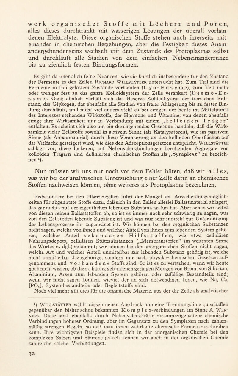 werk organischer Stoffe mit Löchern und Poren, alles dieses durchtränkt mit wässerigen Lösungen der überall vorhan- denen Elektrolyte* Diese organischen Stoffe stehen auch ihrerseits mit- einander in chemischen Beziehungen, aber die Festigkeit dieses Anein- andergebundenseins wechselt mit dem Zustande des Protoplasmas selbst und durchläuft alle Stadien von dem einfachen Nebeneinanderruhen bis zu ziemlich festen Bindungsformen* Es gibt da unendlich feine Nuancen, wie sie kürzlich insbesondere für den Zustand der Fermente in den Zellen Richard Willstätter untersucht hat* Zum Teil sind die Fermente in frei gelöstem Zustande vorhanden (L y o - E n z y m e), zum Teil mehr oder weniger fest an das ganze Kolloidsystem der Zelle verankert (Desmo-En- zyme). Ganz ähnlich verhält sich das Reserve-Kohlenhydrat der tierischen Sub- stanz, das Glykogen, das ebenfalls alle Stadien von freier Ablagerung bis zu fester Bin- dung durchläuft, und nicht viel anders steht es bei einigen der heute im Mittelpunkt des Interesses stehenden Wirkstoffe, der Hormone und Vitamine, von denen ebenfalls einige ihre Wirksamkeit nur in Verbindung mit einem „kolloiden Träger“ entfalten* Es scheint sich also um ein durchgehendes Gesetz Zu handeln, daß die Wirk- samkeit vieler Zellstoffe sowohl in aktivem Sinne (als Katalysatoren), wie im passivem Sinne (als Abbaumaterial) durch diese Verankerung an den kolloiden Oberflächen auf das Vielfache gesteigert wird, wie dies den Adsorptionsgesetzen entspricht* Willstätter schlägt vor, diese lockeren, auf Nebenvalenzbindungen beruhenden Aggregate von kolloiden Trägern und definierten chemischen Stoffen als „Symplexe“ zu bezeich- nen *)* Nun müssen wir uns nur noch vor dem Fehler hüten, daß wir alles, was wir bei der analytischen Untersuchung einer Zelle darin an chemischen Stoffen nachweisen können, ohne weiteres als Protoplasma bezeichnen* Insbesondere bei den Pflanzenzellen führt der Mangel an Ausscheidungsmöglich- keiten für abgenutzte Stoffe dazu, daß sich in den Zellen allerlei Ballastmaterial ablagert, das gar nichts mit der eigentlichen lebenden Substanz Zu tun hat* Aber sehen wir selbst von diesen reinen Ballaststoffen ab, so ist es immer noch sehr schwierig zu sagen, was von den Zellstoffen lebende Substanz ist und was nur sehr indirekt zur Unterstützung der Lebensprozesse ihr zugeordnet ist* Wir können bei den organischen Substanzen nicht sagen, welche von ihnen und welcher Anteil von ihnen zum lebenden System gehö- ren, welcher Anteil sekundären Hilfsstoffen, wie etwa zellulären Nahrungsdepots, zellulären Stützsubstanzen („Membranstoffen“ im weitesten Sinne des Wortes u. dgl*) zukommt; wir können bei den anorganischen Stoffen nicht sagen, welche Art und welcher Anteil unmittelbar zur lebenden Substanz gehörig ist, welche nicht unmittelbar dazugehörige, sondern nur nach physiko-chemischen Gesetzen auf- genommene und vorhandene Stoffe sind* So ist es zu verstehen, wenn wir heute noch nicht wissen, ob die so häufig gefundenen geringen Mengen von Brom, von Silicium, Aluminium, Arsen zum lebenden System gehören oder zufällige Bestandteile sind; wenn wir nicht sagen können, wieviel der an sich notwendigen Ionen, wie Na, Ca, [P04], Systembestandteile oder Begleitstoffe sind* Noch viel mehr gilt dies für die organische Materie, aus der die Zelle als analytisches x) Willstätter wählt diesen neuen Ausdruck, um eine Trennungslinie zu schaffen gegenüber den bisher schon bekannten K o m p 1 e x-verbindungen im Sinne A. Wer- ners* Diese sind ebenfalls durch Nebenvalenzkräfte zusammengehaltene chemische Verbindungen höherer Ordnung, aber im Gegensatz zu den Symplexen nach zahlen- mäßig strengen Regeln, so daß man ihnen wahrhafte chemische Formeln zuschreiben kann* Ihre wichtigsten Beispiele finden sich in der anorganischen Chemie bei den komplexen Salzen und Säuren; jedoch kennen wir auch in der organischen Chemie Zahlreiche solche Verbindungen,