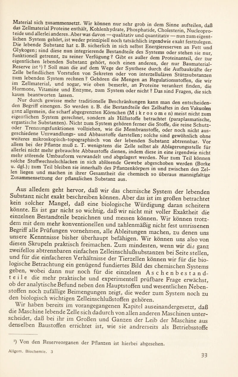 Mäfenal sich zusammensetzt. Wir können nur sehr grob in dem Sinne aufteilen daß das Zellmatenal Proteine enthält, Kohlenhydrate, Phosphatide, Cholesterin, Nucleopro- t eide und allerlei anderes. Aber was davon — qualitativ und quantitativ — nun zum eigent- lichen System gehört, ist weder prinzipiell noch tatsächlich irgendwie exakt festzulegen. Die lebende Substanz hat z. B. sicherlich in sich selbst Energiereserven an Fett und Glykogen; sind diese nun integrierende Bestandteile des Systems oder stehen sie nur funktionell getrennt, zu seiner Verfügung ? Gibt es außer dem Proteinanteil, der zur eigentlichen lebenden Substanz gehört, noch einen anderen, der nur Baumaterial- Reserve istx) ? Soll man die auf dem Wege der Synthese durch die Aufbaukräfte der Zelle befindlichen Vorstufen von Sekreten oder von interzellulären Stützsubstanzen zum lebenden System rechnen ? Gehören die Mengen an Regulationsstoffen, die wir *3? Zellmaterial, und sogar, wie oben bemerkt, an Proteine verankert finden, die Hormone, Vitamine und Enzyme, zum System oder nicht ? Das sind Fragen die sich kaum beantworten lassen. Nur durch gewisse mehr traditionelle Beschränkungen kann man den entscheiden- den Begriff einengen. So werden z. B. die Bestandteile des Zellsaftes in den Vakuolen ganz allgemein, die scharf abgegrenzten Körnchen (M i k r os o m e n) meist nicht zum eigentlichen System gerechnet, sondern als Hilfsstoffe betrachtet (paraplasmatische ergastische Substanzen). Nicht zum System gehören ferner die Stoffe, die reine Schutz- oder Trennungsfunktionen vollziehen, wie die Membranstoffe, oder noch nicht aus- geschiedene Umwandlungs- und Abbaustoffe darstellen; solche sind gewöhnlich ohne weiteres mikroskopisch-topographisch von der lebenden Substanz abtrennbar. Vor aj er*) ** . . fer muß z. T. wenigstens die Zelle selbst als Ablagerungsstelle für a erlei nicht mehr gebrauchte Abbaustoffe dienen, indem diese in eine irgendwie nicht mehr störende Umbauform verwandelt und abgelagert werden. Nur zum Teil können S° ^ Stoffwechselschlacken in sich ablösende Gewebe abgeschoben werden (Borke u. dgl.); zum Teil bleiben sie innerhalb des Pflanzenkörpers in und zwischen den Zel- len hegen und machen in ihrer Gesamtheit die chemisch so überaus mannigfaltige Zusammensetzung der pflanzlichen Substanz aus. Aus alledem geht hervor, daß wir das chemische System der lebenden Substanz nicht exakt beschreiben können. Aber das ist im großen betrachtet kein solcher Mangel, daß eine biologische Würdigung daran scheitern könnte. Es ist gar nicht so wichtig, daß wir nicht mit voller Exaktheit die einzelnen Bestandteile bezeichnen und messen können. Wir können trotz- dem mit dem mehr konventionellen und zahlenmäßig nicht fest umrissenen Begriff alle Prüfungen vornehmen, alle Ableitungen machen, zu denen uns unsere Kenntnisse bisher überhaupt befähigen. Wir können uns also von diesen Skrupeln praktisch freimachen. Zum mindesten, wenn wir die ganz zweifellos abtrennbaren einfachen Zelleinschlußsubstanzen bei Seite stellen, und für die einfacheren Verhältnisse der Tierzellen können wir für die bio- logische Betrachtung ein genügend fundiertes Bild des chemischen Systems geben, wobei dann nur noch für die einzelnen Aschenbestand- teile die mehr praktische und experimentell prüfbare Frage erwächst, ob der analytische Befund neben den Hauptstoffen und wesentlichen Neben- stoffen noch zufällige Beimengungen Zeigt, die weder zum System noch zu den biologisch wichtigen Zelleinschlußstoffen gehören. Wir haben bereits im vorangegangenen Kapitel auseinandergesetzt, daß die Maschine lebende Zelle sich dadurch von allen anderen Maschinen unter- scheidet, daß bei ihr im Großen und Ganzen der Leib der Maschine aus denselben Baustoffen errichtet ist, wie sie andrerseits als Betriebsstoffe *) Von den Reserveorganen der Pflanzen ist hierbei abgesehen. Allgem. Biochemie. 3