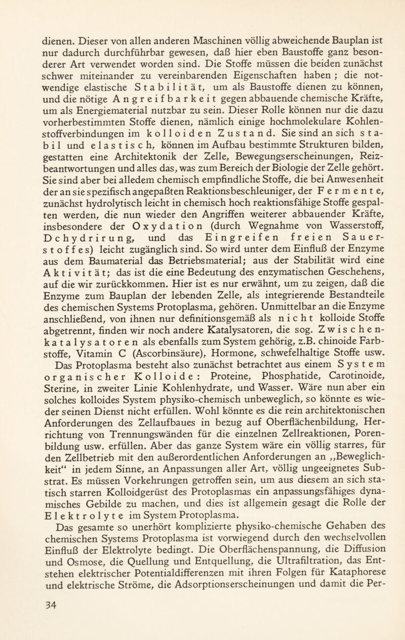 dienen* Dieser von allen anderen Maschinen völlig abweichende Bauplan ist nur dadurch durchführbar gewesen, daß hier eben Baustoffe ganz beson- derer Art verwendet worden sind* Die Stoffe müssen die beiden zunächst schwer miteinander zu vereinbarenden Eigenschaften haben ; die not- wendige elastische Stabilität, um als Baustoffe dienen zu können, und die nötige Angreifbarkeit gegen abbauende chemische Kräfte, um als Energiematerial nutzbar zu sein* Dieser Rolle können nur die dazu vorherbestimmten Stoffe dienen, nämlich einige hochmolekulare Kohlen- stoffverbindungen im kolloiden Zustand* Sie sind an sich sta- bil und elastisch, können im Aufbau bestimmte Strukturen bilden, gestatten eine Architektonik der Zelle, Bewegungserscheinungen, Reiz- beantwortungen und alles das, was zum Bereich der Biologie der Zelle gehört* Sie sind aber bei alledem chemisch empfindliche Stoffe, die bei Anwesenheit der an sie spezifisch angepaßten Reaktionsbeschleuniger, der Fermente, zunächst hydrolytisch leicht in chemisch hoch reaktionsfähige Stoffe gespal- ten werden, die nun wieder den Angriffen weiterer abbauender Kräfte, insbesondere der Oxydation (durch Wegnahme von Wasserstoff, Dchydrirung, und das Eingreifen freien Sauer- stoffes) leicht zugänglich sind* So wird unter dem Einfluß der Enzyme aus dem Baumaterial das Betriebs material; aus der Stabilität wird eine Aktivität; das ist die eine Bedeutung des enzymatischen Geschehens, auf die wir zurückkommen* Hier ist es nur erwähnt, um zu zeigen, daß die Enzyme zum Bauplan der lebenden Zelle, als integrierende Bestandteile des chemischen Systems Protoplasma, gehören* Unmittelbar an die Enzyme anschließend, von ihnen nur definitionsgemäß als nicht kolloide Stoffe abgetrennt, finden wir noch andere Katalysatoren, die sog* Zwischen- katalysatoren als ebenfalls zum System gehörig, zJ3* chinoide Farb- stoffe, Vitamin C (Ascorbinsäure), Hormone, schwefelhaltige Stoffe usw* Das Protoplasma besteht also zunächst betrachtet aus einem System organischer Kolloide: Proteine, Phosphatide, Carotinoide, Sterine, in zweiter Linie Kohlenhydrate, und Wasser* Wäre nun aber ein solches kolloides System physiko-chemisch unbeweglich, so könnte es wie- der seinen Dienst nicht erfüllen* Wohl könnte es die rein architektonischen Anforderungen des Zellaufbaues in bezug auf Oberflächenbildung, Her- richtung von Trennungswänden für die einzelnen Zellreaktionen, Poren- bildung usw* erfüllen* Aber das ganze System wäre ein völlig starres, für den Zellbetrieb mit den außerordentlichen Anforderungen an „Beweglich- keit in jedem Sinne, an Anpassungen aller Art, völlig ungeeignetes Sub- strat* Es müssen Vorkehrungen getroffen sein, um aus diesem an sich sta- tisch starren Kolloidgerüst des Protoplasmas ein anpassungsfähiges dyna- misches Gebilde zu machen, und dies ist allgemein gesagt die Rolle der Elektrolyte im System Protoplasma* Das gesamte so unerhört komplizierte physiko-chemische Gehaben des chemischen Systems Protoplasma ist vorwiegend durch den wechselvollen Einfluß der Elektrolyte bedingt* Die Oberflächenspannung, die Diffusion und Osmose, die Quellung und Entquellung, die Ultrafiltration, das Ent- stehen elektrischer Potentialdifferenzen mit ihren Folgen für Kataphorese und elektrische Ströme, die Adsorptionserscheinungen und damit die Per-