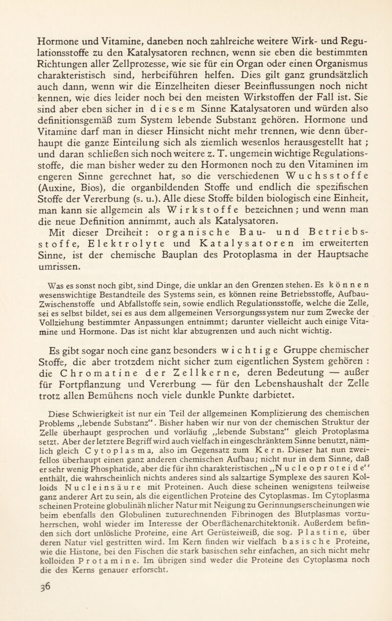 Hormone und Vitamine, daneben noch zahlreiche weitere Wirk- und Regu- lationsstoffe zu den Katalysatoren rechnen, wenn sie eben die bestimmten Richtungen aller Zellprozesse, wie sie für ein Organ oder einen Organismus charakteristisch sind, herbeiführen helfen* Dies gilt ganz grundsätzlich auch dann, wenn wir die Einzelheiten dieser Beeinflussungen noch nicht kennen, wie dies leider noch bei den meisten Wirkstoffen der Fall ist* Sie sind aber eben sicher in diesem Sinne Katalysatoren und würden also definitionsgemäß zum System lebende Substanz gehören* Hormone und Vitamine darf man in dieser Hinsicht nicht mehr trennen, wie denn über- haupt die ganze Einteilung sich als ziemlich wesenlos herausgestellt hat ; und daran schließen sich noch weitere z* T* ungemein wichtige Regulations- stoffe, die man bisher weder zu den Hormonen noch zu den Vitaminen im engeren Sinne gerechnet hat, so die verschiedenen Wuchsstoffe (Auxine, Bios), die organbildenden Stoffe und endlich die spezifischen Stoffe der Vererbung (s* u*)* Alle diese Stoffe bilden biologisch eine Einheit, man kann sie allgemein als Wirkstoffe bezeichnen; und wenn man die neue Definition annimmt, auch als Katalysatoren* Mit dieser Dreiheit : organische Bau- und Betriebs- stoffe, Elektrolyte und Katalysatoren im erweiterten Sinne, ist der chemische Bauplan des Protoplasma in der Hauptsache Umrissen* Was es sonst noch gibt, sind Dinge, die unklar an den Grenzen stehen* Es können wesenswichtige Bestandteile des Systems sein, es können reine Betriebsstoffe, Aufbau- Zwischenstoffe und Abfallstoffe sein, sowie endlich Regulationsstoffe, welche die Zelle, sei es selbst bildet, sei es aus dem allgemeinen Versorgungssystem nur zum Zwecke der Vollziehung bestimmter Anpassungen entnimmt; darunter vielleicht auch einige Vita- mine und Hormone. Das ist nicht klar abzugrenzen und auch nicht wichtig* Es gibt sogar noch eine ganz besonders wichtige Gruppe chemischer Stoffe, die aber trotzdem nicht sicher zum eigentlichen System gehören : die Chromatine der Zellkerne, deren Bedeutung — außer für Fortpflanzung und Vererbung — für den Lebenshaushalt der Zelle trotz allen Bemühens noch viele dunkle Punkte darbietet* Diese Schwierigkeit ist nur ein Teil der allgemeinen Komplizierung des chemischen Problems „lebende Substanz * Bisher haben wir nur von der chemischen Struktur der Zelle überhaupt gesprochen und vorläufig „lebende Substanz gleich Protoplasma setzt. Aber der letztere Begriff wird auch vielfach in eingeschränktem Sinne benutzt, näm- lich gleich Cytoplasma, also im Gegensatz zum Kern* Dieser hat nun zwei- fellos überhaupt einen ganz anderen chemischen Aufbau; nicht nur in dem Sinne, daß er sehr wenig Phosphatide, aber die für ihn charakteristischen „N ucleoproteide enthält, die wahrscheinlich nichts anderes sind als salzartige Symplexe des sauren Kol- loids Nucleinsäure mit Proteinen. Auch diese scheinen wenigstens teilweise ganz anderer Art zu sein, als die eigentlichen Proteine des Cytoplasmas. Im Cytoplasma scheinen Proteine globulinäh nlicher Natur mit Neigung zu Gerinnungserscheinungen wie beim ebenfalls den Globulinen zuzurechnenden Fibrinogen des Blutplasmas vorzu- herrschen, wohl wieder im Interesse der Oberflächenarchitektonik. Außerdem befin- den sich dort unlösliche Proteine, eine Art Gerüsteiweiß, die sog. P 1 a s t i n e, über deren Natur viel gestritten wird. Im Kern finden wir vielfach basische Proteine, wie die Histone, bei den Fischen die stark basischen sehr einfachen, an sich nicht mehr kolloiden Protamine. Im übrigen sind weder die Proteine des Cytoplasma noch die des Kerns genauer erforscht.