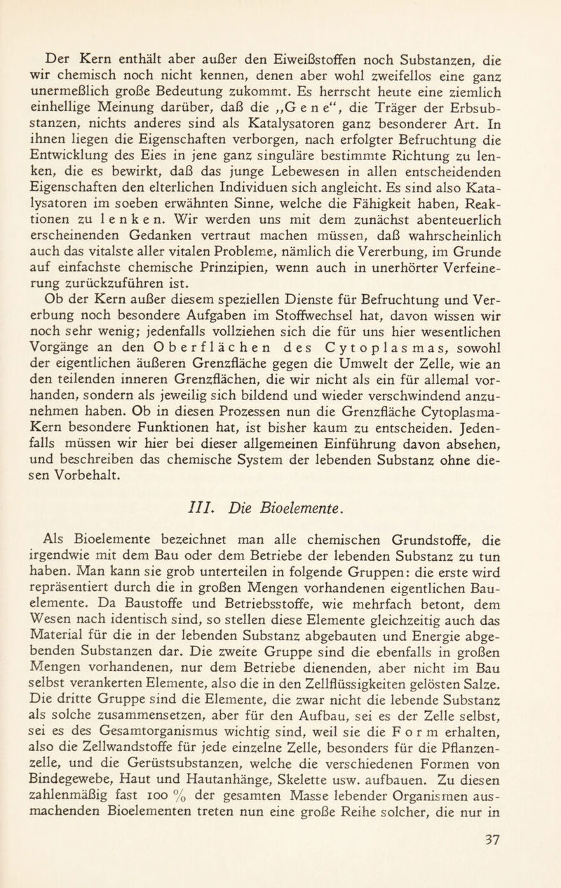 Der Kern enthält aber außer den Eiweißstoffen noch Substanzen, die wir chemisch noch nicht kennen, denen aber wohl zweifellos eine ganz unermeßlich große Bedeutung zukommt. Es herrscht heute eine ziemlich einhellige Meinung darüber, daß die „Gene“, die Träger der Erbsub- stanzen, nichts anderes sind als Katalysatoren ganz besonderer Art, In ihnen liegen die Eigenschaften verborgen, nach erfolgter Befruchtung die Entwicklung des Eies in jene ganz singuläre bestimmte Richtung zu len- ken, die es bewirkt, daß das junge Lebewesen in allen entscheidenden Eigenschaften den elterlichen Individuen sich angleicht. Es sind also Kata- lysatoren im soeben erwähnten Sinne, welche die Fähigkeit haben, Reak- tionen zu lenken. Wir werden uns mit dem zunächst abenteuerlich erscheinenden Gedanken vertraut machen müssen, daß wahrscheinlich auch das vitalste aller vitalen Probleme, nämlich die Vererbung, im Grunde auf einfachste chemische Prinzipien, wenn auch in unerhörter Verfeine- rung zurückzuführen ist. Ob der Kern außer diesem speziellen Dienste für Befruchtung und Ver- erbung noch besondere Aufgaben im Stoffwechsel hat, davon wissen wir noch sehr wenig; jedenfalls vollziehen sich die für uns hier wesentlichen Vorgänge an den Oberflächen des Cytoplasmas, sowohl der eigentlichen äußeren Grenzfläche gegen die Umwelt der Zelle, wie an den teilenden inneren Grenzflächen, die wir nicht als ein für allemal vor- handen, sondern als jeweilig sich bildend und wieder verschwindend anzu- nehmen haben. Ob in diesen Prozessen nun die Grenzfläche Cytoplasma- Kern besondere Funktionen hat, ist bisher kaum zu entscheiden. Jeden- falls müssen wir hier bei dieser allgemeinen Einführung davon absehen, und beschreiben das chemische System der lebenden Substanz ohne die- sen Vorbehalt, IIL Die Bioelemente. Als Bioelemente bezeichnet man alle chemischen Grundstoffe, die irgendwie mit dem Bau oder dem Betriebe der lebenden Substanz zu tun haben. Man kann sie grob unterteilen in folgende Gruppen: die erste wird repräsentiert durch die in großen Mengen vorhandenen eigentlichen Bau- elemente, Da Baustoffe und Betriebsstoffe, wie mehrfach betont, dem Wesen nach identisch sind, so stellen diese Elemente gleichzeitig auch das Material für die in der lebenden Substanz abgebauten und Energie abge- benden Substanzen dar. Die zweite Gruppe sind die ebenfalls in großen Mengen vorhandenen, nur dem Betriebe dienenden, aber nicht im Bau selbst verankerten Elemente, also die in den Zellflüssigkeiten gelösten Salze, Die dritte Gruppe sind die Elemente, die zwar nicht die lebende Substanz als solche zusammensetzen, aber für den Aufbau, sei es der Zelle selbst, sei es des Gesamtorganismus wichtig sind, weil sie die Form erhalten, also die Zellwandstoffe für jede einzelne Zelle, besonders für die Pflanzen- zelle, und die Gerüstsubstanzen, welche die verschiedenen Formen von Bindegewebe, Haut und Hautanhänge, Skelette usw, auf bauen. Zu diesen zahlenmäßig fast ioo % der gesamten Masse lebender Organismen aus- machenden Bioelementen treten nun eine große Reihe solcher, die nur in