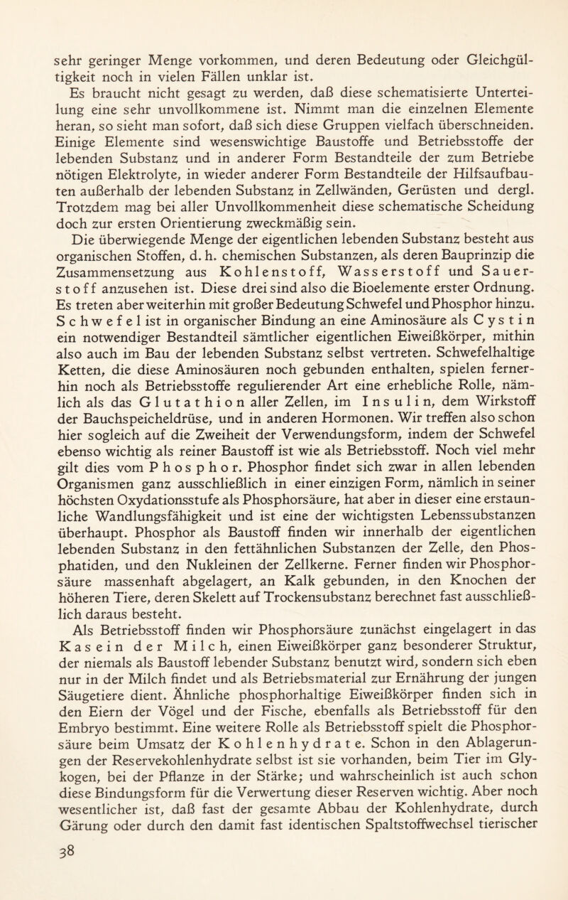 sehr geringer Menge Vorkommen, und deren Bedeutung oder Gleichgül- tigkeit noch in vielen Fällen unklar ist. Es braucht nicht gesagt zu werden, daß diese schematisierte Untertei- lung eine sehr unvollkommene ist. Nimmt man die einzelnen Elemente heran, so sieht man sofort, daß sich diese Gruppen vielfach überschneiden. Einige Elemente sind wesenswichtige Baustoffe und Betriebsstoffe der lebenden Substanz und in anderer Form Bestandteile der zum Betriebe nötigen Elektrolyte, in wieder anderer Form Bestandteile der Hilfsaufbau- ten außerhalb der lebenden Substanz in Zellwänden, Gerüsten und dergl. Trotzdem mag bei aller Unvollkommenheit diese schematische Scheidung doch zur ersten Orientierung zweckmäßig sein. Die überwiegende Menge der eigentlichen lebenden Substanz besteht aus organischen Stoffen, d. h. chemischen Substanzen, als deren Bauprinzip die Zusammensetzung aus Kohlenstoff, Wasserstoff und Sauer- stoff anzusehen ist. Diese drei sind also die Bioelemente erster Ordnung. Es treten aber weiterhin mit großer Bedeutung Schwefel und Phosphor hinzu. S c h w e f e 1 ist in organischer Bindung an eine Aminosäure als Cystin ein notwendiger Bestandteil sämtlicher eigentlichen Eiweißkörper, mithin also auch im Bau der lebenden Substanz selbst vertreten. Schwefelhaltige Ketten, die diese Aminosäuren noch gebunden enthalten, spielen ferner- hin noch als Betriebsstoffe regulierender Art eine erhebliche Rolle, näm- lich als das Glutathion aller Zellen, im Insulin, dem Wirkstoff der Bauchspeicheldrüse, und in anderen Hormonen. Wir treffen also schon hier sogleich auf die Zweiheit der Verwendungsform, indem der Schwefel ebenso wichtig als reiner Baustoff ist wie als Betriebsstoff. Noch viel mehr gilt dies vom Phosphor. Phosphor findet sich zwar in allen lebenden Organismen ganz ausschließlich in einer einzigen Form, nämlich in seiner höchsten Oxydationsstufe als Phosphorsäure, hat aber in dieser eine erstaun- liche Wandlungsfähigkeit und ist eine der wichtigsten Lebenssubstanzen überhaupt. Phosphor als Baustoff finden wir innerhalb der eigentlichen lebenden Substanz in den fettähnlichen Substanzen der Zelle, den Phos- phatiden, und den Nukleinen der Zellkerne. Ferner finden wir Phosphor- säure massenhaft abgelagert, an Kalk gebunden, in den Knochen der höheren Tiere, deren Skelett auf Trockensubstanz berechnet fast ausschließ- lich daraus besteht. Als Betriebsstoff finden wir Phosphorsäure zunächst eingelagert in das Kasein der Milch, einen Eiweißkörper ganz besonderer Struktur, der niemals als Baustoff lebender Substanz benutzt wird, sondern sich eben nur in der Milch findet und als Betriebs material zur Ernährung der jungen Säugetiere dient. Ähnliche phosphorhaltige Eiweißkörper finden sich in den Eiern der Vögel und der Fische, ebenfalls als Betriebsstoff für den Embryo bestimmt. Eine weitere Rolle als Betriebsstoff spielt die Phosphor- säure beim Umsatz der Kohlenhydrate. Schon in den Ablagerun- gen der Reservekohlenhydrate selbst ist sie vorhanden, beim Tier im Gly- kogen, bei der Pflanze in der Stärke; und wahrscheinlich ist auch schon diese Bindungsform für die Verwertung dieser Reserven wichtig. Aber noch wesentlicher ist, daß fast der gesamte Abbau der Kohlenhydrate, durch Gärung oder durch den damit fast identischen Spaltstoffwechsel tierischer