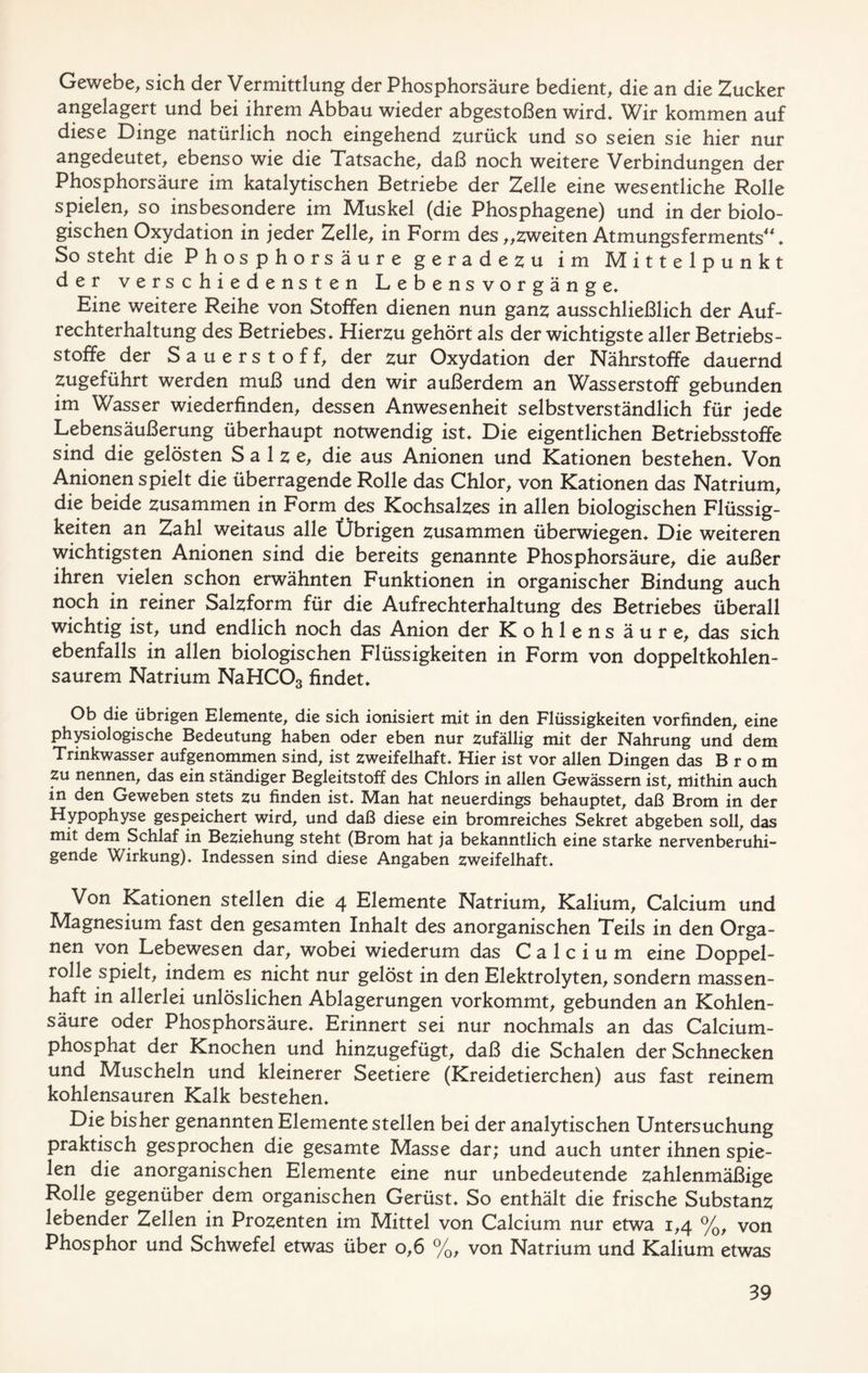 Gewebe, sich der Vermittlung der Phosphorsäure bedient, die an die Zucker angelagert und bei ihrem Abbau wieder abgestoßen wird. Wir kommen auf diese Dinge natürlich noch eingehend zurück und so seien sie hier nur angedeutet, ebenso wie die Tatsache, daß noch weitere Verbindungen der Phosphorsäure im katalytischen Betriebe der Zelle eine wesentliche Rolle spielen, so insbesondere im Muskel (die Phosphagene) und in der biolo- gischen Oxydation in jeder Zelle, in Form des „zweiten Atmungsferments“. So steht die Phosphorsäure geradezu im Mittelpunkt der verschiedensten Lebensvorgänge. Eine weitere Reihe von Stoffen dienen nun ganz ausschließlich der Auf- rechterhaltung des Betriebes. Hierzu gehört als der wichtigste aller Betriebs- stoffe der Sauerstoff, der zur Oxydation der Nährstoffe dauernd zugeführt werden muß und den wir außerdem an Wasserstoff gebunden im Wasser wiederfinden, dessen Anwesenheit selbstverständlich für jede Lebensäußerung überhaupt notwendig ist. Die eigentlichen Betriebsstoffe sind die gelösten Salze, die aus Anionen und Kationen bestehen. Von Anionen spielt die überragende Rolle das Chlor, von Kationen das Natrium, die beide zusammen in Form des Kochsalzes in allen biologischen Flüssig- keiten an Zahl weitaus alle Übrigen zusammen überwiegen. Die weiteren wichtigsten Anionen sind die bereits genannte Phosphorsäure, die außer ihren vielen schon erwähnten Funktionen in organischer Bindung auch noch in reiner Salzform für die Aufrechterhaltung des Betriebes überall wichtig ist, und endlich noch das Anion der K o h 1 e n s ä u r e, das sich ebenfalls in allen biologischen Flüssigkeiten in Form von doppeltkohlen- saurem Natrium NaHC03 findet. Ob die übrigen Elemente, die sich ionisiert mit in den Flüssigkeiten vor finden, eine physiologische Bedeutung haben oder eben nur zufällig mit der Nahrung und dem Trinkwasser aufgenommen sind, ist zweifelhaft. Hier ist vor allen Dingen das Brom Zu nennen, das ein ständiger Begleitstoff des Chlors in allen Gewässern ist, mithin auch in den Geweben stets zu finden ist. Man hat neuerdings behauptet, daß Brom in der Hypophyse gespeichert wird, und daß diese ein bromreiches Sekret abgeben soll, das mit dem Schlaf in Beziehung steht (Brom hat ja bekanntlich eine starke nervenberuhi- gende Wirkung). Indessen sind diese Angaben zweifelhaft. Von Kationen stellen die 4 Elemente Natrium, Kalium, Calcium und Magnesium fast den gesamten Inhalt des anorganischen Teils in den Orga- nen von Lebewesen dar, wobei wiederum das Calcium eine Doppel- rolle spielt, indem es nicht nur gelöst in den Elektrolyten, sondern massen- haft in allerlei unlöslichen Ablagerungen vorkommt, gebunden an Kohlen- säure oder Phosphorsäure. Erinnert sei nur nochmals an das Calcium- phosphat der Knochen und hinzugefügt, daß die Schalen der Schnecken und Muscheln und kleinerer Seetiere (Kreidetierchen) aus fast reinem kohlensauren Kalk bestehen. Die bisher genannten Elemente stellen bei der analytischen Untersuchung praktisch gesprochen die gesamte Masse dar; und auch unter ihnen spie- len die anorganischen Elemente eine nur unbedeutende zahlenmäßige Rolle gegenüber dem organischen Gerüst. So enthält die frische Substanz lebender Zellen in Prozenten im Mittel von Calcium nur etwa 1,4 %, von Phosphor und Schwefel etwas über 0,6 %, von Natrium und Kalium etwas