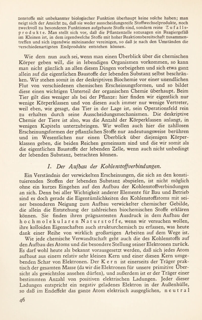 zenstoffe mit unbekannter biologischer Funktion überhaupt keine solche haben; man neigt sich der Ansicht zu, daß sie weder ausscheidungsreife Stoffwechselprodukte, noch Zweckvoll zu besonderen Funktionen aufgebaute Stoffe sind, sondern reine Zufalls- produkte» Man stellt sich vor, daß die Pflanzenzelle sozusagen ein Reagiergefäß im Kleinen ist, in dem irgendwelche Stoffe mit hoher Reaktionsbereitschaft Zusammen- treffen und sich irgendwie miteinander vereinigen, so daß je nach den Umständen die verschiedenartigsten Endprodukte entstehen können» Wie dem nun auch sei, wenn man einen Überblick über die chemischen Körper geben will, die in lebendigen Organismen Vorkommen, so kann man nicht gänzlich an allen diesen Dingen Vorbeigehen und sich etwa ganz allein auf die eigentlichen Baustoffe der lebenden Substanz selbst beschrän- ken» Wir stehen somit in der deskriptiven Biochemie vor einer unendlichen Flut von verschiedenen chemischen Erscheinungsformen, und so bildet diese einen wichtigen Unterteil der organischen Chemie überhaupt» Beim Tier gilt dies weniger als bei der Pflanze: hier finden wir eigentlich nur wenige Körperklassen und von diesen auch immer nur wenige Vertreter, weil eben, wie gesagt, das Tier in der Lage ist, sein Operationsfeld rein zu erhalten durch seine Ausscheidungsmechanismen» Die deskriptive Chemie der Tiere ist also, was die Anzahl der Körperklassen anlangt, in wenigen Kapiteln unterzubringen» Wir wollen auch hier die zahllosen Erscheinungsformen der pflanzlichen Stoffe nur andeutungsweise berühren und im Wesentlichen nur einen Überblick über diejenigen Körper- klassen geben, die beiden Reichen gemeinsam sind und die wir somit als die eigentlichen Baustoffe der lebenden Zelle, wenn auch nicht unbedingt der lebenden Substanz, betrachten können» L Der Aufbau der Kohlenstoff Verbindungen» Ein Verständnis der verwickelten Erscheinungen, die sich an den konsti- tuierenden Stoffen der lebenden Substanz abspielen, ist nicht möglich ohne ein kurzes Eingehen auf den Aufbau der Kohlenstoffverbindungen an sich» Denn bei aller Wichtigkeit anderer Elemente für Bau und Betrieb sind es doch gerade die Eigentümlichkeiten des Kohlenstoffatoms mit sei- ner besonderen Neigung zum Aufbau verwickelter chemischer Gebilde, die allein die Entstehung der zahlreichen biochemischen Stoffe erklären können» Sie finden ihren prägnantesten Ausdruck in dem Aufbau der hochmolekularen Naturstoffe, wenn wir versuchen wollen, ihre kolloiden Eigenschaften auch strukturchemisch zu erfassen, was heute dank einer Reihe von wirklich großartigen Arbeiten auf dem Wege ist» Wie jede chemische Verwandtschaft geht auch die des Kohlenstoffs auf den Aufbau des Atoms und die besondere Stellung seiner Elektronen zurück» Es darf wohl heute als bekannt vorausgesetzt werden, daß sich jedes Atom aufbaut aus einem relativ sehr kleinen Kern und einer diesen Kern umge- benden Schar von Elektronen» Der Kern ist einerseits der Träger prak- ♦ ♦ tisch der gesamten Masse (da wir die Elektronen für unsere primitive Über- sicht als gewichtslos ansehen dürfen), und außerdem ist er der Träger einer bestimmten Anzahl von positiven elektrischen Ladungen» Jeder dieser Ladungen entspricht ein negativ geladenes Elektron in der Außenhülle, so daß im Endeffekt das ganze Atom elektrisch ausgeglichen, neutral