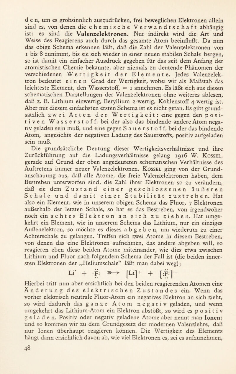 den, um es grobsinnlich auszudrücken, frei beweglichen Elektronen allein sind es, von denen die chemische Verwandtschaft abhängig ist: es sind die Valenzelektronen. Nur indirekt wird die Art und Weise des Reagierens auch durch das gesamte Atom beeinflußt. Da nun das obige Schema erkennen läßt, daß die Zahl der Valenzelektronen von i bis 8 zunimmt, bis sie sich wieder in einer neuen stabilen Schale bergen, so ist damit ein einfacher Ausdruck gegeben für das seit dem Anfang der atomistischen Chemie bekannte, aber niemals zu deutende Phänomen der verschiedenen Wertigkeit der Elemente. Jedes Valenzelek- tron bedeutet einen Grad der Wertigkeit, wobei wir als Maßstab das leichteste Element, den Wasserstoff, = i annehmen. Es läßt sich aus diesen schematischen Darstellungen der Valenzelektronen ohne weiteres ablesen, daß z. B. Lithium einwertig, Beryllium 2-wertig, Kohlenstoff 4-wertig ist. Aber mit diesem einfachsten ersten Schema ist es nicht getan. Es gibt grund- sätzlich zwei Arten der Wertigkeit: eine gegen den posi- tiven Wasserstoff, bei der also das bindende andere Atom nega- tiv geladen sein muß, und eine gegen Sauerstoff, bei der das bindende Atom, angesichts der negativen Ladung des Sauerstoffs, positiv aufgeladen sein muß. Die grundsätzliche Deutung dieser Wertigkeitsverhältnisse und ihre Zurückführung auf die LadungsVerhältnisse gelang 1916 W. Kossel, gerade auf Grund der oben angedeuteten schematischen Verhältnisse des Auftretens immer neuer Valenzelektronen. Kossel ging von der Grund- anschauung aus, daß alle Atome, die freie Valenzelektronen haben, dem Bestreben unterworfen sind, die Zahl ihrer Elektronen so zu verändern, daß sie dem Zustand einer geschlossenen äußeren Schale und damit einer Stabilität zustreben. Hat also ein Element, wie in unserem obigen Schema das Fluor, 7 Elektronen außerhalb der letzten Schale, so hat es das Bestreben, von irgendwoher noch ein achtes Elektron an sich zu ziehen. Hat umge- kehrt ein Element, wie in unserem Schema das Lithium, nur ein einziges Außenelektron, so möchte es dieses a b g e b e n, um wiederum zu einer Achterschale zu gelangen. Treffen sich zwei Atome in diesem Bestreben, von denen das eine Elektronen aufnehmen, das andere abgeben will, so reagieren eben diese beiden Atome miteinander, wie dies etwa zwischen Lithium und Fluor nach folgendem Schema der Fall ist (die beiden inner- sten Elektronen der „Heliumschale“ läßt man dabei weg); Li* + -F: [Lij + + [:F*]~ Hierbei tritt nun aber ersichtlich bei den beiden reagierenden Atomen eine Änderung des elektrischen Zustandes ein. Wenn das vorher elektrisch neutrale Fluor-Atom ein negatives Elektron an sich zieht, so wird dadurch das ganze Atom negativ geladen, und wenn umgekehrt das Lithium-Atom ein Elektron abstößt, so wird es positiv geladen. Positiv oder negativ geladene Atome aber nennt man Ionen; und so kommen wir zu dem Grundgesetz der modernen Valenzlehre, daß nur Ionen überhaupt reagieren können. Die Wertigkeit des Elements hängt dann ersichtlich davon ab, wie viel Elektronen es, sei es aufzunehmen,