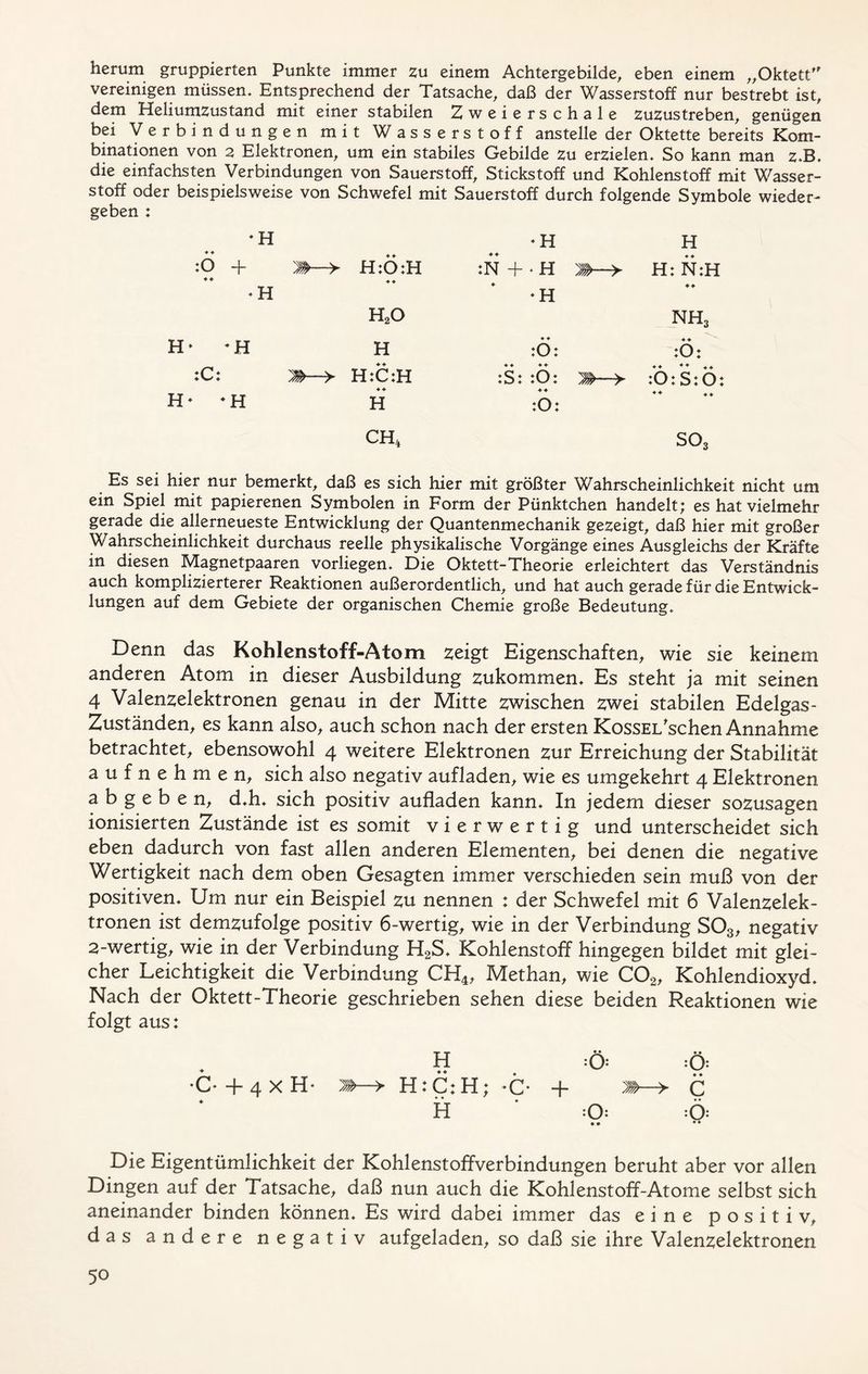 herum gruppierten Punkte immer zu einem Achtergebilde, eben einem „Oktett vereinigen müssen. Entsprechend der Tatsache, daß der Wasserstoff nur bestrebt ist, dem Heliumzustand mit einer stabilen Zweierschale zuzustreben, genügen bei Verbindungen mit Wasserstoff anstelle der Oktette bereits Kom- binationen von 2 Elektronen, um ein stabiles Gebilde zu erzielen. So kann man z.B, die einfachsten Verbindungen von Sauerstoff, Stickstoff und Kohlenstoff mit Wasser- stoff oder beispielsweise von Schwefel mit Sauerstoff durch folgende Symbole wieder- geben : * H * H H ♦ ♦ ♦ ♦ ♦ ♦ ♦ ♦ :0 + 'M- -> H:0:H :N +*H H: N:H * H * H ♦ ♦ h2o nh3 H* -H H ♦ ♦ :0: ♦ ♦ :0: :C: Mh- -> H:C:H ♦ ♦ ♦ ♦ :S: :Ö: 'M—> ,, ♦♦ ,♦ :0: S:Ö: H- -H H :0: ♦♦ ,, CH, S03 Es sei hier nur bemerkt, daß es sich hier mit größter Wahrscheinlichkeit nicht um ein Spiel mit papierenen Symbolen in Form der Pünktchen handelt; es hat vielmehr gerade die allerneueste Entwicklung der Quantenmechanik gezeigt, daß hier mit großer Wahrscheinlichkeit durchaus reelle physikalische Vorgänge eines Ausgleichs der Kräfte in diesen Magnetpaaren vorliegen. Die Oktett-Theorie erleichtert das Verständnis auch komplizierterer Reaktionen außerordentlich, und hat auch gerade für die Entwick- lungen auf dem Gebiete der organischen Chemie große Bedeutung, Denn das Kohlenstoff-Atom zeigt Eigenschaften, wie sie keinem anderen Atom in dieser Ausbildung zukommen. Es steht ja mit seinen 4 Valenzelektronen genau in der Mitte zwischen zwei stabilen Edelgas- Zuständen, es kann also, auch schon nach der ersten KossEi/schen Annahme betrachtet, ebensowohl 4 weitere Elektronen zur Erreichung der Stabilität aufnehmen, sich also negativ aufladen, wie es umgekehrt 4 Elektronen a b g e b e n, d,h, sich positiv aufladen kann. In jedem dieser sozusagen ionisierten Zustände ist es somit vierwertig und unterscheidet sich eben dadurch von fast allen anderen Elementen, bei denen die negative Wertigkeit nach dem oben Gesagten immer verschieden sein muß von der positiven. Um nur ein Beispiel zu nennen : der Schwefel mit 6 Valenzelek- tronen ist demzufolge positiv 6-wertig, wie in der Verbindung S03, negativ 2-wertig, wie in der Verbindung H2S, Kohlenstoff hingegen bildet mit glei- cher Leichtigkeit die Verbindung CH4, Methan, wie C02, Kohlendioxyd, Nach der Oktett-Theorie geschrieben sehen diese beiden Reaktionen wie folgt aus: H :Ö: :Ö: •C* + 4 x H- J»—> H: C: H; -C* + C H * :0: Ö .. •• Die Eigentümlichkeit der Kohlenstoffverbindungen beruht aber vor allen Dingen auf der Tatsache, daß nun auch die Kohlenstoff-Atome selbst sich aneinander binden können. Es wird dabei immer das eine positiv, das andere negativ aufgeladen, so daß sie ihre Valenzelektronen