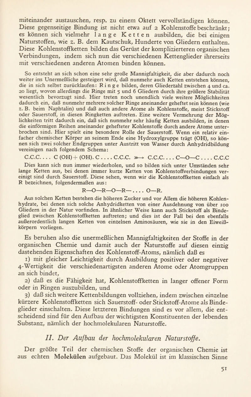 miteinander austauschen, resp. zu einem Oktett vervollständigen können. Diese gegenseitige Bindung ist nicht etwa auf 2 Kohlenstoffe beschränkt; es können sich vielmehr lange Ketten ausbilden, die bei einigen Naturstoffen, wie z. B. dem Kautschuk, Hunderte von Gliedern enthalten. Diese Kohlenstoffketten bilden das Gerüst der komplizierteren organischen Verbindungen, indem sich nun die verschiedenen Kettenglieder ihrerseits mit verschiedenen anderen Atomen binden können. So entsteht an sich schon eine sehr große Mannigfaltigkeit, die aber dadurch noch weiter ins Unermeßliche gesteigert wird, daß nunmehr auch Ketten entstehen können, die in sich selbst zurücklaufen: Ringe bilden, deren Gliederzahl zwischen 4 und ca. 20 liegt, wovon allerdings die Ringe mit 5 und 6 Gliedern durch ihre größere Stabilität wesentlich bevorzugt sind. Hier treten noch unendlich viele weitere Möglichkeiten dadurch ein, daß nunmehr mehrere solcher Ringe aneinander geheftet sein können (wie z. B. beim Naphtalin) und daß auch andere Atome als Kohlenstoffe, meist Stickstoff oder Sauerstoff, in diesen Ringketten auftreten. Eine weitere Vermehrung der Mög- lichkeiten tritt dadurch ein, daß sich nunmehr sehr häufig Ketten ausbilden, in denen die einförmigen Reihen aneinander gehefteter Kohlenstoffe durch andere Atome unter- brochen sind. Hier spielt eine besondere Rolle der Sauerstoff. Wenn ein relativ ein- facher chemischer Körper an seinem Ende eine Hydroxylgruppe trägt (OH), so kön- nen sich zwei solcher Endgruppen unter Austritt von Wasser durch Anhydridbildung vereinigen nach folgendem Schema: C.C.C C (OH) + (OH). C C.C.C. 2»-* C.C.C C—O—C C.C.C Dies kann sich nun immer wiederholen, und so bilden sich unter Umständen sehr lange Ketten aus, bei denen immer kurze Ketten von Kohlenstoffverbindungen ver- einigt sind durch Sauerstoff. Diese sehen, wenn wir die Kohlenstoff ketten einfach als R bezeichnen, folgendermaßen aus: R—O—R—O— R—.... O—R. Aus solchen Ketten bestehen die höheren Zucker und vor Allem die höheren Kohlen- hydrate, bei denen sich solche Anhydridketten von einer Ausdehnung von über 100 Gliedern in der Natur vorfinden. In ähnlicher Weise kann auch Stickstoff als Binde- glied zwischen Köhlenstoffketten auftreten; und dies ist der Fall bei den ebenfalls außerordentlich langen Ketten von einzelnen Aminosäuren, wie sie in den Eiweiß- körpern vorliegen. Es beruhen also die unermeßlichen Mannigfaltigkeiten der Stoffe in der organischen Chemie und damit auch der Naturstoffe auf diesen einzig dastehenden Eigenschaften des Kohlenstoff-Atoms, nämlich daß es 1) mit gleicher Leichtigkeit durch Ausbildung positiver oder negativer 4-Wertigkeit die verschiedenartigsten anderen Atome oder Atomgruppen an sich bindet, 2) daß es die Fähigkeit hat, Kohlenstoffketten in langer offener Form oder in Ringen auszubilden, und 3) daß sich weitere Kettenbildungen vollziehen, indem zwischen einzelne kürzere Kohlenstoff ketten sich Sauerstoff-oder Stickstoff-Atome als Binde- glieder einschalten. Diese letzteren Bindungen sind es vor allem, die ent- scheidend sind für den Aufbau der wichtigsten Konstituenten der lebenden Substanz, nämlich der hochmolekularen Naturstoffe. IL Der Aufbau der hochmolekularen Naturstoffe. Der größte Teil der chemischen Stoffe der organischen Chemie ist aus echten Molekülen aufgebaut. Das Molekül ist im klassischen Sinne 5i