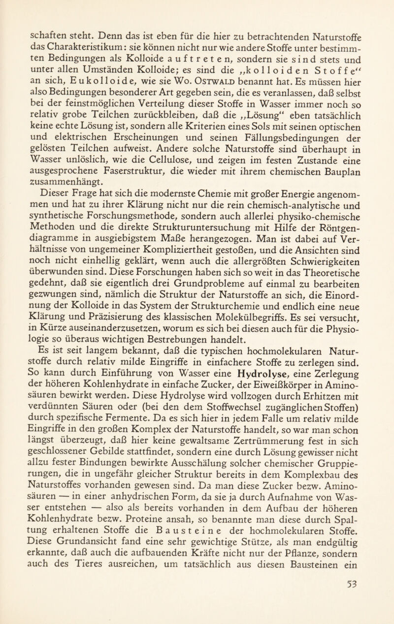 schäften steht» Denn das ist eben für die hier zu betrachtenden Naturstoffe das Charakteristikum: sie können nicht nur wie andere Stoffe unter bestimm- ten Bedingungen als Kolloide auftrete n, sondern sie sind stets und unter allen Umständen Kolloide; es sind die „kolloiden Stoffe“ an sich, E u k o 11 o i d e, wie sie Wo» Ostwald benannt hat» Es müssen hier also Bedingungen besonderer Art gegeben sein, die es veranlassen, daß selbst bei der feinstmöglichen Verteilung dieser Stoffe in Wasser immer noch so relativ grobe Teilchen Zurückbleiben, daß die „Lösung“ eben tatsächlich keine echte Lösung ist, sondern alle Kriterien eines Sols mit seinen optischen und elektrischen Erscheinungen und seinen Fällungsbedingungen der gelösten Teilchen aufweist» Andere solche Naturstoffe sind überhaupt in Wasser unlöslich, wie die Cellulose, und zeigen im festen Zustande eine ausgesprochene Faserstruktur, die wieder mit ihrem chemischen Bauplan zusammenhängt» Dieser Frage hat sich die modernste Chemie mit großer Energie angenom- men und hat zu ihrer Klärung nicht nur die rein chemisch-analytische und synthetische Forschungsmethode, sondern auch allerlei physiko-chemische Methoden und die direkte Strukturuntersuchung mit Hilfe der Röntgen- diagramme in ausgiebigstem Maße herangezogen» Man ist dabei auf Ver- hältnisse von ungemeiner Kompliziertheit gestoßen, und die Ansichten sind noch nicht einhellig geklärt, wenn auch die allergrößten Schwierigkeiten überwunden sind» Diese Forschungen haben sich so weit in das Theoretische gedehnt, daß sie eigentlich drei Grundprobleme auf einmal zu bearbeiten gezwungen sind, nämlich die Struktur der Naturstoffe an sich, die Einord- nung der Kolloide in das System der Strukturchemie und endlich eine neue Klärung und Präzisierung des klassischen Molekülbegriffs» Es sei versucht, in Kürze auseinanderzusetzen, worum es sich bei diesen auch für die Physio- logie so überaus wichtigen Bestrebungen handelt» Es ist seit langem bekannt, daß die typischen hochmolekularen Natur- stoffe durch relativ milde Eingriffe in einfachere Stoffe zu zerlegen sind» So kann durch Einführung von Wasser eine Hydrolyse, eine Zerlegung der höheren Kohlenhydrate in einfache Zucker, der Eiweißkörper in Amino- säuren bewirkt werden» Diese Hydrolyse wird vollzogen durch Erhitzen mit verdünnten Säuren oder (bei den dem Stoffwechsel zugänglichen Stoffen) durch spezifische Fermente» Da es sich hier in jedem Falle um relativ milde Eingriffe in den großen Komplex der Naturstoffe handelt, so war man schon längst überzeugt, daß hier keine gewaltsame Zertrümmerung fest in sich geschlossener Gebilde stattfindet, sondern eine durch Lösung gewisser nicht allzu fester Bindungen bewirkte Ausschälung solcher chemischer Gruppie- rungen, die in ungefähr gleicher Struktur bereits in dem Komplexbau des Naturstoffes vorhanden gewesen sind» Da man diese Zucker bezw» Amino- säuren — in einer anhydrischen Form, da sie ja durch Aufnahme von Was- ser entstehen — also als bereits vorhanden in dem Aufbau der höheren Kohlenhydrate bezw» Proteine ansah, so benannte man diese durch Spal- tung erhaltenen Stoffe die Bausteine der hochmolekularen Stoffe» Diese Grundansicht fand eine sehr gewichtige Stütze, als man endgültig erkannte, daß auch die aufbauenden Kräfte nicht nur der Pflanze, sondern auch des Tieres ausreichen, um tatsächlich aus diesen Bausteinen ein