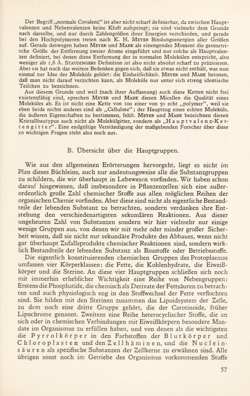 Der Begriff „normale Covalenz“ ist aber nicht scharf definierbar, da zwischen Haupt- valenzen und Nebenvalenzen keine Kluft aufspringt; sie sind vielmehr dem Grunde nach dasselbe, und nur durch Zahlengrößen ihrer Energien verschieden, und gerade bei den Hochpolymeren treten nach K. H. Meyer Bindungsenergien aller Größen auf. Gerade deswegen haben Meyer und Mark als einengendes Moment die geometri- sche Größe der Entfernung zweier Atome eingeführt und nur solche als Hauptvalen- zen definiert, bei denen diese Entfernung der in normalen Molekülen entspricht, also weniger als 1,6 Ä. Staudingers Definition ist also nicht absolut scharf zu präzisieren. Aber sie hat noch das weitere Bedenken gegen sich, daß sie etwas nicht enthält, was nun einmal zur Idee des Moleküls gehört: die Einheitlichkeit. Meyer und Mark betonen, daß man nicht darauf verzichten kann, als Moleküle nur unter sich streng identische Teilchen zu bezeichnen. Aus diesem Grunde und weil (nach ihrer Auffassung) auch diese Ketten nicht frei existenzfähig sind, sprechen Meyer und Mark diesen Micellen die Qualität eines Moleküles ab. Es ist nicht eine Kette von ioo einer von 50 echt „polymer“, weil sie eben beide nichts anderes sind als „Cellulose“; der Hauptzug eines echten Moleküls, die äußeren Eigenschaften zu bestimmen, fehlt. Meyer und Mark bezeichnen diesen Kristallbautypus auch nicht als Molekülgitter, sondern als „H auptvalen z-K e t- tengitter“. Eine endgültige Verständigung der maßgebenden Forscher über diese so wichtigen Fragen steht also noch aus. B. Übersicht über die Hauptgruppen, Wie aus den allgemeinen Erörterungen hervorgeht, liegt es nicht im Plan dieses Büchleins, auch nur andeutungsweise alle die Substanzgruppen zu schildern, die wir überhaupt in Lebewesen vorfinden. Wir haben schon darauf hingewiesen, daß insbesondere in Pflanzenzellen sich eine außer- ordentlich große Zahl chemischer Stoffe aus allen möglichen Reihen der organischen Chemie vorfinden. Aber diese sind nicht als eigentliche Bestand- teile der lebenden Substanz zu betrachten, sondern verdanken ihre Ent- stehung den verschiedenartigsten sekundären Reaktionen. Aus dieser ungeheuren Zahl von Substanzen sondern wir hier vielmehr nur einige wenige Gruppen aus, von denen wir mit mehr oder minder großer Sicher- heit wissen, daß sie nicht nur sekundäre Produkte des Abbaues, wenn nicht gar überhaupt Zufallsprodukte chemischer Reaktionen sind, sondern wirk- lich Bestandteile der lebenden Substanz als Baustoffe oder Betriebsstoffe. Die eigentlich konstituierenden chemischen Gruppen des Protoplasmas umfassen vier Körperklassen: die Fette, die Kohlenhydrate, die Eiweiß- körper und die Sterine. An diese vier Hauptgruppen schließen sich noch mit immerhin erheblicher Wichtigkeit eine Reihe von Nebengruppen: Erstens die Phosphatide, die chemisch als Derivate der Fettsäuren zu betrach- ten und auch physiologisch eng in den Stoffwechsel der Fette verflochten sind. Sie bilden mit den Sterinen zusammen das Lipoidsystem der Zelle, zu dem noch eine dritte Gruppe gehört, die der Carotinoide, früher Lipochrome genannt. Zweitens eine Reihe heterocyclischer Stoffe, die an sich oder in chemischen Verbindungen mit Eiweißkörpern besondere Man- date im Organismus zu erfüllen haben, und von denen als die wichtigsten die Pyrrolkörper in den Farbstoffen der Blutkörper und Chloropiasten und den Zellhäminen, und die N u c 1 e in- sä u r e n als spezifische Substanzen der Zellkerne zu erwähnen sind. Alle übrigen sonst noch im Getriebe des Organismus vorkommenden Stoffe