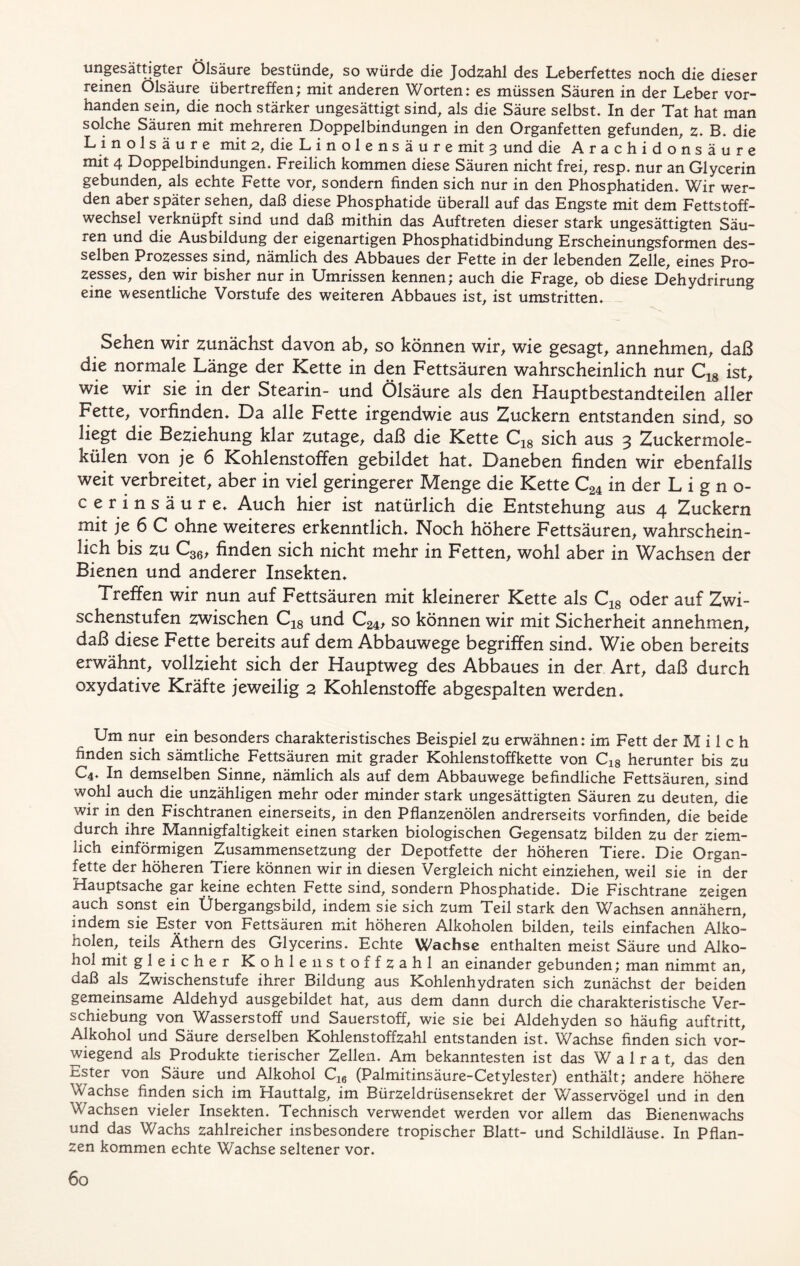 ungesättigter Olsäure bestünde, so würde die Jodzahl des Leberfettes noch die dieser reinen Olsäure übertreffen; mit anderen Worten: es müssen Säuren in der Leber vor- handen sein, die noch stärker ungesättigt sind, als die Säure selbst. In der Tat hat man solche Säuren mit mehreren Doppelbindungen in den Organfetten gefunden, z. B. die Linolsäure mit 2, die Linolensäure mit 3 und die Arachidonsäure mit 4 Doppelbindungen. Freilich kommen diese Säuren nicht frei, resp. nur an Glycerin gebunden, als echte Fette vor, sondern finden sich nur in den Phosphatiden. Wir wer- den aber später sehen, daß diese Phosphatide überall auf das Engste mit dem Fettstoff- wechsel verknüpft sind und daß mithin das Auftreten dieser stark ungesättigten Säu- ren und die Ausbildung der eigenartigen Phosphatidbindung Erscheinungsformen des- selben Prozesses sind, nämlich des Abbaues der Fette in der lebenden Zelle, eines Pro- zesses, den wir bisher nur in Umrissen kennen; auch die Frage, ob diese Dehydrirung eine wesentliche Vorstufe des weiteren Abbaues ist, ist umstritten. Sehen wir zunächst davon ab, so können wir, wie gesagt, annehmen, daß die normale Länge der Kette in den Fettsäuren wahrscheinlich nur C18 ist, wie wir sie in der Stearin- und Ölsäure als den Hauptbestandteilen aller Fette, vorfinden. Da alle Fette irgendwie aus Zuckern entstanden sind, so liegt die Beziehung klar zutage, daß die Kette C18 sich aus 3 Zuckermole- külen von je 6 Kohlenstoffen gebildet hat. Daneben finden wir ebenfalls weit verbreitet, aber in viel geringerer Menge die Kette C24 in der L i g n o- cerinsäure. Auch hier ist natürlich die Entstehung aus 4 Zuckern mit je 6 C ohne weiteres erkenntlich. Noch höhere Fettsäuren, wahrschein- lich bis zu C36, finden sich nicht mehr in Fetten, wohl aber in Wachsen der Bienen und anderer Insekten. Treffen wir nun auf Fettsäuren mit kleinerer Kette als C18 oder auf Zwi- schenstufen zwischen C18 und C24, so können wir mit Sicherheit annehmen, daß diese Fette bereits auf dem Abbauwege begriffen sind. Wie oben bereits erwähnt, vollzieht sich der Hauptweg des Abbaues in der Art, daß durch oxydative Kräfte jeweilig 2 Kohlenstoffe abgespalten werden. Um nur ein besonders charakteristisches Beispiel zu erwähnen: im Fett der M i 1 c h finden sich sämtliche Fettsäuren mit grader Kohlenstoffkette von C18 herunter bis zu C4. In demselben Sinne, nämlich als auf dem Abbauwege befindliche Fettsäuren, sind wohl auch die unzähligen mehr oder minder stark ungesättigten Säuren zu deuten, die wir in den Fischtranen einerseits, in den Pflanzenölen andrerseits vorfinden, die beide durch ihre Mannigfaltigkeit einen starken biologischen Gegensatz bilden zu der ziem- lich einförmigen Zusammensetzung der Depotfette der höheren Tiere. Die Organ- fette der höheren Tiere können wir in diesen Vergleich nicht einziehen, weil sie in der Hauptsache gar keine echten Fette sind, sondern Phosphatide. Die Fischtrane zeigen auch sonst ein Übergangsbild, indem sie sich zum Teil stark den Wachsen annähern, indem sie Ester von Fettsäuren mit höheren Alkoholen bilden, teils einfachen Alko- holen, teils Äthern des Glycerins. Echte Wachse enthalten meist Säure und Alko- hol mit gleicher Kohle 11 stoffzahl an einander gebunden; man nimmt an, daß als Zwischenstufe ihrer Bildung aus Kohlenhydraten sich zunächst der beiden gemeinsame Aldehyd ausgebildet hat, aus dem dann durch die charakteristische Ver- schiebung von Wasserstoff und Sauerstoff, wie sie bei Aldehyden so häufig auftritt, Alkohol und Säure derselben Kohlenstoffzahl entstanden ist. Wachse finden sich vor- wiegend als Produkte tierischer Zellen. Am bekanntesten ist das Walrat, das den Ester von Säure und Alkohol C16 (Palmitinsäure-Cetylester) enthält; andere höhere Wachse finden sich im Hauttalg, im Bürzeldrüsensekret der Wasservögel und in den Wachsen vieler Insekten. Technisch verwendet werden vor allem das Bienenwachs und das Wachs zahlreicher insbesondere tropischer Blatt- und Schildläuse. In Pflan- zen kommen echte Wachse seltener vor.