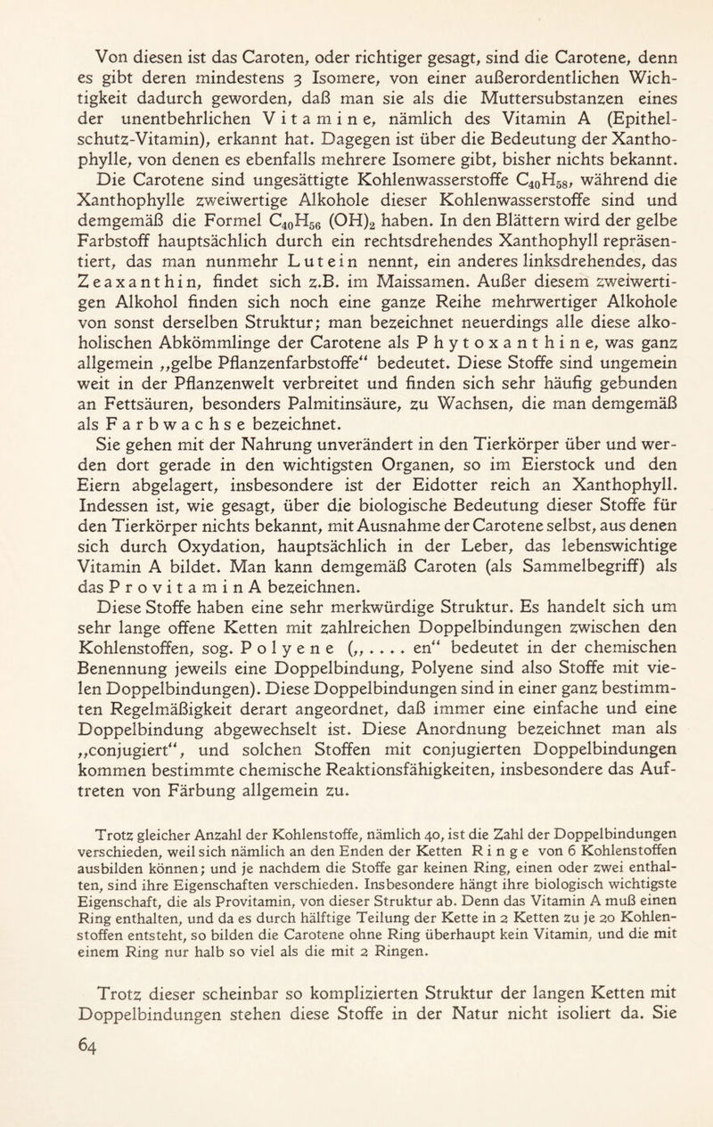 Von diesen ist das Carolen, oder richtiger gesagt, sind die Carotene, denn es gibt deren mindestens 3 Isomere, von einer außerordentlichen Wich- tigkeit dadurch geworden, daß man sie als die Muttersubstanzen eines der unentbehrlichen Vitamine, nämlich des Vitamin A (Epithel- schutz-Vitamin), erkannt hat* Dagegen ist über die Bedeutung der Xantho- phylle, von denen es ebenfalls mehrere Isomere gibt, bisher nichts bekannt» Die Carotene sind ungesättigte Kohlenwasserstoffe C40H58, während die Xanthophylle zweiwertige Alkohole dieser Kohlenwasserstoffe sind und demgemäß die Formel C40H56 (OH)2 haben» In den Blättern wird der gelbe Farbstoff hauptsächlich durch ein rechtsdrehendes Xanthophyll repräsen- tiert, das man nunmehr L u t e i n nennt, ein anderes linksdrehendes, das Zeaxanthin, findet sich z»B» im Maissamen» Außer diesem zweiwerti- gen Alkohol finden sich noch eine ganze Reihe mehrwertiger Alkohole von sonst derselben Struktur; man bezeichnet neuerdings alle diese alko- holischen Abkömmlinge der Carotene als Phytoxanthine, was ganz allgemein „gelbe Pflanzenfarbstoffe“ bedeutet» Diese Stoffe sind ungemein weit in der Pflanzenwelt verbreitet und finden sich sehr häufig gebunden an Fettsäuren, besonders Palmitinsäure, zu Wachsen, die man demgemäß als Farbwachse bezeichnet» Sie gehen mit der Nahrung unverändert in den Tierkörper über und wer- den dort gerade in den wichtigsten Organen, so im Eierstock und den Eiern abgelagert, insbesondere ist der Eidotter reich an Xanthophyll* Indessen ist, wie gesagt, über die biologische Bedeutung dieser Stoffe für den Tierkörper nichts bekannt, mit Ausnahme der Carotene selbst, aus denen sich durch Oxydation, hauptsächlich in der Leber, das lebenswichtige Vitamin A bildet* Man kann demgemäß Carolen (als Sammelbegriff) als das ProvitaminA bezeichnen» Diese Stoffe haben eine sehr merkwürdige Struktur» Es handelt sich um sehr lange offene Ketten mit zahlreichen Doppelbindungen zwischen den Kohlenstoffen, sog» P o 1 y e n e (,,*»»* en“ bedeutet in der chemischen Benennung jeweils eine Doppelbindung, Polyene sind also Stoffe mit vie- len Doppelbindungen)* Diese Doppelbindungen sind in einer ganz bestimm- ten Regelmäßigkeit derart angeordnet, daß immer eine einfache und eine Doppelbindung abgewechselt ist* Diese Anordnung bezeichnet man als „conjugiert“, und solchen Stoffen mit conjugierten Doppelbindungen kommen bestimmte chemische Reaktionsfähigkeiten, insbesondere das Auf- treten von Färbung allgemein zu* Trotz gleicher Anzahl der Kohlenstoffe, nämlich 40, ist die Zahl der Doppelbindungen verschieden, weil sich nämlich an den Enden der Ketten Ringe von 6 Kohlenstoffen aus bilden können; und je nachdem die Stoffe gar keinen Ring, einen oder zwei enthal- ten, sind ihre Eigenschaften verschieden. Insbesondere hängt ihre biologisch wichtigste Eigenschaft, die als Provitamin, von dieser Struktur ab. Denn das Vitamin A muß einen Ring enthalten, und da es durch hälftige Teilung der Kette in 2 Ketten zu je 20 Kohlen- stoffen entsteht, so bilden die Carotene ohne Ring überhaupt kein Vitamin, und die mit einem Ring nur halb so viel als die mit 2 Ringen. Trotz dieser scheinbar so komplizierten Struktur der langen Ketten mit Doppelbindungen stehen diese Stoffe in der Natur nicht isoliert da* Sie