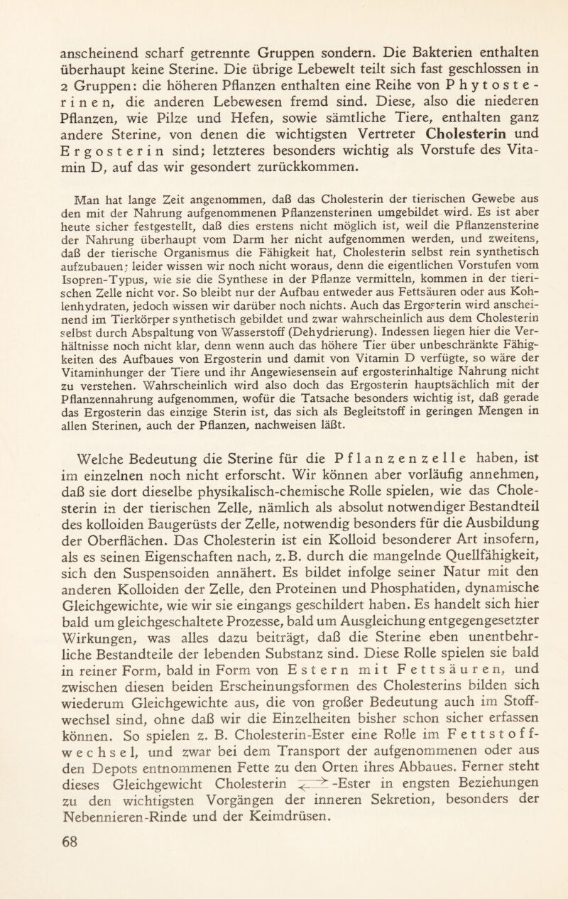anscheinend scharf getrennte Gruppen sondern. Die Bakterien enthalten überhaupt keine Sterine, Die übrige Lebewelt teilt sich fast geschlossen in 2 Gruppen: die höheren Pflanzen enthalten eine Reihe von Phytoste- rin e n, die anderen Lebewesen fremd sind. Diese, also die niederen Pflanzen, wie Pilze und Hefen, sowie sämtliche Tiere, enthalten ganz andere Sterine, von denen die wichtigsten Vertreter Cholesterin und Ergosterin sind; letzteres besonders wichtig als Vorstufe des Vita- min D, auf das wir gesondert zurückkommen. Man hat lange Zeit angenommen, daß das Cholesterin der tierischen Gewebe aus den mit der Nahrung aufgenommenen Pflanzensterinen umgebildet wird. Es ist aber heute sicher festgestellt, daß dies erstens nicht möglich ist, weil die Pflanzensterine der Nahrung überhaupt vom Darm her nicht aufgenommen werden, und zweitens, daß der tierische Organismus die Fähigkeit hat, Cholesterin selbst rein synthetisch aufzubauen; leider wissen wir noch nicht woraus, denn die eigentlichen Vorstufen vom Isopren-Typus, wie sie die Synthese in der Pflanze vermitteln, kommen in der tieri- schen Zelle nicht vor. So bleibt nur der Aufbau entweder aus Fettsäuren oder aus Koh- lenhydraten, jedoch wissen wir darüber noch nichts. Auch das Ergosterin wird anschei- nend im Tierkörper synthetisch gebildet und zwar wahrscheinlich aus dem Cholesterin selbst durch Abspaltung von Wasserstoff (Dehydrierung), Indessen liegen hier die Ver- hältnisse noch nicht klar, denn wenn auch das höhere Tier über unbeschränkte Fähig- keiten des Aufbaues von Ergosterin und damit von Vitamin D verfügte, so wäre der Vitaminhunger der Tiere und ihr Angewiesensein auf ergosterinhaltige Nahrung nicht zu verstehen. Wahrscheinlich wird also doch das Ergosterin hauptsächlich mit der Pflanzennahrung aufgenommen, wofür die Tatsache besonders wichtig ist, daß gerade das Ergosterin das einzige Sterin ist, das sich als Begleitstoff in geringen Mengen in allen Sterinen, auch der Pflanzen, nachweisen läßt. Welche Bedeutung die Sterine für die Pflanzenzelle haben, ist im einzelnen noch nicht erforscht. Wir können aber vorläufig annehmen, daß sie dort dieselbe physikalisch-chemische Rolle spielen, wie das Chole- sterin in der tierischen Zelle, nämlich als absolut notwendiger Bestandteil des kolloiden Baugerüsts der Zelle, notwendig besonders für die Ausbildung der Oberflächen. Das Cholesterin ist ein Kolloid besonderer Art insofern, als es seinen Eigenschaften nach, z.B. durch die mangelnde Quellfähigkeit, sich den Suspensoiden annähert. Es bildet infolge seiner Natur mit den anderen Kolloiden der Zelle, den Proteinen und Phosphatiden, dynamische Gleichgewichte, wie wir sie eingangs geschildert haben. Es handelt sich hier bald um gleichgeschaltete Prozesse, bald um Ausgleichung entgegengesetzter Wirkungen, was alles dazu beiträgt, daß die Sterine eben unentbehr- liche Bestandteile der lebenden Substanz sind. Diese Rolle spielen sie bald in reiner Form, bald in Form von Estern mit Fettsäuren, und zwischen diesen beiden Erscheinungsformen des Cholesterins bilden sich wiederum Gleichgewichte aus, die von großer Bedeutung auch im Stoff- wechsel sind, ohne daß wir die Einzelheiten bisher schon sicher erfassen können. So spielen z* B. Cholesterin-Ester eine Rolle im Fettstoff- wechsel, und zwar bei dem Transport der aufgenommenen oder aus den Depots entnommenen Fette zu den Orten ihres Abbaues. Ferner steht dieses Gleichgewicht Cholesterin -Ester in engsten Beziehungen zu den wichtigsten Vorgängen der inneren Sekretion, besonders der Nebennieren-Rinde und der Keimdrüsen.