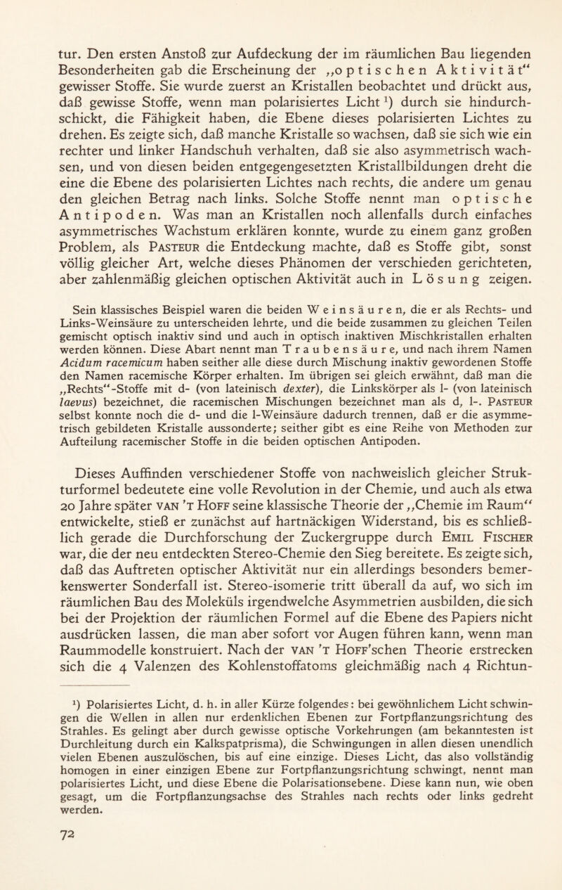 tur, Den ersten Anstoß zur Aufdeckung der im räumlichen Bau liegenden Besonderheiten gab die Erscheinung der „optischen Aktivität“ gewisser Stoffe, Sie wurde zuerst an Kristallen beobachtet und drückt aus, daß gewisse Stoffe, wenn man polarisiertes Lichtx) durch sie hindurch- schickt, die Fähigkeit haben, die Ebene dieses polarisierten Lichtes zu drehen. Es zeigte sich, daß manche Kristalle so wachsen, daß sie sich wie ein rechter und linker Handschuh verhalten, daß sie also asymmetrisch wach- sen, und von diesen beiden entgegengesetzten Kristallbildungen dreht die eine die Ebene des polarisierten Lichtes nach rechts, die andere um genau den gleichen Betrag nach links. Solche Stoffe nennt man optische Antipoden, Was man an Kristallen noch allenfalls durch einfaches asymmetrisches Wachstum erklären konnte, wurde zu einem ganz großen Problem, als Pasteur die Entdeckung machte, daß es Stoffe gibt, sonst völlig gleicher Art, welche dieses Phänomen der verschieden gerichteten, aber zahlenmäßig gleichen optischen Aktivität auch in Lösung zeigen. Sein klassisches Beispiel waren die beiden Weinsäuren, die er als Rechts- und Links-Weinsäure zu unterscheiden lehrte, und die beide zusammen zu gleichen Teilen gemischt optisch inaktiv sind und auch in optisch inaktiven Mischkristallen erhalten werden können. Diese Abart nennt man Traubensäure, und nach ihrem Namen Acidum racemicum haben seither alle diese durch Mischung inaktiv gewordenen Stoffe den Namen racemische Körper erhalten. Im übrigen sei gleich erwähnt, daß man die „Rechts“-Stoffe mit d- (von lateinisch dexter), die Linkskörper als 1- (von lateinisch laevus) bezeichnet, die racemischen Mischungen bezeichnet man als d, 1-, Pasteur selbst konnte noch die d- und die 1-Weinsäure dadurch trennen, daß er die asymme- trisch gebildeten Kristalle aussonderte; seither gibt es eine Reihe von Methoden zur Aufteilung racemischer Stoffe in die beiden optischen Antipoden. Dieses Auffinden verschiedener Stoffe von nachweislich gleicher Struk- turformel bedeutete eine volle Revolution in der Chemie, und auch als etwa 20 Jahre später van *t Hoff seine klassische Theorie der „Chemie im Raum entwickelte, stieß er zunächst auf hartnäckigen Widerstand, bis es schließ- lich gerade die Durchforschung der Zuckergruppe durch Emil Fischer war, die der neu entdeckten Stereo-Chemie den Sieg bereitete. Es zeigte sich, daß das Auftreten optischer Aktivität nur ein allerdings besonders bemer- kenswerter Sonderfall ist. Stereo-isomerie tritt überall da auf, wo sich im räumlichen Bau des Moleküls irgendwelche Asymmetrien ausbilden, die sich bei der Projektion der räumlichen Formel auf die Ebene des Papiers nicht ausdrücken lassen, die man aber sofort vor Augen führen kann, wenn man Raummodelle konstruiert. Nach der van *t HoFF'schen Theorie erstrecken sich die 4 Valenzen des Kohlenstoffatoms gleichmäßig nach 4 Richtun- x) Polarisiertes Licht, d. h. in aller Kürze folgendes: bei gewöhnlichem Licht schwin- gen die Wellen in allen nur erdenklichen Ebenen zur Fortpflanzungsrichtung des Strahles. Es gelingt aber durch gewisse optische Vorkehrungen (am bekanntesten ist Durchleitung durch ein Kalkspatprisma), die Schwingungen in allen diesen unendlich vielen Ebenen auszulöschen, bis auf eine einzige. Dieses Licht, das also vollständig homogen in einer einzigen Ebene zur Fortpflanzungsrichtung schwingt, nennt man polarisiertes Licht, und diese Ebene die Polarisationsebene. Diese kann nun, wie oben gesagt, um die Fortpflanzungsachse des Strahles nach rechts oder links gedreht werden.