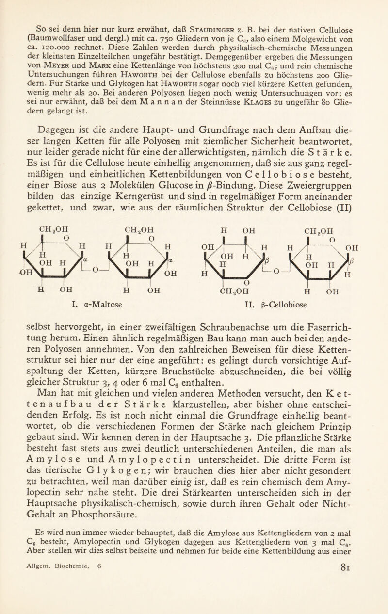 So sei denn hier nur kurz erwähnt, daß Staudinger z. B. bei der nativen Cellulose (Baumwollfaser und dergl.) mit ca. 750 Gliedern von je C(;, also einem Molgewicht von ca. 120.000 rechnet. Diese Zahlen werden durch physikalisch-chemische Messungen der kleinsten Einzelteilchen ungefähr bestätigt. Demgegenüber ergeben die Messungen von Meyer und Mark eine Kettenlänge von höchstens 200 mal Cfi; und rein chemische Untersuchungen führen Haworth bei der Cellulose ebenfalls zu höchstens 200 Glie- dern. Für Stärke und Glykogen hat Haworth sogar noch viel kürzere Ketten gefunden, wenig mehr als 20. Bei anderen Polyosen liegen noch wenig Untersuchungen vor; es sei nur erwähnt, daß bei dem M a n n a n der Steinnüsse Klages zu ungefähr 80 Glie- dern gelangt ist. Dagegen ist die andere Haupt- und Grundfrage nach dem Aufbau die- ser langen Ketten für alle Polyosen mit ziemlicher Sicherheit beantwortet, nur leider gerade nicht für eine der allerwichtigsten, nämlich die Stärke. Es ist für die Cellulose heute einhellig angenommen, daß sie aus ganz regel- mäßigen und einheitlichen Kettenbildungen von Cellobiose besteht, einer Biose aus 2 Molekülen Glucose in /?-Bindung. Diese Zweiergruppen bilden das einzige Kerngerüst und sind in regelmäßiger Form aneinander gekettet, und zwar, wie aus der räumlichen Struktur der Cellobiose (II) H OH ch2oh selbst hervorgeht, in einer zweifältigen Schraubenachse um die Faserrich- tung herum. Einen ähnlich regelmäßigen Bau kann man auch bei den ande- ren Polyosen annehmen. Von den zahlreichen Beweisen für diese Ketten- struktur sei hier nur der eine angeführt: es gelingt durch vorsichtige Auf- spaltung der Ketten, kürzere Bruchstücke abzuschneiden, die bei völlig gleicher Struktur 3, 4 oder 6 mal C6 enthalten. Man hat mit gleichen und vielen anderen Methoden versucht, den Ket- tenaufbau der Stärke klarzustellen, aber bisher ohne entschei- denden Erfolg. Es ist noch nicht einmal die Grundfrage einhellig beant- wortet, ob die verschiedenen Formen der Stärke nach gleichem Prinzip gebaut sind. Wir kennen deren in der Hauptsache 3. Die pflanzliche Stärke besteht fast stets aus zwei deutlich unterschiedenen Anteilen, die man als Amylose und Amylopectin unterscheidet. Die dritte Form ist das tierische Glykogen; wir brauchen dies hier aber nicht gesondert zu betrachten, weil man darüber einig ist, daß es rein chemisch dem Amy- lopectin sehr nahe steht. Die drei Stärkearten unterscheiden sich in der Hauptsache physikalisch-chemisch, sowie durch ihren Gehalt oder Nicht- Gehalt an Phosphorsäure. Es wird nun immer wieder behauptet, daß die Amylose aus Kettengliedern von 2 mal C6 besteht, Amylopectin und Glykogen dagegen aus Kettengliedern von 3 mal C6. Aber stellen wir dies selbst beiseite und nehmen für beide eine Kettenbildung aus einer