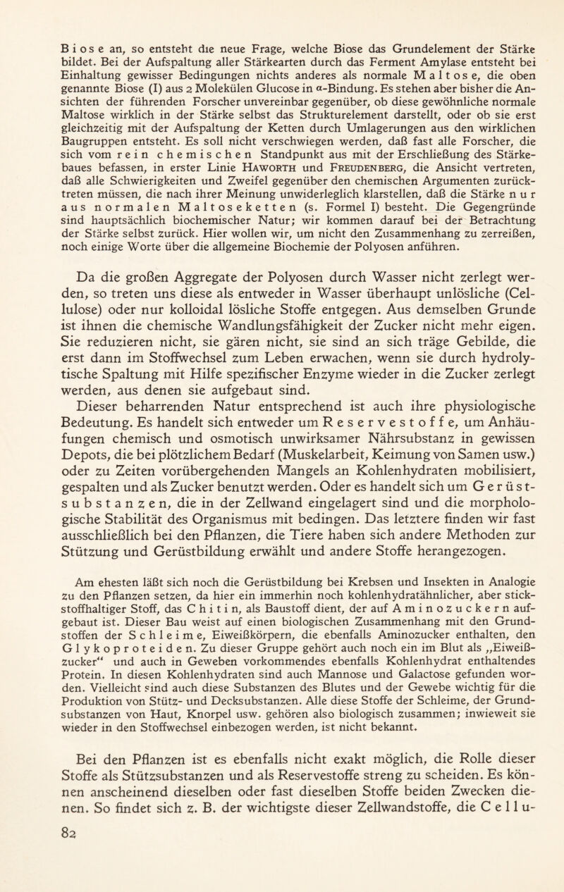 B i o s e an, so entsteht die neue Frage, welche Biose das Grundelement der Stärke bildet« Bei der Aufspaltung aller Stärkearten durch das Ferment Amylase entsteht bei Einhaltung gewisser Bedingungen nichts anderes als normale Maltose, die oben genannte Biose (I) aus 2 Molekülen Glucose in a-Bindung« Es stehen aber bisher die An- sichten der führenden Forscher unvereinbar gegenüber, ob diese gewöhnliche normale Maltose wirklich in der Stärke selbst das Strukturelement darstellt, oder ob sie erst gleichzeitig mit der Aufspaltung der Ketten durch Umlagerungen aus den wirklichen Baugruppen entsteht* Es soll nicht verschwiegen werden, daß fast alle Forscher, die sich vom rein chemischen Standpunkt aus mit der Erschließung des Stärke- baues befassen, in erster Linie Haworth und Freudenberg, die Ansicht vertreten, daß alle Schwierigkeiten und Zweifel gegenüber den chemischen Argumenten zurück- treten müssen, die nach ihrer Meinung unwiderleglich klarstellen, daß die Stärke nur aus normalen Maltoseketten (s. Formel I) besteht. Die Gegengründe sind hauptsächlich biochemischer Natur; wir kommen darauf bei der Betrachtung der Stärke selbst zurück* Hier wollen wir, um nicht den Zusammenhang zu zerreißen, noch einige Worte über die allgemeine Biochemie der Polyosen anführen* Da die großen Aggregate der Polyosen durch Wasser nicht zerlegt wer- den, so treten uns diese als entweder in Wasser überhaupt unlösliche (Cel- lulose) oder nur kolloidal lösliche Stoffe entgegen* Aus demselben Grunde ist ihnen die chemische Wandlungsfähigkeit der Zucker nicht mehr eigen* Sie reduzieren nicht, sie gären nicht, sie sind an sich träge Gebilde, die erst dann im Stoffwechsel zum Leben erwachen, wenn sie durch hydroly- tische Spaltung mit Hilfe spezifischer Enzyme wieder in die Zucker zerlegt werden, aus denen sie aufgebaut sind* Dieser beharrenden Natur entsprechend ist auch ihre physiologische Bedeutung* Es handelt sich entweder um Reservestoffe, um Anhäu- fungen chemisch und osmotisch unwirksamer Nährsubstanz in gewissen Depots, die bei plötzlichem Bedarf (Muskelarbeit, Keimung von Samen usw*) oder zu Zeiten vorübergehenden Mangels an Kohlenhydraten mobilisiert, gespalten und als Zucker benutzt werden* Oder es handelt sich um Gerüst- substanzen, die in der Zellwand eingelagert sind und die morpholo- gische Stabilität des Organismus mit bedingen* Das letztere finden wir fast ausschließlich bei den Pflanzen, die Tiere haben sich andere Methoden zur Stützung und Gerüstbildung erwählt und andere Stoffe herangezogen* Am ehesten läßt sich noch die Gerüstbildung bei Krebsen und Insekten in Analogie Zu den Pflanzen setzen, da hier ein immerhin noch kohlenhydratähnlicher, aber stick- stoffhaltiger Stoff, das C h i t i n, als Baustoff dient, der auf Aminozuckern auf- gebaut ist. Dieser Bau weist auf einen biologischen Zusammenhang mit den Grund- stoffen der Schleime, Eiweißkörpern, die ebenfalls Aminozucker enthalten, den Glykoproteiden. Zu dieser Gruppe gehört auch noch ein im Blut als „Eiweiß- zucker“ und auch in Geweben vorkommendes ebenfalls Kohlenhydrat enthaltendes Protein, In diesen Kohlenhydraten sind auch Mannose und Galactose gefunden wor- den* Vielleicht sind auch diese Substanzen des Blutes und der Gewebe wichtig für die Produktion von Stütz- und Decksubstanzen* Alle diese Stoffe der Schleime, der Grund- substanzen von Haut, Knorpel usw* gehören also biologisch zusammen; inwieweit sie wieder in den Stoffwechsel einbezogen werden, ist nicht bekannt. Bei den Pflanzen ist es ebenfalls nicht exakt möglich, die Rolle dieser Stoffe als Stützsubstanzen und als Reservestoffe streng zu scheiden« Es kön- nen anscheinend dieselben oder fast dieselben Stoffe beiden Zwecken die- nen« So findet sich z* B* der wichtigste dieser Zellwandstoffe, die C e 11 u-