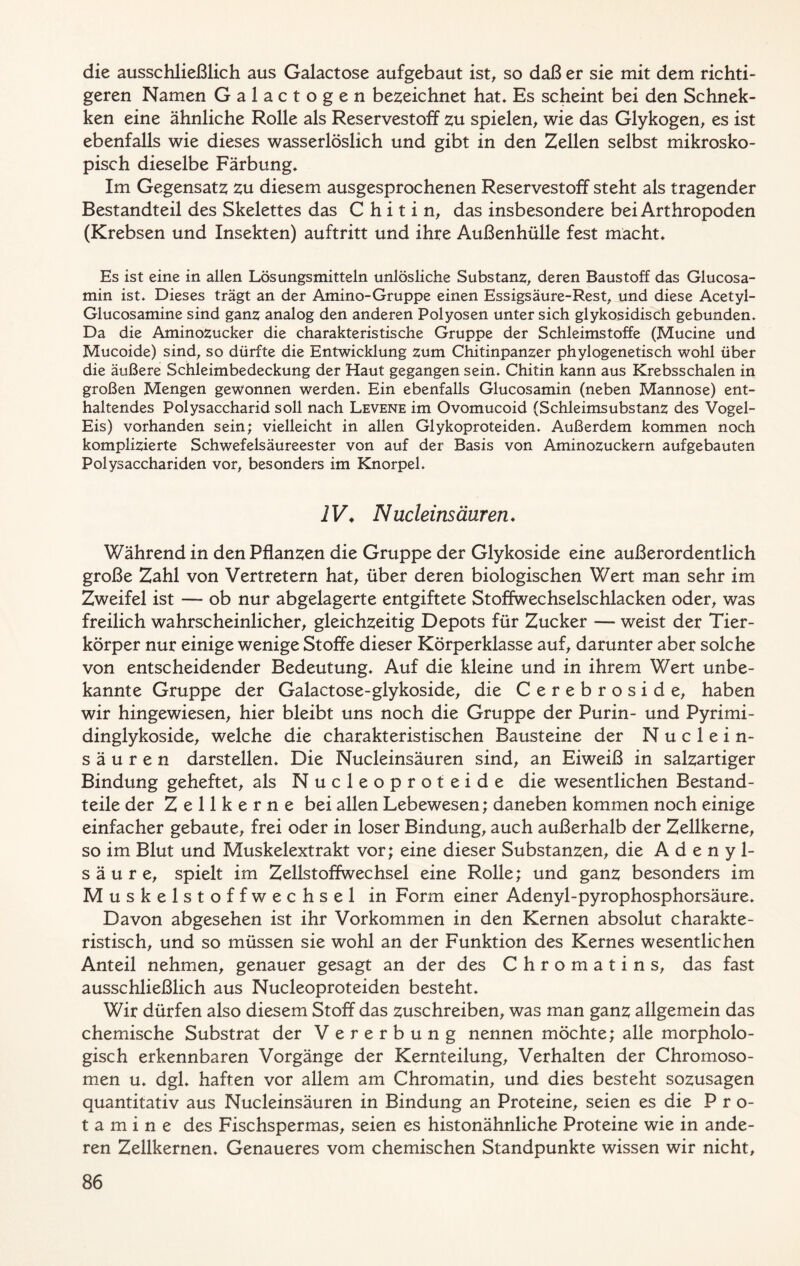 die ausschließlich aus Galactose aufgebaut ist, so daß er sie mit dem richti- geren Namen Galactogen bezeichnet hat* Es scheint bei den Schnek- ken eine ähnliche Rolle als Reservestoff zu spielen, wie das Glykogen, es ist ebenfalls wie dieses wasserlöslich und gibt in den Zellen selbst mikrosko- pisch dieselbe Färbung* Im Gegensatz zu diesem ausgesprochenen Reservestoff steht als tragender Bestandteil des Skelettes das Chitin, das insbesondere bei Arthropoden (Krebsen und Insekten) auftritt und ihre Außenhülle fest macht* Es ist eine in allen Lösungsmitteln unlösliche Substanz, deren Baustoff das Glucosa- min ist* Dieses trägt an der Amino-Gruppe einen Essigsäure-Rest, und diese Acetyi- Glucosamine sind ganz analog den anderen Polyosen unter sich glykosidisch gebunden. Da die Aminozucker die charakteristische Gruppe der Schleimstoffe (Mucine und Mucoide) sind, so dürfte die Entwicklung zum Chitinpanzer phylogenetisch wohl über die äußere Schleimbedeckung der Haut gegangen sein. Chitin kann aus Krebsschalen in großen Mengen gewonnen werden. Ein ebenfalls Glucosamin (neben Mannose) ent- haltendes Polysaccharid soll nach Levene im Ovomucoid (Schleimsubstanz des Vogel- Eis) vorhanden sein; vielleicht in allen Glykoproteiden. Außerdem kommen noch komplizierte Schwefelsäureester von auf der Basis von Aminozuckern aufgebauten Polysacchariden vor, besonders im Knorpel. 1V♦ Nucleinsäuren * Während in den Pflanzen die Gruppe der Glykoside eine außerordentlich große Zahl von Vertretern hat, über deren biologischen Wert man sehr im Zweifel ist — ob nur abgelagerte entgiftete Stoffwechselschlacken oder, was freilich wahrscheinlicher, gleichzeitig Depots für Zucker — weist der Tier- körper nur einige wenige Stoffe dieser Körperklasse auf, darunter aber solche von entscheidender Bedeutung* Auf die kleine und in ihrem Wert unbe- kannte Gruppe der Galactose-glykoside, die Cerebroside, haben wir hingewiesen, hier bleibt uns noch die Gruppe der Purin- und Pyrimi- dinglykoside, welche die charakteristischen Bausteine der Nuclein- säuren darstellen* Die Nucleinsäuren sind, an Eiweiß in salzartiger Bindung geheftet, als Nucleoproteide die wesentlichen Bestand- teile der Zellkerne bei allen Lebewesen; daneben kommen noch einige einfacher gebaute, frei oder in loser Bindung, auch außerhalb der Zellkerne, so im Blut und Muskelextrakt vor; eine dieser Substanzen, die Adenyl- säure, spielt im Zellstoffwechsel eine Rolle; und ganz besonders im Muskelstoffwechsel in Form einer Adenyl-pyrophosphorsäure* Davon abgesehen ist ihr Vorkommen in den Kernen absolut charakte- ristisch, und so müssen sie wohl an der Funktion des Kernes wesentlichen Anteil nehmen, genauer gesagt an der des Chromatin s, das fast ausschließlich aus Nucleoproteiden besteht* Wir dürfen also diesem Stoff das zuschreiben, was man ganz allgemein das chemische Substrat der Vererbung nennen möchte; alle morpholo- gisch erkennbaren Vorgänge der Kernteilung, Verhalten der Chromoso- men u* dgl, haften vor allem am Chromatin, und dies besteht sozusagen quantitativ aus Nucleinsäuren in Bindung an Proteine, seien es die Pro- tamine des Fischspermas, seien es histonähnliche Proteine wie in ande- ren Zellkernen* Genaueres vom chemischen Standpunkte wissen wir nicht.