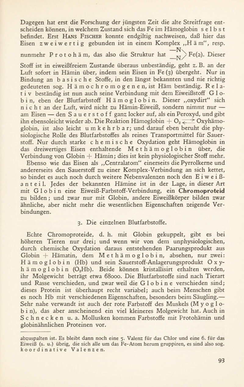 Dagegen hat erst die Forschung der jüngsten Zeit die alte Streitfrage ent- scheiden können, in welchem Zustand sich das Fe im Hämoglobin selbst befindet. Erst Hans Fischer konnte endgiltig nachweisen, daß hier das Eisen zweiwertig gebunden ist in einem Komplex ,,H ä m, resp. —N\ nunmehr Protohäm, das also die Struktur hat Fe(^), Dieser Stoff ist in eiweißfreiem Zustande überaus unbeständig, geht z* B. an der Luft sofort in Hämin über, indem sein Eisen in Fe (3) übergeht. Nur in Bindung an basische Stoffe, in den längst bekannten und nie richtig gedeuteten sog, Hämochromogenen, ist Häm beständig, Rela- t i v beständig ist nun auch seine Verbindung mit dem Eiweißstoff G 1 o- b i n, eben der Blutfarbstoff Hämoglobin, Dieser „oxydirt sich nicht an der Luft, wird nicht zu Hämin-Eiweiß, sondern nimmt nur — am Eisen — den Sauerstoff ganz locker auf, als ein Peroxyd, und gibt ihn ebensoleicht wieder ab. Die Reaktion Hämoglobin + 02 Oxyhämo- globin, ist also leicht umkehrbar; und darauf eben beruht die phy- siologische Rolle des Blutfarbstoffes als reines Transportmittel für Sauer- stoff, Nur durch starke chemische Oxydation geht Hämoglobin in das dreiwertiges Eisen enthaltende Methämoglobin über, die Verbindung von Globin + Hämin; dies ist kein physiologischer Stoff mehr. Ebenso wie das Eisen als „Centralatom einerseits die Pyrrolkerne und andererseits den Sauerstoff zu einer Komplex-Verbindung an sich kettet, so bindet es auch noch durch weitere Nebenvalenzen noch den Eiweiß- anteil, Jedes der bekannten Hämine ist in der Lage, in dieser Art mit Globin eine Eiweiß-Farbstoff-Verbindung, ein Chromoproteid zu bilden; und zwar nur mit Globin, andere Eiweißkörper bilden zwar ähnliche, aber nicht mehr die wesentlichen Eigenschaften zeigende Ver- bindungen, 3, Die einzelnen Blutfarbstoffe, Echte Chromoproteide, d, h, mit Globin gekuppelt, gibt es bei höheren Tieren nur drei; und wenn wir von dem unphysiologischen, durch chemische Oxydation daraus entstehenden Paarungsprodukt aus Globin + Hämatin, dem Methämoglobin, absehen, nur zwei: Hämoglobin (Hb) und sein Sauerstoff-Anlagerungsprodukt Oxy- hämoglobin (02Hb), Beide können kristallisirt erhalten werden, ihr Molgewicht beträgt etwa 68000, Die Blutfarbstoffe sind nach Tierart und Rasse verschieden, und zwar weil die Globine verschieden sind; dieses Protein ist überhaupt recht variabel; auch beim Menschen gibt es noch Hb mit verschiedenen Eigenschaften, besonders beim Säugling,— Sehr nahe verwandt ist auch der rote Farbstoff des Muskels (M y o g 1 o- b i n), das aber anscheinend ein viel kleineres Molgewicht hat. Auch in Schnecken u, a, Mollusken kommen Farbstoffe mit Protohämin und globinähnlichen Proteinen vor. abzuspalten ist. Es bleibt dann noch eine 5, Valenz für das Chlor und eine 6. für das Eiweiß (s, u.) übrig, die sich alle um das Fe-Atom herum gruppiren, es sind also sog. koordinative Valenzen.