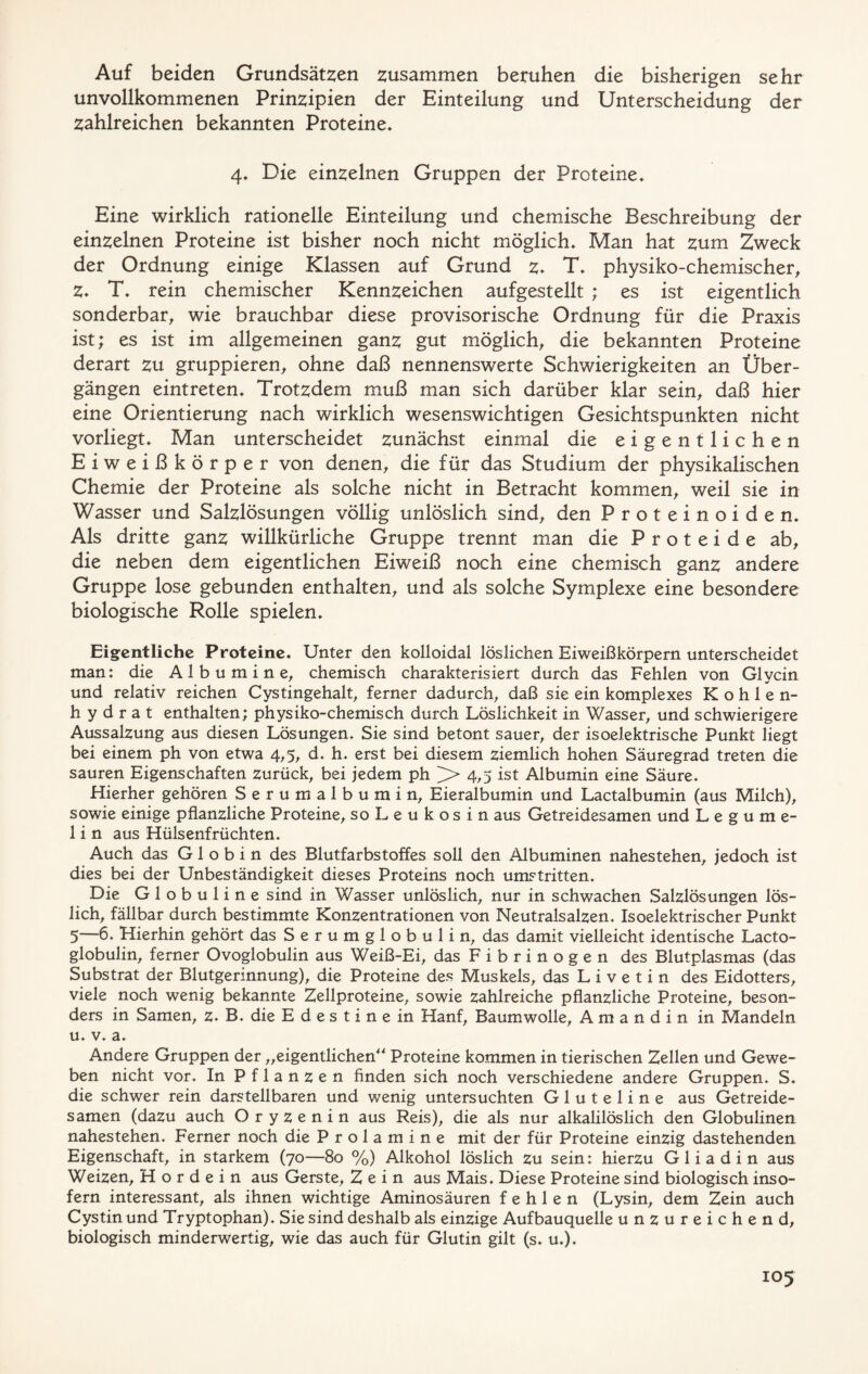 Auf beiden Grundsätzen zusammen beruhen die bisherigen sehr unvollkommenen Prinzipien der Einteilung und Unterscheidung der zahlreichen bekannten Proteine* 4* Die einzelnen Gruppen der Proteine* Eine wirklich rationelle Einteilung und chemische Beschreibung der einzelnen Proteine ist bisher noch nicht möglich. Man hat zum Zweck der Ordnung einige Klassen auf Grund z* T* physiko-chemischer, Z* T* rein chemischer Kennzeichen aufgestellt ; es ist eigentlich sonderbar, wie brauchbar diese provisorische Ordnung für die Praxis ist; es ist im allgemeinen ganz gut möglich, die bekannten Proteine derart zu gruppieren, ohne daß nennenswerte Schwierigkeiten an Über- gängen eintreten* Trotzdem muß man sich darüber klar sein, daß hier eine Orientierung nach wirklich wesenswichtigen Gesichtspunkten nicht vorliegt* Man unterscheidet zunächst einmal die eigentlichen Eiweißkörper von denen, die für das Studium der physikalischen Chemie der Proteine als solche nicht in Betracht kommen, weil sie in Wasser und Salzlösungen völlig unlöslich sind, den Proteinoiden* Als dritte ganz willkürliche Gruppe trennt man die Proteide ab, die neben dem eigentlichen Eiweiß noch eine chemisch ganz andere Gruppe lose gebunden enthalten, und als solche Symplexe eine besondere biologische Rolle spielen* Eigentliche Proteine. Unter den kolloidal löslichen Eiweißkörpern unterscheidet man: die Albumine, chemisch charakterisiert durch das Fehlen von Glycin und relativ reichen Cystingehalt, ferner dadurch, daß sie ein komplexes Kohlen- hydrat enthalten; physiko-chemisch durch Löslichkeit in Wasser, und schwierigere Aussalzung aus diesen Lösungen. Sie sind betont sauer, der isoelektrische Punkt liegt bei einem ph von etwa 4,5, d. h. erst bei diesem ziemlich hohen Säuregrad treten die sauren Eigenschaften zurück, bei jedem ph > 4,5 ist Albumin eine Säure. Hierher gehören Serumalbumin, Eieralbumin und Lactalbumin (aus Milch), sowie einige pflanzliche Proteine, soLeukosin aus Getreidesamen und Legume- 1 i n aus Hülsenfrüchten. Auch das Globin des Blutfarbstoffes soll den Albuminen nahestehen, jedoch ist dies bei der Unbeständigkeit dieses Proteins noch umstritten. Die Globuline sind in Wasser unlöslich, nur in schwachen Salzlösungen lös- lich, fällbar durch bestimmte Konzentrationen von Neutralsalzen. Isoelektrischer Punkt 5—6. Hierhin gehört das S e r u m g 1 o b u 1 i n, das damit vielleicht identische Lacto- globulin, ferner Ovoglobulin aus Weiß-Ei, das Fibrinogen des Blutplasmas (das Substrat der Blutgerinnung), die Proteine des Muskels, das L i v e t i n des Eidotters, viele noch wenig bekannte Zellproteine, sowie zahlreiche pflanzliche Proteine, beson- ders in Samen, z* B. die Edestinein Hanf, Baumwolle, A m a n d i n in Mandeln u. v. a. Andere Gruppen der „eigentlichen“ Proteine kommen in tierischen Zellen und Gewe- ben nicht vor. In Pflanzen finden sich noch verschiedene andere Gruppen. S. die schwer rein darstellbaren und wenig untersuchten G 1 u t e 1 i n e aus Getreide- samen (dazu auch Oryzenin aus Reis), die als nur alkalilöslich den Globulinen nahestehen. Ferner noch die P r o 1 a m i n e mit der für Proteine einzig dastehenden Eigenschaft, in starkem (70—80 %) Alkohol löslich zu sein: hierzu Gliadin aus Weizen, H o r d e i n aus Gerste, Zein aus Mais. Diese Proteine sind biologisch inso- fern interessant, als ihnen wichtige Aminosäuren fehlen (Lysin, dem Zein auch Cystin und Tryptophan). Sie sind deshalb als einzige Aufbauquelle unzureichend, biologisch minderwertig, wie das auch für Glutin gilt (s. u.).