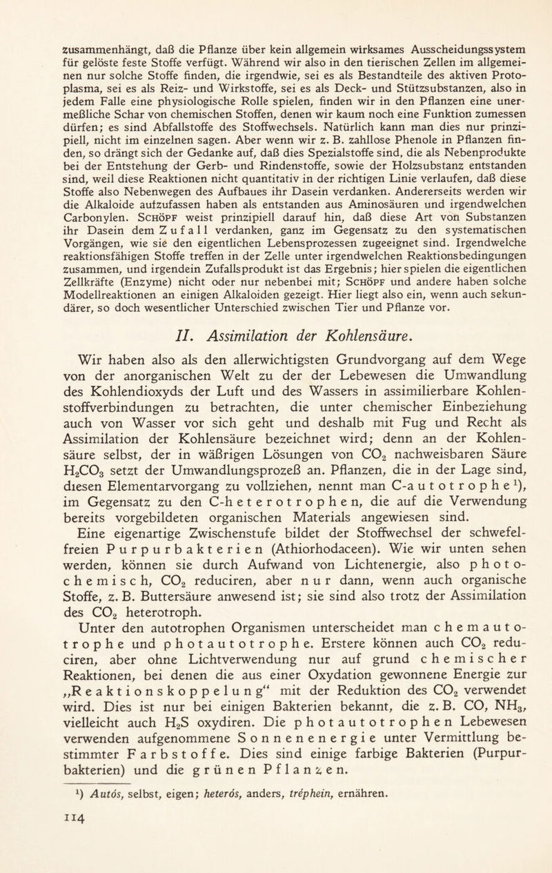 zusammenhängt, daß die Pflanze über kein allgemein wirksames Ausscheidungssystem für gelöste feste Stoffe verfügt. Während wir also in den tierischen Zellen im allgemei- nen nur solche Stoffe finden, die irgendwie, sei es als Bestandteile des aktiven Proto- plasma, sei es als Reiz- und Wirkstoffe, sei es als Deck- und Stützsubstanzen, also in jedem Falle eine physiologische Rolle spielen, finden wir in den Pflanzen eine uner- meßliche Schar von chemischen Stoffen, denen wir kaum noch eine Funktion zumessen dürfen; es sind Abfallstoffe des Stoffwechsels. Natürlich kann man dies nur prinzi- piell, nicht im einzelnen sagen. Aber wenn wir z. B. zahllose Phenole in Pflanzen fin- den, so drängt sich der Gedanke auf, daß dies Spezialstoffe sind, die als Nebenprodukte bei der Entstehung der Gerb- und Rindenstoffe, sowie der Holzsubstanz entstanden sind, weil diese Reaktionen nicht quantitativ in der richtigen Linie verlaufen, daß diese Stoffe also Nebenwegen des Aufbaues ihr Dasein verdanken. Andererseits werden wir die Alkaloide aufzufassen haben als entstanden aus Aminosäuren und irgendwelchen Carbonylen. Schöpf weist prinzipiell darauf hin, daß diese Art von Substanzen ihr Dasein dem Z u f a 11 verdanken, ganz im Gegensatz Zu den systematischen Vorgängen, wie sie den eigentlichen Lebensprozessen zugeeignet sind. Irgendwelche reaktionsfähigen Stoffe treffen in der Zelle unter irgendwelchen Reaktionsbedingungen Zusammen, und irgendein Zufalls produkt ist das Ergebnis; hier spielen die eigentlichen Zellkräfte (Enzyme) nicht oder nur nebenbei mit; Schöpf und andere haben solche Modellreaktionen an einigen Alkaloiden gezeigt. Hier liegt also ein, wenn auch sekun- därer, so doch wesentlicher Unterschied zwischen Tier und Pflanze vor. II. Assimilation der Kohlensäure. Wir haben also als den allerwichtigsten Grundvorgang auf dem Wege von der anorganischen Welt zu der der Lebewesen die Umwandlung des Kohlendioxyds der Luft und des Wassers in assimilierbare Kohlen- stoffverbindungen zu betrachten, die unter chemischer Einbeziehung auch von Wasser vor sich geht und deshalb mit Fug und Recht als Assimilation der Kohlensäure bezeichnet wird; denn an der Kohlen- säure selbst, der in wäßrigen Lösungen von C02 nachweisbaren Säure H2C03 setzt der Umwandlungsprozeß an. Pflanzen, die in der Lage sind, diesen Elementarvorgang zu vollziehen, nennt man C-a utotrophe1), im Gegensatz zu den C-h eterotrophen, die auf die Verwendung bereits vorgebildeten organischen Materials angewiesen sind. Eine eigenartige Zwischenstufe bildet der Stoffwechsel der schwefel- freien Purpurbakterien (Athiorhodaceen). Wie wir unten sehen werden, können sie durch Aufwand von Lichtenergie, also photo- chemisch, C02 reduciren, aber nur dann, wenn auch organische Stoffe, z-B. Buttersäure anwesend ist; sie sind also trotz der Assimilation des C02 heterotroph. Unter den autotrophen Organismen unterscheidet man chemauto- t r o p h e und photautotrophe. Erstere können auch C02 redu- ciren, aber ohne Lichtverwendung nur auf grund chemischer Reaktionen, bei denen die aus einer Oxydation gewonnene Energie zur „R eaktionskoppelung“ mit der Reduktion des C02 verwendet wird. Dies ist nur bei einigen Bakterien bekannt, die z* B. CO, NH3, vielleicht auch H2S oxydiren. Die photautotrophen Lebewesen verwenden aufgenommene Sonnenenergie unter Vermittlung be- stimmter Farbstoffe. Dies sind einige farbige Bakterien (Purpur- bakterien) und die grünen Pflanzen. x) Autos, selbst, eigen; heterös, anders, trephein, ernähren.