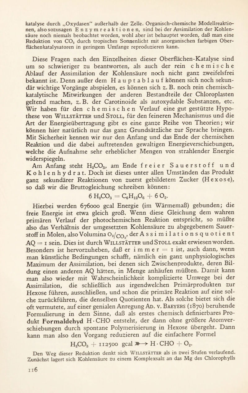 katalyse durch „Oxydasen außerhalb der Zelle» Organisch-chemische Modellreaktio- nen, also sozusagen Enzymreaktionen, sind bei der Assimilation der Kohlen- säure noch niemals beobachtet worden, wohl aber ist behauptet worden, daß man eine Reduktion von C02 durch tropisches Sonnenlicht mit anorganischen farbigen Ober- flächenkatalysatoren in geringem Umfange reproduzieren kann. Diese Fragen nach den Einzelheiten dieser Oberflächen-Katalyse sind um so schwieriger zu beantworten, als auch der rein chemische Ablauf der Assimilation der Kohlensäure noch nicht ganz zweifelsfrei bekannt ist. Denn außer dem Hauptablauf können sich noch sekun- där wichtige Vorgänge abspielen, es können sich z. B. noch rein chemisch- katalytische Mitwirkungen der anderen Bestandteile der Chloropiasten geltend machen, z. B. der Carotinoide als autoxydable Substanzen, etc. Wir haben für den chemischen Verlauf eine gut gestützte Hypo- these von Willstätter und Stoll, für den feineren Mechanismus und die Art der Energieübertragung gibt es eine ganze Reihe von Theorien; wir können hier natürlich nur das ganz Grundsätzliche zur Sprache bringen. Mit Sicherheit kennen wir nur den Anfang und das Ende der chemischen Reaktion und die dabei auftretenden gewaltigen Energieverschiebungen, welche die Aufnahme sehr erheblicher Mengen von strahlender Energie widerspiegeln. Am Anfang steht H2C03, am Ende freier Sauerstoff und Kohlenhydrat. Doch ist dieses unter allen Umständen das Produkt ganz sekundärer Reaktionen von zuerst gebildetem Zucker (H e x o s e), so daß wir die Bruttogleichung schreiben können: 6 H2C03 == C6H1206 -f- 6 02. Hierbei werden 676000 gcal Energie (im Wärmemaß) gebunden; die freie Energie ist etwa gleich groß. Wenn diese Gleichung dem wahren primären Verlauf der photochemischen Reaktion entspricht, so müßte also das Verhältnis der umgesetzten Kohlensäure zu abgegebenem Sauer- stoff in Molen, also Volumina O 2/co , der Assimilationsquotient AQ = 1 sein. Dies ist durch Willstätter und Stoll exakt erwiesen worden. Besonders ist hervorzuheben, daß er immer = 1 ist, auch dann, wenn man künstliche Bedingungen schafft, nämlich ein ganz unphysiologisches Maximum der Assimilation, bei denen sich Zwischenprodukte, deren Bil- dung einen anderen AQ hätten, in Menge anhäufen müßten. Damit kann man also wieder mit Wahrscheinlichkeit komplizierte Umwege bei der Assimilation, die schließlich aus irgendwelchen Primärprodukten zur Hexose führen, ausschließen, und schon die primäre Reaktion auf eine sol- che zurückführen, die denselben Quotienten hat. Als solche bietet sich die oft vermutete, auf einer genialen Anregung Ad. v. Baeyers (1870) beruhende Formulierung in dem Sinne, daß als erstes chemisch definierbares Pro- dukt Formaldehyd H * CHO entsteht, der dann ohne größere Atomver- schiebungen durch spontane Polymerisierung in Hexose übergeht. Dann kann man also den Vorgang reduzieren auf die einfachere Formel H2C03 + 112500 gcal —> H * CHO + 02. Den Weg dieser Reduktion denkt sich Willstätter als in zwei Stufen verlaufend. Zunächst lagert sich Kohlensäure zu einem Komplexsalz an das Mg des Chlorophylls