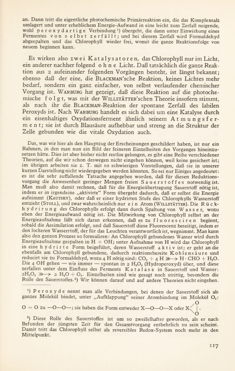 an. Dann tritt die eigentliche photochemische Primärreaktion ein, die das Komplexsalz umlagert und unter erheblichem Energie-Aufwand in eine leicht zum Zerfall neigende, wohl peroxydartige Verbindung *) übergeht, die dann unter Einwirkung eines Fermentes von s elbst zerfällt; und bei diesem Zerfall wird Formaldehyd abgespalten und das Chlorophyll wieder frei, womit die ganze Reaktionsfolge von neuem beginnen kann. Es wirken also zwei Katalysatoren, das Chlorophyll nur im Licht, ein anderer nachher folgend ohne Licht. Daß tatsächlich die ganze Reak- tion aus 2 aufeinander folgenden Vorgängen besteht, ist längst bekannt; ebenso daß der eine, die BLACKMAN'sche Reaktion, keines Lichtes mehr bedarf, sondern ein ganz einfacher, von selbst verlaufender chemischer Vorgang ist. Warburg hat gezeigt, daß diese Reaktion auf die photoche- mische folgt, was mit der WiLLSTÄTTER'schen Theorie insofern stimmt, als nach ihr die BLACKMAN-Reaktion der spontane Zerfall des labilen Peroxyds ist. Nach Warburg handelt es sich dabei um eine Katalyse durch ein eisenhaltiges Oxydationsferment ähnlich seinem Atmungsfer- ment; sie ist durch Blausäure aufhebbar und streng an die Struktur der Zelle gebunden wie die vitale Oxydation auch. Das, was wir hier als den Hauptzug der Erscheinungen geschildert haben, ist nur ein Rahmen, in den man nun ein Bild der feineren Einzelheiten des Vorganges hineinzu- setzen hätte. Dies ist aber bisher nicht restlos gelungen, es gibt eine Reihe verschiedener Theorien, auf die wir schon deswegen nicht eingehen können, weil keine gesichert ist; im übrigen arbeiten sie z. T. mit so schwierigen Vorstellungen, daß sie in unserer kurzen Darstellung nicht wiedergegeben werden könnten. So sei nur Einiges angedeutet: es ist die sehr auffallende Tatsache angegeben worden, daß für diesen Reduktions- vorgang die Anwesenheit geringer Mengen freien Sauerstoffes notwendig ist. Man muß also damit rechnen, daß für die Energieübertragung Sauerstoff nötig ist, indem er in irgendeine „aktivirte“ Form übergeht dadurch, daß er selbst die Energie aufnimmt (Kautsky), oder daß er einer hydrirten Stufe des Chlorophylls Wasserstoff entzieht (Stoll), und zwar wahrscheinlich nur e i n Atom (Willstätter). Die Rück- hydrirung des Chlorophylls erfolgt dann durch Spaltung von Wasser, wozu eben der Energieaufwand nötig ist. Die Mitwirkung von Chlorophyll selbst an der Energieaufnahme läßt sich daran erkennen, daß es zu fluoresciren beginnt, sobald die Assimilation erfolgt, und daß Sauerstoff diese Fluorescenz beseitigt, indem es den lockeren Wasserstoff, der für das Leuchten verantwortlich ist, wegnimmt. Man kann also den ganzen Prozess so formuliren: An Chlorophyll gebundenes Wasser wird durch Energieaufnahme gespalten in H + OH; unter Aufnahme von H wird das Chlorophyll in eine h y d r i r t e Form beigeführt, deren Wasserstoff aktiv ist; er geht an die ebenfalls am Chlorophyll gebundene, dadurch reaktionsbereite Kohlensäure und reducirt sie zu Formaldehyd, wozu 4 H nötig sind: COa + 4 H M—> H * CHO + H«0. Die 4 OH gehen — wie immer — spontan in 2 H202 (Hydroperoxyd) über, und diese zerfallen unter dem Einfluss des Ferments Katalase in Sauerstoff und Wasser: 2H202 M—> 2 H20 + 02. Einzelheiten sind wie gesagt noch strittig, besonders die Rolle des Sauerstoffes.2) Wir können darauf und auf andere Theorien nicht eingehen. x) Peroxyde nennt man alle Verbindungen, bei denen der Sauerstoff sich als ganzes Molekül bindet, unter „Aufklappung“ seiner Atombindung im Molekül 02: O = O zu —O—O—; sie haben die Form entweder X—O—O—X oder X; O | 4 o 2) Diese Rolle des Sauerstoffes ist um so zweifelhafter geworden, als er nach Befunden der jüngsten Zeit für den Gesamtvorgang entbehrlich su sein scheint. Damit tritt das Chlorophyll selbst als reversibles Redox-System noch mehr in den Mittelpunkt.