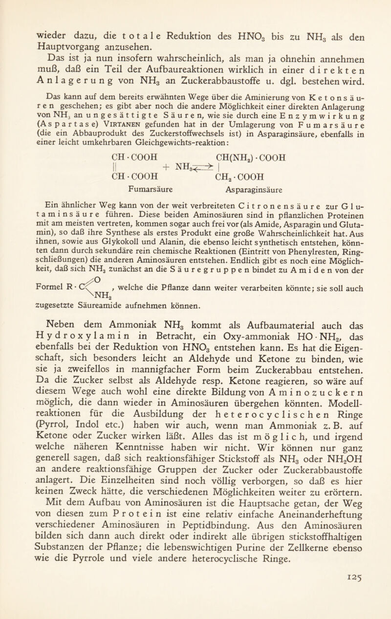 wieder dazu, die totale Reduktion des HNOa bis zu NH3 als den Hauptvorgang anzusehen* Das ist ja nun insofern wahrscheinlich, als man ja ohnehin annehmen muß, daß ein Teil der Aufbaureaktionen wirklich in einer direkten Anlagerung von NH3 an Zuckerabbaustoffe u* dgl* bestehen wird* Das kann auf dem bereits erwähnten Wege über die Aminierung von Ketonsäu- ren geschehen; es gibt aber noch die andere Möglichkeit einer direkten Anlagerung von NH^ an ungesättigte Säuren, wie sie durch eine Enzymwirkung (A spartas e) Virtanen gefunden hat in der Umlagerung von Fumarsäure (die ein Abbauprodukt des Zuckerstoffwechsels ist) in As paraginsäure, ebenfalls in einer leicht umkehrbaren Gleichgewichts-reaktion: CH • COOH CH(NH2) • COOH II + nh3^> I CH • COOH CH2 • COOH Fumarsäure Asparaginsäure Ein ähnlicher Weg kann von der weit verbreiteten Citronensäure zur G 1 u- taminsäure führen* Diese beiden Aminosäuren sind in pflanzlichen Proteinen mit am meisten vertreten, kommen sogar auch frei vor (als Amide, Asparagin und Gluta- min), so daß ihre Synthese als erstes Produkt eine große Wahrscheinlichkeit hat* Aus ihnen, sowie aus Glykokoll und Alanin, die ebenso leicht synthetisch entstehen, könn- ten dann durch sekundäre rein chemische Reaktionen (Eintritt von Phenylresten, Ring- schließungen) die anderen Aminosäuren entstehen* Endlich gibt es noch eine Möglich- keit, daß sich NH3 zunächst an die Säuregruppen bindet zu A m i d e n von der Formel R • * welche die Pflanze dann weiter verarbeiten könnte; sie soll auch 2 zugesetzte Säureamide aufnehmen können* Neben dem Ammoniak NH3 kommt als Aufbaumaterial auch das Hydroxylamin in Betracht, ein Oxy-ammoniak HO • NH2, das ebenfalls bei der Reduktion von HN03 entstehen kann* Es hat die Eigen- schaft, sich besonders leicht an Aldehyde und Ketone zu binden, wie sie ja zweifellos in mannigfacher Form beim Zuckerabbau entstehen* Da die Zucker selbst als Aldehyde resp* Ketone reagieren, so wäre auf diesem Wege auch wohl eine direkte Bildung von Aminozuckern möglich, die dann wieder in Aminosäuren übergehen könnten* Modell- reaktionen für die Ausbildung der heterocyclischen Ringe (Pyrrol, Indol etc.) haben wir auch, wenn man Ammoniak z. B* auf Ketone oder Zucker wirken läßt* Alles das ist möglich, und irgend welche näheren Kenntnisse haben wir nicht. Wir können nur ganz generell sagen, daß sich reaktionsfähiger Stickstoff als NH3 oder NH2OH an andere reaktionsfähige Gruppen der Zucker oder Zuckerabbaustoffe anlagert* Die Einzelheiten sind noch völlig verborgen, so daß es hier keinen Zweck hätte, die verschiedenen Möglichkeiten weiter zu erörtern. Mit dem Aufbau von Aminosäuren ist die Hauptsache getan, der Weg von diesen zum Protein ist eine relativ einfache Aneinanderheftung verschiedener Aminosäuren in Peptidbindung* Aus den Aminosäuren bilden sich dann auch direkt oder indirekt alle übrigen stickstoffhaltigen Substanzen der Pflanze; die lebenswichtigen Purine der Zellkerne ebenso wie die Pyrrole und viele andere heterocyclische Ringe.