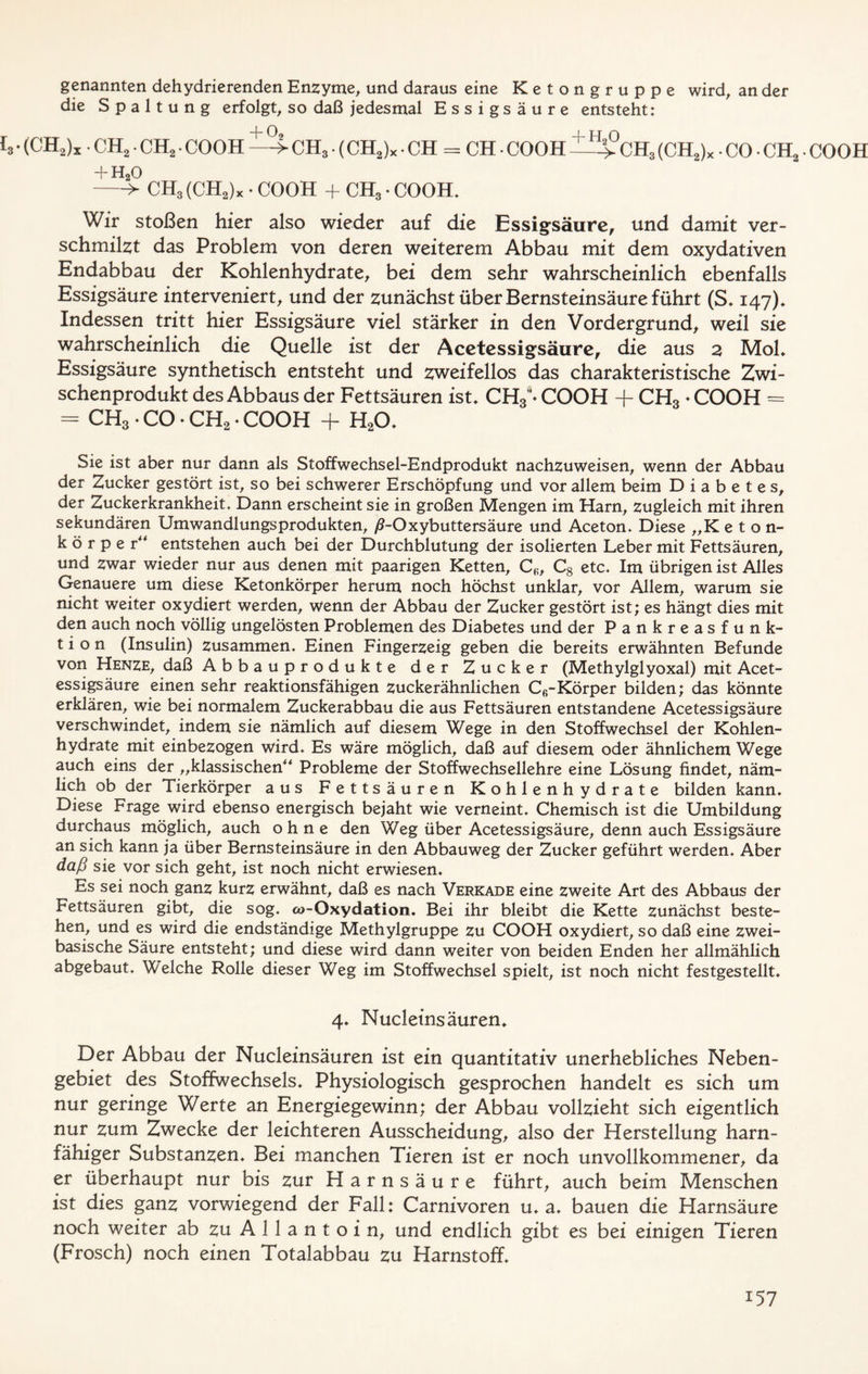 genannten dehydrierenden Enzyme, und daraus eine Ketongruppe wird, an der die Spaltung erfolgt, so daß jedesmal Essigsäure entsteht: h • (CH,)* . CH2 ■ CH2 • COOH —> CH3. (CH2)X. CH = CH ■ COOH CH3 (CH2)X • CO • CH2. COOH + H20 > CH3 (CH2)x • COOH + CH3 • COOH. Wir stoßen hier also wieder auf die Essigsäure, und damit ver- schmilzt das Problem von deren weiterem Abbau mit dem oxydativen Endabbau der Kohlenhydrate, bei dem sehr wahrscheinlich ebenfalls Essigsäure interveniert, und der zunächst über Bernsteinsäure führt (S. 147)* Indessen tritt hier Essigsäure viel stärker in den Vordergrund, weil sie wahrscheinlich die Quelle ist der Acetessigsäure, die aus 2 Mol» Essigsäure synthetisch entsteht und zweifellos das charakteristische Zwi- schenprodukt des Abbaus der Fettsäuren ist» CH3J* COOH + CH3 * COOH = = CH3. CO ♦ CH2 * COOH + H20» Sie ist aber nur dann als Stoffwechsel-Endprodukt nachzuweisen, wenn der Abbau der Zucker gestört ist, so bei schwerer Erschöpfung und vor allem beim Diabetes, der Zuckerkrankheit» Dann erscheint sie in großen Mengen im Harn, zugleich mit ihren sekundären Umwandlungsprodukten, ß-Oxybuttersäure und Aceton. Diese „K eton- k ö r p e r“ entstehen auch bei der Durchblutung der isolierten Leber mit Fettsäuren, und zwar wieder nur aus denen mit paarigen Ketten, C<;, Cg etc. Im übrigen ist Alles Genauere um diese Ketonkörper herum noch höchst unklar, vor Allem, warum sie nicht weiter oxydiert werden, wenn der Abbau der Zucker gestört ist; es hängt dies mit den auch noch völlig ungelösten Problemen des Diabetes und der Pankreasfunk- tion (Insulin) zusammen. Einen Fingerzeig geben die bereits erwähnten Befunde von Henze, daß Abbauprodukte der Zucker (Methylglyoxal) mit Acet- essigsäure einen sehr reaktionsfähigen zuckerähnlichen C6-Körper bilden; das könnte erklären, wie bei normalem Zuckerabbau die aus Fettsäuren entstandene Acetessigsäure verschwindet, indem sie nämlich auf diesem Wege in den Stoffwechsel der Kohlen- hydrate mit einbezogen wird. Es wäre möglich, daß auf diesem oder ähnlichem Wege auch eins der „klassischen“ Probleme der Stoffwechsellehre eine Lösung findet, näm- lich ob der Tierkörper aus Fettsäuren Kohlenhydrate bilden kann. Diese Frage wird ebenso energisch bejaht wie verneint. Chemisch ist die Umbildung durchaus möglich, auch ohne den Weg über Acetessigsäure, denn auch Essigsäure an sich kann ja über Bernsteinsäure in den Abbauweg der Zucker geführt werden. Aber daß sie vor sich geht, ist noch nicht erwiesen. Es sei noch ganz kurz erwähnt, daß es nach Verkade eine zweite Art des Abbaus der Fettsäuren gibt, die sog. &>-Oxydation. Bei ihr bleibt die Kette zunächst beste- hen, und es wird die endständige Methylgruppe zu COOH oxydiert, so daß eine zwei- basische Säure entsteht; und diese wird dann weiter von beiden Enden her allmählich abgebaut. Welche Rolle dieser Weg im Stoffwechsel spielt, ist noch nicht festgestellt. 4. Nucletnsäuren. Der Abbau der Nucleinsäuren ist ein quantitativ unerhebliches Neben- gebiet des Stoffwechsels. Physiologisch gesprochen handelt es sich um nur geringe Werte an Energiegewinn; der Abbau vollzieht sich eigentlich nur zum Zwecke der leichteren Ausscheidung, also der Herstellung harn- fähiger Substanzen. Bei manchen Tieren ist er noch unvollkommener, da er überhaupt nur bis zur Harnsäure führt, auch beim Menschen ist dies ganz vorwiegend der Fall: Carnivoren u. a. bauen die Harnsäure noch weiter ab zu A 1 1 a n t o i n, und endlich gibt es bei einigen Tieren (Frosch) noch einen Totalabbau zu Harnstoff.