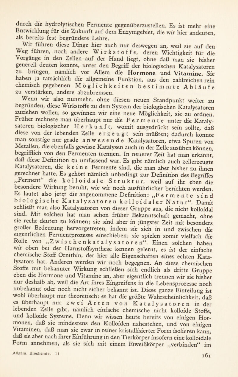 durch die hydrolytischen Fermente gegenüberzustellen* Es ist mehr eine Entwicklung für die Zukunft auf dem Enzymgebiet, die wir hier andeuten, als bereits fest begründete Lehre* Wir führen diese Dinge hier auch nur deswegen an, weil sie auf den Weg führen, noch andere Wirkstoffe, deren Wichtigkeit für die Vorgänge in den Zellen auf der Fland liegt, ohne daß man sie bisher generell deuten konnte, unter den Begriff der biologischen Katalysatoren zu bringen, nämlich vor Allem die Hormone und Vitamine. Sie haben ja tatsächlich die allgemeine Funktion, aus den zahlreichen rein chemisch gegebenen Möglichkeiten bestimmte Abläufe zu verstärken, andere abzubremsen* Wenn wir also nunmehr, ohne diesen neuen Standpunkt weiter zu begründen, diese VChrkstoffe zu dem System der biologischen Katalysatoren zuziehen wollen, so gewinnen wir eine neue Möglichkeit, sie zu ordnen* Früher rechnete man überhaupt nur die Fermente unter die Kataly- satoren biologischer Herkunft, womit ausgedrückt sein sollte, daß diese von der lebenden Zelle erzeugt sein müßten; dadurch konnte man sonstige nur grade anwesende Katalysatoren, etwa Spuren von Metallen, die ebenfalls gewisse Katalysen auch in der Zelle ausüben können, begrifflich von den Fermenten trennen* In neuerer Zeit hat man erkannt daß diese Definition zu umfassend war* Es gibt nämlich auch zellerzeugte Katalysatoren, die keine Fermente sind, die man aber bisher zu ihnen gerechnet hatte* Es gehört nämlich unbedingt zur Definition des Begriffes „Ferment die kolloidale Struktur, weil auf ihr eben die besondere Wirkung beruht, wie wir noch ausführlicher berichten werden* Es lautet also jetzt die angenommene Definition: „Fermente sind biologische Katalysatoren kolloidaler Natur* Damit schließt man also Katalysatoren von dieser Gruppe aus, die nicht kolloidal sind* Mit solchen hat man schon früher Bekanntschaft gemacht, ohne sie recht deuten zu können; sie sind aber in jüngster Zeit mit besonders großer Bedeutung hervorgetreten, indem sie sich in und zwischen die eigentlichen Fermentprozesse einschieben; sie spielen somit vielfach die Rolle von „Zwischenkatalysatore n* Einen solchen haben wir oben bei der Harnstoffsynthese kennen gelernt, es ist der einfache chemische Stoff Ornithin, der hier alle Eigenschaften eines echten Kata- lysators hat* Anderen werden wir noch begegnen* An diese chemischen Stoffe mit bekannter Wirkung schließen sich endlich als dritte Gruppe eben die Hormone und Vitamine an, aber eigentlich trennen wir sie bisher nur deshalb ab, weil die Art ihres Eingreifens in die Lebensprozesse noch unbekannt oder noch nicht sicher bekannt ist* Diese ganze Einteilung ist wohl überhaupt nur theoretisch: es hat die größte Wahrscheinlichkeit, daß es überhaupt nur zwei Arten von Katalysatoren in der lebenden Zelle gibt, nämlich einfache chemische nicht kolloide Stoffe, und kolloide Systeme. Denn wir wissen heute bereits von einigen Hor- monen, daß sie mindestens den Kolloiden nahestehen, und von einigen Vitaminen, daß man sie zwar in reiner kristallisierter Form isolieren kann, daß sie aber nach ihrer Einführung in den Tierkörper insofern eine kolloidale Form annehmen, als sie sich mit einem Eiweißkörper „verbinden im Allgem. Biochemie. 11