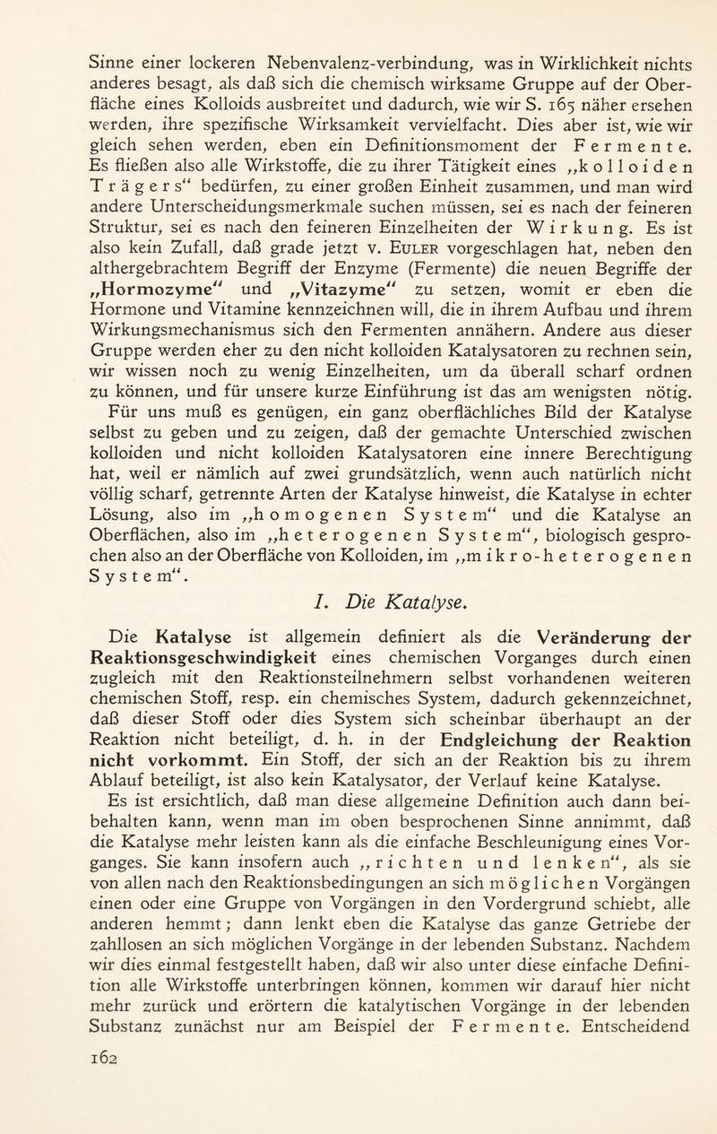 Sinne einer lockeren Nebenvalenz-verbindung, was in Wirklichkeit nichts anderes besagt, als daß sich die chemisch wirksame Gruppe auf der Ober- fläche eines Kolloids ausbreitet und dadurch, wie wir S* 165 näher ersehen werden, ihre spezifische Wirksamkeit vervielfacht* Dies aber ist, wie wir gleich sehen werden, eben ein Definitionsmoment der Fermente* Es fließen also alle Wirkstoffe, die zu ihrer Tätigkeit eines „kolloiden Trägers bedürfen, zu einer großen Einheit zusammen, und man wird andere Unterscheidungsmerkmale suchen müssen, sei es nach der feineren Struktur, sei es nach den feineren Einzelheiten der Wirkung* Es ist also kein Zufall, daß grade jetzt v* Euler vorgeschlagen hat, neben den althergebrachtem Begriff der Enzyme (Fermente) die neuen Begriffe der „Hormozyme und „Vitazyme zu setzen, womit er eben die Hormone und Vitamine kennzeichnen will, die in ihrem Aufbau und ihrem Wirkungsmechanismus sich den Fermenten annähern* Andere aus dieser Gruppe werden eher zu den nicht kolloiden Katalysatoren zu rechnen sein, wir wissen noch zu wenig Einzelheiten, um da überall scharf ordnen Zu können, und für unsere kurze Einführung ist das am wenigsten nötig* Für uns muß es genügen, ein ganz oberflächliches Bild der Katalyse selbst zu geben und zu zeigen, daß der gemachte Unterschied zwischen kolloiden und nicht kolloiden Katalysatoren eine innere Berechtigung hat, weil er nämlich auf zwei grundsätzlich, wenn auch natürlich nicht völlig scharf, getrennte Arten der Katalyse hinweist, die Katalyse in echter Lösung, also im „homogenen System und die Katalyse an Oberflächen, also im „heterogenen Syste m, biologisch gespro- chen also an der Oberfläche von Kolloiden, im „m ikro-heterogenen Syste m * L Die Katalyse♦ Die Katalyse ist allgemein definiert als die Veränderung der Reaktionsgeschwindigkeit eines chemischen Vorganges durch einen zugleich mit den Reaktionsteilnehmern selbst vorhandenen weiteren chemischen Stoff, resp* ein chemisches System, dadurch gekennzeichnet, daß dieser Stoff oder dies System sich scheinbar überhaupt an der Reaktion nicht beteiligt, d* h* in der Endgleichung der Reaktion nicht vorkommt. Ein Stoff, der sich an der Reaktion bis zu ihrem Ablauf beteiligt, ist also kein Katalysator, der Verlauf keine Katalyse* Es ist ersichtlich, daß man diese allgemeine Definition auch dann bei- behalten kann, wenn man im oben besprochenen Sinne annimmt, daß die Katalyse mehr leisten kann als die einfache Beschleunigung eines Vor- ganges* Sie kann insofern auch „richten und 1 e n k e n, als sie von allen nach den Reaktionsbedingungen an sich möglichen Vorgängen einen oder eine Gruppe von Vorgängen in den Vordergrund schiebt, alle anderen hemmt; dann lenkt eben die Katalyse das ganze Getriebe der zahllosen an sich möglichen Vorgänge in der lebenden Substanz* Nachdem wir dies einmal festgestellt haben, daß wir also unter diese einfache Defini- tion alle Wirkstoffe unterbringen können, kommen wir darauf hier nicht mehr zurück und erörtern die katalytischen Vorgänge in der lebenden Substanz zunächst nur am Beispiel der Fermente* Entscheidend
