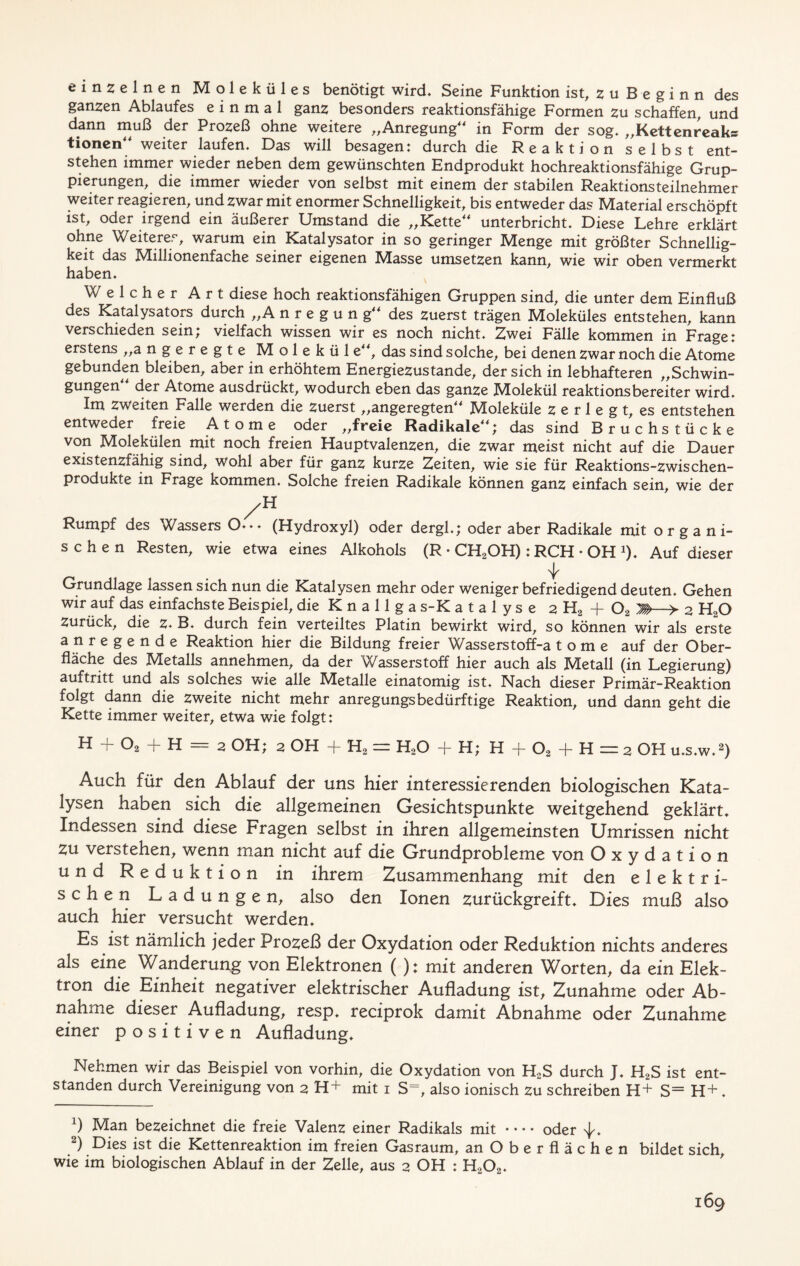 einzelnen Moleküles benötigt wird. Seine Funktion ist, uBeginn des ganzen Ablaufes einmal ganz besonders reaktionsfähige Formen zu schaffen, und dann muß der Prozeß ohne weitere „Anregung“ in Form der sog. „Kettenreaks tionen“ weiter laufen. Das will besagen: durch die Reaktion selbst ent- stehen immer wieder neben dem gewünschten Endprodukt hochreaktionsfähige Grup- pierungen, die immer wieder von selbst mit einem der stabilen Reaktionsteilnehmer weiter reagieren, und zwar mit enormer Schnelligkeit, bis entweder das Material erschöpft ist, oder irgend ein äußerer Umstand die „Kette“ unterbricht. Diese Lehre erklärt ohne Weiteres, warum ein Katalysator in so geringer Menge mit größter Schnellig- keit das Millionenfache seiner eigenen Masse umsetzen kann, wie wir oben vermerkt haben. Welcher Art diese hoch reaktionsfähigen Gruppen sind, die unter dem Einfluß des Katalysators durch „Anregun g“ des zuerst trägen Moleküles entstehen, kann verschieden sein; vielfach wissen wir es noch nicht. Zwei Fälle kommen in Frage: erstens „angeregte Molekül e“, das sind solche, bei denen zwar noch die Atome gebunden bleiben, aber in erhöhtem Energiezustande, der sich in lebhafteren „Schwin- gungen der Atome ausdrückt, wodurch eben das ganze Molekül reaktionsbereiter wird. Im zweiten Falle werden die zuerst „angeregten“ Moleküle z 6 r 1 e g t, es entstehen entweder freie Atome oder „freie Radikale“; das sind Bruchstücke von Molekülen mit noch freien Hauptvalenzen, die zwar meist nicht auf die Dauer existenzfähig sind, wohl aber für ganz kurze Zeiten, wie sie für Reaktions-Zwischen- produkte in Frage kommen. Solche freien Radikale können ganz einfach sein, wie der /H Rumpf des Wassers O--- (Hydroxyl) oder dergl.; oder aber Radikale mit organi- schen Resten, wie etwa eines Alkohols (R • CH2OH): RCH • OH J). Auf dieser Grundlage lassen sich nun die Katalysen mehr oder weniger befriedigend deuten. Gehen wir auf das einfachste Beispiel, die K n a 11 g a s-K a t a 1 y s e 2 H2 + 02 > 2 HaO Zurück, die z. B. durch fein verteiltes Platin bewirkt wird, so können wir als erste anregende Reaktion hier die Bildung freier Wasserstoff-a t o m e auf der Ober- fläche des Metalls annehmen, da der Wasserstoff hier auch als Metall (in Legierung) auftritt und als solches wie alle Metalle einatomig ist. Nach dieser Primär-Reaktion folgt dann die zweite nicht mehr anregungs bedürftige Reaktion, und dann geht die Kette immer weiter, etwa wie folgt: H + 02 + H = 2 OH; 2 OH + H2 = H20 + H; H + 02 + H = 2 OH u.s.w.* 2) Auch für den Ablauf der uns hier interessierenden biologischen Kata- lysen haben sich die allgemeinen Gesichtspunkte weitgehend geklärt. Indessen sind diese Fragen selbst in ihren allgemeinsten Umrissen nicht zu verstehen, wenn man nicht auf die Grundprobleme von Oxydation und Reduktion in ihrem Zusammenhang mit den elektri- schen Ladungen, also den Ionen zurückgreift. Dies muß also auch hier versucht werden. Es ist nämlich jeder Prozeß der Oxydation oder Reduktion nichts anderes als eine Wanderung von Elektronen ( ); mit anderen Worten, da ein Elek- tron die Einheit negativer elektrischer Aufladung ist, Zunahme oder Ab- nahme dieser Aufladung, resp. reciprok damit Abnahme oder Zunahme einer p o s i t i v e n Aufladung. Nehmen wir das Beispiel von vorhin, die Oxydation von H2S durch J. H2S ist ent- standen durch Vereinigung von 2 H+ mit 1 S=, also ionisch zu schreiben H+ S= H+ . x) Man bezeichnet die freie Valenz einer Radikals mit oder ^. 2) Dies ist die Kettenreaktion im freien Gasraum, an Oberflächen bildet sich, wie im biologischen Ablauf in der Zelle, aus 2 OH : H202.