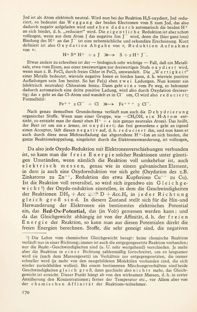 Jod ist als Atom elektrisch neutral. Wird nun bei der Reaktion H2S oxydiert, Jod redu- ciert, so bedeutet das Weggang der beiden Electronen vom S zum Jod, das also dadurch negativ aufgeladen wird und eben dadurch automatisch die beiden H + an sich bindet, d. h. „reduciert“ wird. Die eigentliche Reduktion ist aber schon vollzogen, wenn aus dem Atom J das negative Ion wird, denn die (hier ganz lose) Bindung des H+ an das J ist eine nebensächliche und sekundäre Erscheinung. Kurz definiert ist also Oxydation Abgabe von e, Reduktion Aufnahme von £: H+ S= H+ + 2 J Etwas anders zu schreiben ist der — biologisch sehr wichtige — Fall, daß ein Metall- salz, etwa vom Eisen, aus einer zweiwertigen zur dreiwertigen Stufe oxydiert wird, wenn man z. B. FeCl2 durch freies Chlor in FeCl3 umwandelt. Die „W e r t i g k e i t** eines Metalls bedeutet, wieviele negative Ionen es binden kann, d. h. wieviele positive Aufladungen sein Ion besitzt. So hat Fe(2) eben zwei Ladungen. Nun kommt ein (elektrisch neutrales) Chloratom hinzu. Dann geht eine vom Fe weg, es bekommt dadurch automatisch eine dritte positive Ladung, wird also durch Oxydation dreiwer- tig; das e geht an das CI-Atom und wandelt es in CI um, CI wird also reduciert; Formelbild: Fe++ 2 CI + CI ► Fe+ + + 3 Cl~ Nach genau demselben Grundschema verläuft nun auch die Dehydrierung organischer Stoffe. Wenn man einer Gruppe, wie -*CH2OH, ein H-A t o m ent- zieht, so entzieht man ihr damit eben H+ + e (ein ganzes neutrales Atom). Das heißt, der Rest ist um ein s ärmer, ist oxydiert; das frei gewordene e geht an irgend einen Acceptor, lädt diesen negativ auf, d. h. reduciert ihn, und nun kann er auch durch diese neue Mehraufladung das abgestoßene H + -Ion an sich binden, die ganze Reaktionskoppelung, eingeleitet durch die Elektronenwanderung, ist vollzogen. Da also jede Oxydo-Reduktion mit Elektronen Verschiebungen verbunden ist, so kann man die freie Energie solcher Reaktionen unter günsti- gen Umständen, wenn nämlich die Reaktion voll umkehrbar ist, auch elektrisch messen, genau wie in einem galvanischen Element, in dem ja auch eine Oxydoreduktion vor sich geht (Oxydation des z.B. Zinkatoms zu Zn++, Reduktion des etwa Kupferions Cu++ zu Cu). Ist die Reaktion voll reversibel, so wird sich irgendwo ein G 1 e i c h g e- wicht1) der Oxydo-reduktion einstellen, in dem die Geschwindigkeiten der Reaktionen DH2 + Acc D + Acc.H2 in jeder Richtung gleich groß sind. In diesem Zustand stellt sich für die Hin-und Herwanderung der Elektronen ein bestimmtes elektrisches Potential ein, das Red-Ox-Potential, das (in Volt) gemessen werden kann; und da das Gleichgewicht abhängig ist von der Affinität, d. h. der freien Energie der Reaktion, so kann man aus diesen Potentialen direkt die freien Energien berechnen. Stoffe, die sehr geneigt sind, die negativen x) Die Lehre vom chemischen Gleichgewicht besagt: keine chemische Reaktion verläuft nur in einer Richtung; immer ist auch die entgegengesetzte Reaktion vorhanden; nur die Reakt.-Geschwindigkeiten sind (u. U. sehr weitgehend) verschieden. Je mehr aber die Reaktion in einer Richtung zahlenmäßig fortschreitet, um so langsamer wird sie (nach dem Massengesetz) im Verhältnis zur entgegengesetzten, die immer schneller wird (je mehr von den neugebildeten Molekülen vorhanden sind, die sich wieder zurückbilden wollen). Bei einem bestimmten Mischungsverhältnis sind beide Geschwindigkeiten gleich groß, dann geschieht also nichts mehr, das Gleich- gewicht ist erreicht. Dieser Punkt hängt ab von den wirksamen Massen, d. h. in erster Annäherung den Konzentrationen; ferner der Temperatur etc., vor Allem aber von der chemischen Affinität der Reaktions-teilnehmer.
