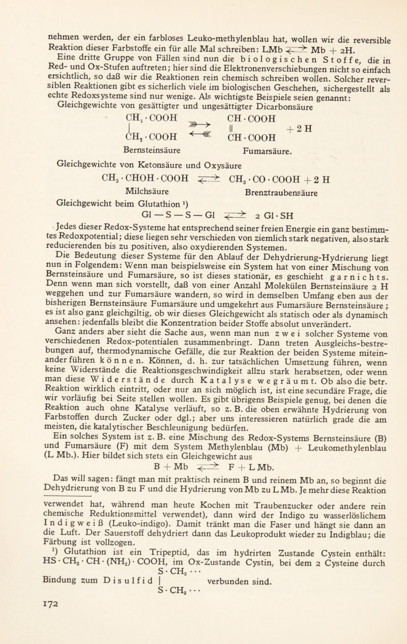 nehmen werden, der ein farbloses Leuko-methylenblau hat, wollen wir die reversible Reaktion dieser Farbstoffe ein für alle Mal schreiben: LMb Mb + 2H. Eine dritte Gruppe von Fällen sind nun die biologischen Stoffe, die in Red- und Ox-Stufen auftreten; hier sind die Elektronenverschiebungen nicht so einfach ersichtlich, so daß wir die Reaktionen rein chemisch schreiben wollen. Solcher rever- siblen Reaktionen gibt es sicherlich viele im biologischen Geschehen, sichergestellt als echte Redoxsysteme sind nur wenige. Als wichtigste Beispiele seien genannt: Gleichgewichte von gesättigter und ungesättigter Dicarbonsäure CH.COOH CH-COOH | ^—> II +2H CH2 • COOH CH • COOH Bernsteinsäure Fumarsäure. Gleichgewichte von Ketonsäure und Oxysäure CH3 • CHOH • COOH CH3 • CO * * COOH +2H Milchsäure Brenztraubensäure Gleichgewicht beim Glutathion J) Gl — S — S — Gl 2 Gl • SH Jedes dieser Redox-Systeme hat entsprechend seiner freien Energie ein ganz bestimm- tes Redoxpotential; diese liegen sehr verschieden von ziemlich stark negativen, also stark reducierenden bis zu positiven, also oxydierenden Systemen. Die Bedeutung dieser Systeme für den Ablauf der Dehydrierung-Hydrierung liegt nun in Folgendem: Wenn man beispielsweise ein System hat von einer Mischung von Bernsteinsäure und Fumarsäure, so ist dieses stationär, es geschieht garnichts. Denn wenn man sich vorstellt, daß von einer Anzahl Molekülen Bernsteinsäure 2 H Weggehen und zur Fumarsäure wandern, so wird in demselben Umfang eben aus der bisherigen Bernsteinsäure Fumarsäure und umgekehrt aus Fumarsäure Bernsteinsäure *t es ist also ganz gleichgiltig, ob wir dieses Gleichgewicht als statisch oder als dynamisch ansehen: jedenfalls bleibt die Konzentration beider Stoffe absolut unverändert. Ganz anders aber sieht die Sache aus, wenn man nun zwei solcher Systeme von verschiedenen Redox-potentialen zusammenbringt. Dann treten Ausgleichs-bestre- bungen auf, thermodynamische Gefälle, die zur Reaktion der beiden Systeme mitein- ander führen können. Können, d. h. zur tatsächlichen Umsetzung führen, wenn keine Widerstände die Reaktionsgeschwindigkeit allzu stark herabsetzen, oder wenn man diese Widerstände durch Katalyse wegräumt. Ob also die betr. Reaktion wirklich eintritt, oder nur an sich möglich ist, ist eine secundäre Frage, die wir vorläufig bei Seite stellen wollen. Es gibt übrigens Beispiele genug, bei denen die Reaktion auch ohne Katalyse verläuft, so z. B. die oben erwähnte Hydrierung von Farbstoffen durch Zucker oder dgl.; aber uns interessieren natürlich grade die am meisten, die katalytischer Beschleunigung bedürfen. Ein solches System ist z* B. eine Mischung des Redox-Systems Bernsteinsäure (B) und Fumarsäure (F) mit dem System Methylenblau (Mb) -j- Leukomethylenblau (L Mb.). Hier bildet sich stets ein Gleichgewicht aus B+Mb F + LMb. Das will sagen: fängt man mit praktisch reinem B und reinem Mb an, so beginnt die Dehydrierung von B zu F und die Hydrierung von Mb zu LMb. Je mehr diese Reaktion verwendet hat, während man heute Kochen mit Traubenzucker oder andere rein chemische Reduktionsmittel verwendet), dann wird der Indigo zu wasserlöslichem Indigweiß (Leuko-indigo). Damit tränkt man die Faser und hängt sie dann an die Luft. Der Sauerstoff dehydriert dann das Leukoprodukt wieder zu Indigblau; die Färbung ist vollzogen. *) Glutathion ist ein Tripeptid, das im hydrirten Zustande Cystein enthält: HS • CH2 • CH • (NH2) • COOH, im Ox-Zustande Cystin, bei dem 2 Cysteine durch S • CH2 • • • Bindung zum D i s u 1 f i d | verbunden sind. S • CH2 • • *