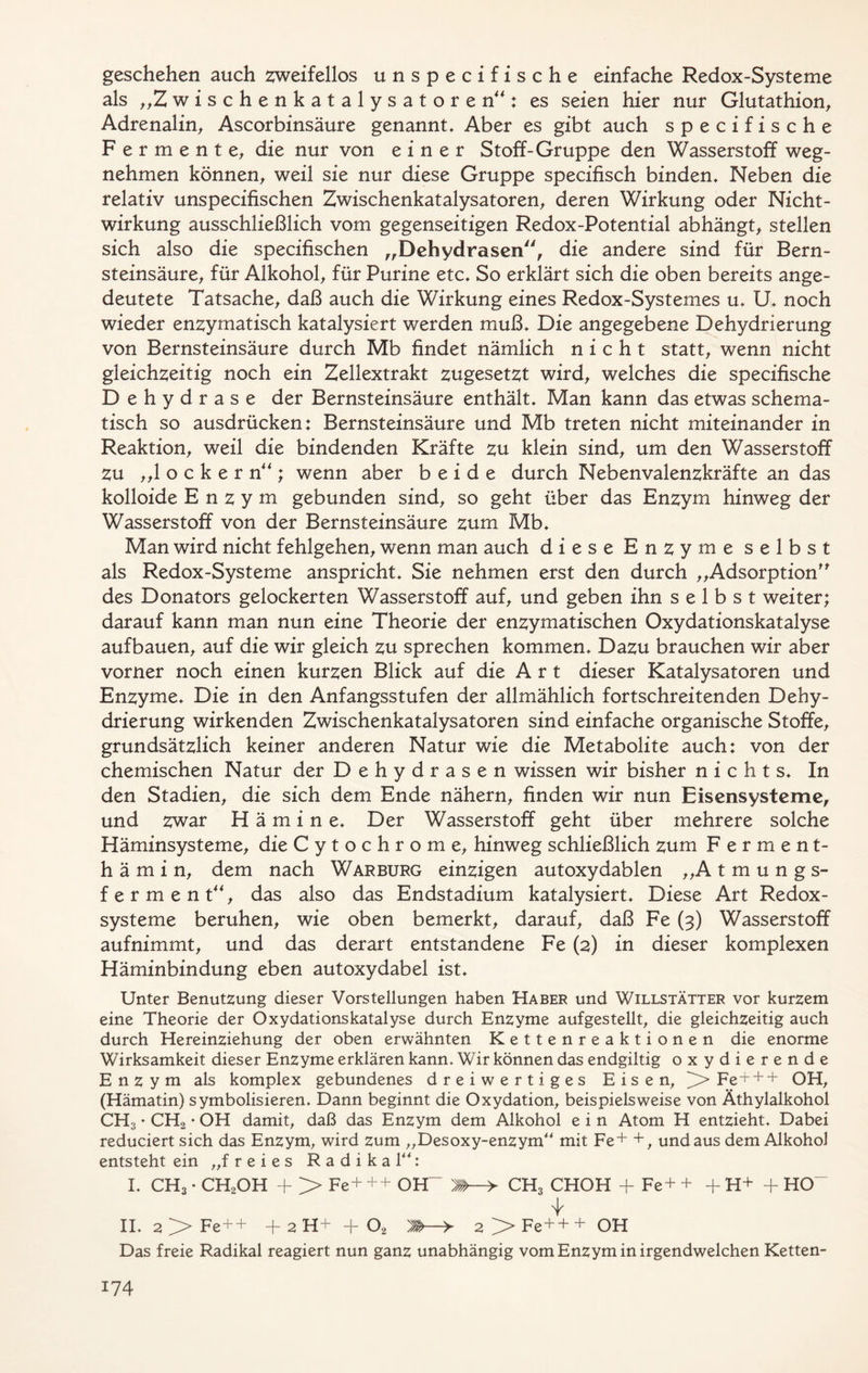 geschehen auch zweifellos unspecifische einfache Redox-Systeme als „Z w i s c h e n k a t a 1 y s a t o r e n”: es seien hier nur Glutathion, Adrenalin, Ascorbinsäure genannt. Aber es gibt auch specifische Fermente, die nur von einer Stoff-Gruppe den Wasserstoff weg- nehmen können, weil sie nur diese Gruppe specifisch binden. Neben die relativ unspecifischen Zwischenkatalysatoren, deren Wirkung oder Nicht- wirkung ausschließlich vom gegenseitigen Redox-Potential abhängt, stellen sich also die specifischen „Dehydrasen, die andere sind für Bern- steinsäure, für Alkohol, für Purine etc. So erklärt sich die oben bereits ange- deutete Tatsache, daß auch die Wirkung eines Redox-Systemes u. U. noch wieder enzymatisch katalysiert werden muß. Die angegebene Dehydrierung von Bernsteinsäure durch Mb findet nämlich nicht statt, wenn nicht gleichzeitig noch ein Zellextrakt zugesetzt wird, welches die specifische Dehydrase der Bernsteinsäure enthält. Man kann das etwas schema- tisch so ausdrücken: Bernsteinsäure und Mb treten nicht miteinander in Reaktion, weil die bindenden Kräfte zu klein sind, um den Wasserstoff Zu „locker n”; wenn aber beide durch Nebenvalenzkräfte an das kolloide Enzym gebunden sind, so geht über das Enzym hinweg der Wasserstoff von der Bernsteinsäure zum Mb. Man wird nicht fehlgehen, wenn man auch diese Enzyme selbst als Redox-Systeme anspricht. Sie nehmen erst den durch „Adsorption” des Donators gelockerten Wasserstoff auf, und geben ihn selbst weiter; darauf kann man nun eine Theorie der enzymatischen Oxydationskatalyse aufbauen, auf die wir gleich zu sprechen kommen. Dazu brauchen wir aber vorner noch einen kurzen Blick auf die Art dieser Katalysatoren und Enzyme. Die in den Anfangsstufen der allmählich fortschreitenden Dehy- drierung wirkenden Zwischenkatalysatoren sind einfache organische Stoffe, grundsätzlich keiner anderen Natur wie die Metabolite auch: von der chemischen Natur der Dehydrasen wissen wir bisher nichts. In den Stadien, die sich dem Ende nähern, finden wir nun Eisensysteme, und zwar H ä m i n e. Der Wasserstoff geht über mehrere solche Häminsysteme, die Cytochrom e, hinweg schließlich zum Ferment- hämin, dem nach War bürg einzigen autoxydablen „Atmungs- ferment”, das also das Endstadium katalysiert. Diese Art Redox - systeme beruhen, wie oben bemerkt, darauf, daß Fe (3) Wasserstoff aufnimmt, und das derart entstandene Fe (2) in dieser komplexen Häminbindung eben autoxydabel ist. Unter Benutzung dieser Vorstellungen haben Haber und Willstätter vor kurzem eine Theorie der Oxydationskatalyse durch Enzyme aufgestellt, die gleichzeitig auch durch Hereinziehung der oben erwähnten Kettenreaktionen die enorme Wirksamkeit dieser Enzyme erklären kann. Wir können das endgiltig oxydierende Enzym als komplex gebundenes dreiwertiges Eisen, ^>Fe + + + OH, (Hämatin) symbolisieren. Dann beginnt die Oxydation, beispielsweise von Äthylalkohol CH3 • CH2 • OH damit, daß das Enzym dem Alkohol e i n Atom H entzieht. Dabei reduciert sich das Enzym, wird zum „Desoxy-enzym“ mit Fe+ + , undaus dem Alkohol entsteht ein „freies Radikal“: I. CH3 • CH2OH + > Fe+ ++ OH- > CH3 CHOH + Fe+ + + H+ + HO~ 'k II. 2 Fe++ + 2 H+ + 02 'M—> 2^Fe+++ OH Das freie Radikal reagiert nun ganz unabhängig vom Enzym in irgendwelchen Ketten-