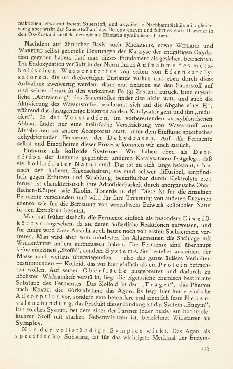 reaktionen, etwa mit freiem Sauerstoff^ und oxydiert so Nachbarmoleküle mit; gleich- zeitig aber wirkt der Sauerstoff auf das Desoxy-enzym und führt es nach II wieder in den Ox-Zustand zurück, den wir als Hämatin symbolisiert haben. Nachdem auf ähnlicher Basis auch Michaelis, sowie Wieland und Warburg selbst generelle Deutungen der Katalyse der endgiltigen Oxyda- tion gegeben haben, darf man dieses Fundament als gesichert betrachten. Die Endoxydation verläuft in der Norm durch Aufnahme des meta- bolischen Wasserstoffes von seiten von Eisenkataly- satoren, die im dreiwertigen Zustande wirken und eben durch diese Aufnahme zweiwertig werden; dann erst nehmen sie den Sauerstoff auf und kehren derart in den wirksamen Fe (3)-Zustand zurück. Eine eigent- liche „Aktivierung des Sauerstoffes findet also nicht statt, und auch die Aktivierung des Wasserstoffes beschränkt sich auf die Abgabe eines H+, während das dazugehörige Elektron an den Katalysator geht und ihn „redu- ciert. In den Vorstadien, im vorbereitenden anoxybiontischen Abbau, findet nur eine mehrfache Verschiebung von Wasserstoff vom Metaboliten an andere Acceptoren statt, unter dem Einflüsse specifischer dehydrierender Fermente, der D e h y d r a s e n. Auf die Fermente selbst und Einzelheiten dieser Prozesse kommen wir noch zurück. Enzyme als kolloide Systeme. Wir haben oben als D e f i- n i t i o n der Enzyme gegenüber anderen Katalysatoren festgelegt, daß sie kolloidaler Natur sind. Das ist an sich lange bekannt, schon nach den äußeren Eigenschaften; sie sind schwer diffusibel, empfind- lich gegen Erhitzen und Strahlung, beeinflußbar durch Elektrolyte etc.; ferner ist charakteristisch ihre Adsorbierbarkeit durch anorganische Ober- flächen-Körper, wie Kaolin, Tonerde u. dgl. Diese ist für die einzelnen Fermente verschieden und wird für ihre Trennung von anderen Enzymen ebenso wie für die Befreiung von wesenlosem Beiwerk kolloidaler Natur in den Extrakten benutzt. Man hat früher deshalb die Fermente einfach als besondere E iweiß- k ö r p e r angesehen, da sie deren äußerliche Reaktionen aufweisen, und für einige wird diese Ansicht auch heute noch von ersten Sachkennern ver- treten. Man wird aber zum mindesten im Allgemeinen die Sachlage mit Willstätter anders aufzufassen haben. Die Fermente sind überhaupt keine einzelnen ,,Stoffe, sondern Systeme. Sie bestehen aus einem der Masse nach weitaus überwiegenden — also das ganze äußere Verhalten bestimmenden Kolloid, das wir hier einfach als ein Protein betrach- ten wollen. Auf seiner Oberfläche ausgebreitet und dadurch zu höchster Wirksamkeit verstärkt, liegt die eigentliche chemisch bestimmte Substanz des Fermentes. Das Kolloid ist der „Träger, das Pheron nach Kraut, die Wirksubstanz das Agon. Es liegt hier keine einfache Adsorption vor, sondern eine besondere und ziemlich feste Neben- valenzbindung, das Produkt dieser Bindung ist das System „Enzym. Ein solches System, bei dem einer der Partner (oder beide) ein hochmole- kularer Stoff mit starken Nebenvalenzen ist, bezeichnet Willstätter als Symplex. Nur der vollständige Symplex wirkt. Das Agon, als specifische Substanz, ist für das wichtigste Merkmal der Enzym-