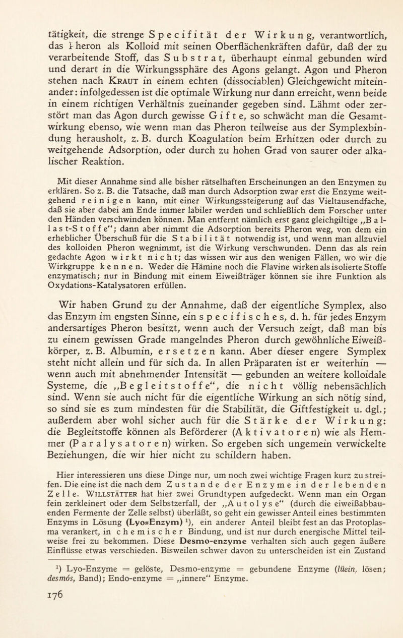 tätigkeit, die strenge Specifität der Wirkung, verantwortlich, das irheron als Kolloid mit seinen Oberflächenkräften dafür, daß der zu verarbeitende Stoff, das Substrat, überhaupt einmal gebunden wird und derart in die Wirkungssphäre des Agons gelangt* Agon und Pheron stehen nach Kraut in einem echten (dissociablen) Gleichgewicht mitein- ander: infolgedessen ist die optimale Wirkung nur dann erreicht, wenn beide in einem richtigen Verhältnis zueinander gegeben sind* Lähmt oder zer- stört man das Agon durch gewisse Gifte, so schwächt man die Gesamt- wirkung ebenso, wie wenn man das Pheron teilweise aus der Symplexbin- dung herausholt, z* B* durch Koagulation beim Erhitzen oder durch zu weitgehende Adsorption, oder durch zu hohen Grad von saurer oder alka- lischer Reaktion* Mit dieser Annahme sind alle bisher rätselhaften Erscheinungen an den Enzymen zu erklären* So z. B. die Tatsache, daß man durch Adsorption zwar erst die Enzyme weit- gehend reinigen kann, mit einer Wirkungssteigerung auf das Vieltausendfache, daß sie aber dabei am Ende immer labiler werden und schließlich dem Forscher unter den Händen verschwinden können* Man entfernt nämlich erst ganz gleichgiltige „B a 1- 1 a s t-S t of f e**; dann aber nimmt die Adsorption bereits Pheron weg, von dem ein erheblicher Überschuß für die Stabilität notwendig ist, und wenn man allzuviel des kolloiden Pheron wegnimmt, ist die Wirkung verschwunden* Denn das als rein gedachte Agon wirkt nicht; das wissen wir aus den wenigen Fällen, wo wir die Wirkgruppe kennen* Weder die Hämine noch die Flavine wirken als isolierte Stoffe enzymatisch; nur in Bindung mit einem Eiweißträger können sie ihre Funktion als O xydations- Katalysatoren erfüllen♦ Wir haben Grund zu der Annahme, daß der eigentliche Symplex, also das Enzym im engsten Sinne, ein specifisches, d*h* für jedes Enzym andersartiges Pheron besitzt, wenn auch der Versuch zeigt, daß man bis zu einem gewissen Grade mangelndes Pheron durch gewöhnliche Eiweiß- körper, z* B* Albumin, ersetzen kann* Aber dieser engere Symplex steht nicht allein und für sich da* In allen Präparaten ist er weiterhin — wenn auch mit abnehmender Intensität — gebunden an weitere kolloidale Systeme, die „B e g 1 e i t s t o f f e“, die nicht völlig nebensächlich sind* Wenn sie auch nicht für die eigentliche Wirkung an sich nötig sind, so sind sie es zum mindesten für die Stabilität, die Giftfestigkeit u. dgl*; außerdem aber wohl sicher auch für die Stärke der Wirkung: die Begleitstoffe können als Beförderer (Aktivatoren) wie als Hem- mer (Paralysatoren) wirken* So ergeben sich ungemein verwickelte Beziehungen, die wir hier nicht zu schildern haben* Hier interessieren uns diese Dinge nur, um noch zwei wichtige Fragen kurz zu strei- fen. Die eine ist die nach dem Zustande der Enzyme in der lebenden Zelle. Willstätter hat hier zwei Grundtypen aufgedeckt. Wenn man ein Organ fein zerkleinert oder dem Selbstzerfall, der „A u t o 1 y s e (durch die eiweißabbau- enden Fermente der Zelle selbst) überläßt, so geht ein gewisser Anteil eines bestimmten Enzyms in Lösung (LyosEnzym) *), ein anderer Anteil bleibt fest an das Protoplas- ma verankert, in chemischer Bindung, und ist nur durch energische Mittel teil- weise frei zu bekommen. Diese Desmo-enzyme verhalten sich auch gegen äußere Einflüsse etwas verschieden. Bisweilen schwer davon zu unterscheiden ist ein Zustand *) Lyo-Enzyme = gelöste, Desmo-enzyme = gebundene Enzyme (lüein, lösen; desmös, Band); Endo-enzyme = „innere Enzyme.
