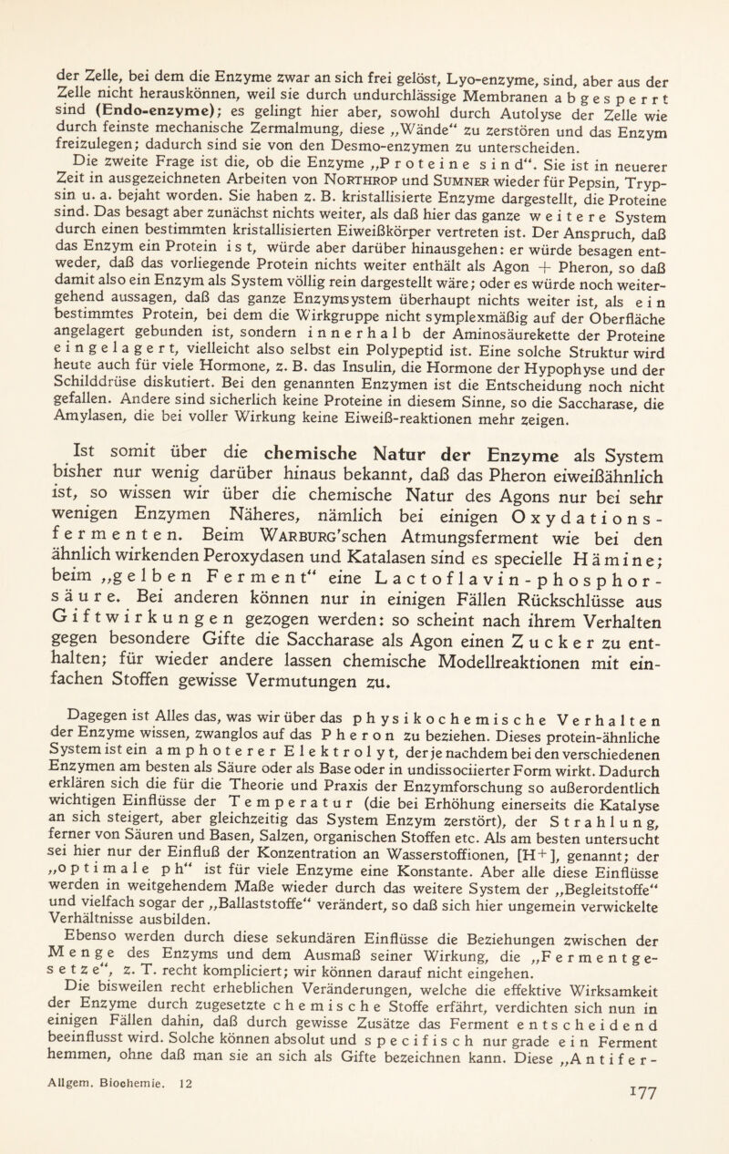 der Zelle, bei dem die Enzyme zwar an sich frei gelöst, Lyo-enzyme, sind, aber aus der Zelle nicht herauskönnen, weil sie durch undurchlässige Membranen abgesperrt sind (Endo-enzyme); es gelingt hier aber, sowohl durch Autolyse der Zelle wie durch feinste mechanische Zermalmung, diese „Wände“ zu zerstören und das Enzym freizulegen; dadurch sind sie von den Desmo-enzymen zu unterscheiden. Die zweite Frage ist die, ob die Enzyme „Proteine sin d“. Sie ist in neuerer Zeit in ausgezeichneten Arbeiten von Northrop und Sumner wieder für Pepsin, Tryp- sin u. a. bejaht worden. Sie haben z. B. kristallisierte Enzyme dargestellt, die Proteine sind. Das besagt aber zunächst nichts weiter, als daß hier das ganze weitere System durch einen bestimmten kristallisierten Eiweißkörper vertreten ist. Der Anspruch, daß das Enzym ein Protein i s t, würde aber darüber hinausgehen: er würde besagen ent- weder, daß das vorliegende Protein nichts weiter enthält als Agon + Pheron, so daß damit also ein Enzym als System völlig rein dargestellt wäre; oder es würde noch weiter- gehend aussagen, daß das ganze Enzymsystem überhaupt nichts weiter ist, als ein bestimmtes Protein, bei dem die Wirkgruppe nicht symplexmäßig auf der Oberfläche angelagert gebunden ist, sondern innerhalb der Aminosäurekette der Proteine eingelagert, vielleicht also selbst ein Polypeptid ist. Eine solche Struktur wird heute auch für viele Hormone, z. B. das Insulin, die Hormone der Hypophyse und der Schilddrüse diskutiert. Bei den genannten Enzymen ist die Entscheidung noch nicht gefallen. Andere sind sicherlich keine Proteine in diesem Sinne, so die Saccharase, die Amylasen, die bei voller Wirkung keine Eiweiß-reaktionen mehr zeigen. Ist somit über die chemische Natur der Enzyme als System bisher nur wenig darüber hinaus bekannt, daß das Pheron eiweißähnlich ist, so wissen wir über die chemische Natur des Agons nur bei sehr wenigen Enzymen Näheres, nämlich bei einigen Oxydations- fermenten. Beim WARBURG'schen Atmungsferment wie bei den ähnlich wirkenden Peroxydasen und Katalasen sind es specielle Hämine; beim „gelben Ferment“ eine Lactoflavin-phosphor- s ä u r e. Bei anderen können nur in einigen Fällen Rückschlüsse aus Giftwirkungen gezogen werden: so scheint nach ihrem Verhalten gegen besondere Gifte die Saccharase als Agon einen Z u c k e r zu ent- halten; für wieder andere lassen chemische Modellreaktionen mit ein- fachen Stoffen gewisse Vermutungen zu. Dagegen ist Alles das, was wir über das physikochemische Verhalten der Enzyme wissen, zwanglos auf das Pheron zu beziehen. Dieses protein-ähnliche System ist ein amphoterer Elektrolyt, der je nachdem bei den verschiedenen Enzymen am besten als Säure oder als Base oder in undissociierter Form wirkt. Dadurch erklären sich die für die Theorie und Praxis der Enzymforschung so außerordentlich wichtigen Einflüsse der T emperatur (die bei Erhöhung einerseits die Katalyse an sich steigert, aber gleichzeitig das System Enzym zerstört), der Strahlung, ferner von Säuren und Basen, Salzen, organischen Stoffen etc. Als am besten untersucht sei hier nur der Einfluß der Konzentration an Wasserstoffionen, [H+], genannt; der „optimale p h“ ist für viele Enzyme eine Konstante. Aber alle diese Einflüsse werden in weitgehendem Maße wieder durch das weitere System der „Begleitstoffe“ und vielfach sogar der „Ballaststoffe“ verändert, so daß sich hier ungemein verwickelte Verhältnisse ausbilden. Ebenso werden durch diese sekundären Einflüsse die Beziehungen zwischen der Men ge des Enzyms und dem Ausmaß seiner Wirkung, die „F ermentge- setze, z. T. recht kompliciert; wir können darauf nicht eingehen. Die bisweilen recht erheblichen Veränderungen, welche die effektive Wirksamkeit der Enzyme durch zugesetzte chemische Stoffe erfährt, verdichten sich nun in einigen Fällen dahin, daß durch gewisse Zusätze das Ferment entscheidend beeinflusst wird. Solche können absolut und specifisch nur grade ein Ferment hemmen, ohne daß man sie an sich als Gifte bezeichnen kann. Diese „A n t i f e r - Allgem. Biochemie. 12