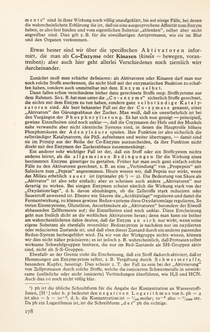 mente sind in ihrer Wirkung noch völlig unaufgeklärt, bis aui einige Fälle, bei denen die wahrscheinlichste Erklärung die ist, daß sie eine ausgesprochene Affinität zum Enzym haben, es also fest binden und vom eigentlichen Substrat „ablenken“, selbst aber nicht angreifbar sind. Dies gilt z. B. für die eiweißartigen Antiproteasen, wie sie im Blut und den Organen Vorkommen. Etwas besser sind wir über die specifischen Aktivatoren infor- mirt, die man als Co-Enzyme oder Kinasen {kinein = bewegen, voran- treiben); aber auch hier geht allerlei Verschiedenes noch ziemlich wirr durcheinander* Zunächst muß man schärfer definieren: als Aktivatoren oder Kinasen darf man nur noch solche Stoffe anerkennen, die nicht bloß mit der enzymatischen Reaktion zu schaf- fen haben, sondern auch unmittelbar mit dem Enzym selbst. Dann fallen schon verschiedene bisher dazu gerechnete Stoffe resp. Stoffsysteme aus dem Rahmen. Soz. B. hat man unter die „C o-enzyme sicherlich Stoffe gerechnet, die nichts mit dem Enzym zu tun haben, sondern ganz selbständige Kataly- satoren sind. Als best bekannter Fall sei der der Co-zymase genannt, eines „Aktivators“ des Gärungsabbaus der Zucker. Man weiß, daß sie unentbehrlich ist bei den Vorgängen der Phosphorylierung. Es hat sich nun gezeigt — principiell, gewisse Einzelheiten sind noch unklar —, daß die Cozymasen der Hefe und des Muskels nahe verwandte aber nicht identische Systeme sind, in denen die Hauptrolle höhere Phosphorsäuren der Adenylsäure spielen. Ihre Funktion ist also sicherlich die selbständiger Katalysatoren, die PhS. aufnehmen und weiter übertragen, — damit sind sie im Prinzip aus der Reihe der Co-Enzyme auszuscheiden, da ihre Funktion nicht direkt mit den Enzymen des Zuckerabbaus zusammenhängt. Ein anderer sehr wichtiger Fall ist der, daß ein Stoff oder ein Stoffsystem nichts anderes leistet, als die allgemeinen Bedingungen für die Wirkung eines bestimmten Enzyms günstiger zu gestalten. Früher hat man auch ganz einfach solche Fälle zu den Aktivatoren gerechnet, z. B. an eine „Verbindung” von „Propepsin“ mit Salzsäure zum „Pepsin“ angenommen. Heute wissen wir, daß Pepsin nur wirkt, wenn das Milieu erheblich sauer ist (optimaler ph x) = 2). Die Bedeutung von Säure als „Aktivator“ ist also sehr einfach; aber es scheinen auch andere „Aktivatoren“ nur derartig zu wirken. Bei einigen Enzymen scheint nämlich die Wirkung stark von der „Oxydationslage“, d. h. davon abzuhängen, ob die Zellstoffe stark reduciren oder Sauerstoff anwesend ist. Ebenso wie Säuren die „Aciditätsläge“ regulieren und damit die Fermentwirkung, so können gewisse Redox-systeme diese Oxydationslage regulieren. So treten Eisensysteme, Glutathion, Ascorbinsäure als „Aktivatoren“ besonders der Eiweiß abbauenden Zellfermente auf; die Einzelheiten sind noch unklar. Diese Erscheinung geht nun freilich dicht an die wirklichen Aktivatoren heran; denn man kann sie bisher am wahrscheinlichsten dahin deuten, daß das Enzym an sich nur wirkt, wenn seine eigene Substanz als ebenfalls reversibles Redoxsystem je nachdem nur im oxydierten oder reducierten Zustande ist, und daß eben dieser Zustand durch ein anderes passendes Redox-System herbeigeführt wird. Da wir von der Wirkgruppe nichts wissen, können wir dies nicht näher präcisieren; es ist jedoch z. B. wahrscheinlich, daß Proteasen selbst wirksame Schwefelgruppen besitzen, die nur im Red-Zustande als SH-Gruppen aktiv sind, nicht als S-S-Gruppen. Ebenfalls an der Grenze steht die Erscheinung, daß ein Stoff dadurch aktiviert, daß er Hemmungen am Enzymsystem selbst, z. B. Vergiftung durch Schwermetalle, besonders Kupfer, beseitigt. Dies scheint z. T. der Fall zu sein bei der „Aktivierung“ von Zellproteasen durch solche Stoffe, welche die ionisierten Schwermetalle in unwirk- same (unlösliche oder nicht ionisierte) Verbindungen überführen, wie H2S und HCN. Auch dies ist noch nicht völlig klar. *) ph ist die übliche Schreibform für die Angabe der Konzentration an Wasserstoff- Ionen, [H+] oder h. p bedeutet den negativen Logarithmus von h. ph = 2 ist also = h = io-2, d. h. die Konzentration ist = 1/100 molar; io-4 also = Vioooo etc. Da ph ein Logarithmus ist, ist die Schreibform „d e r“ ph die richtige.