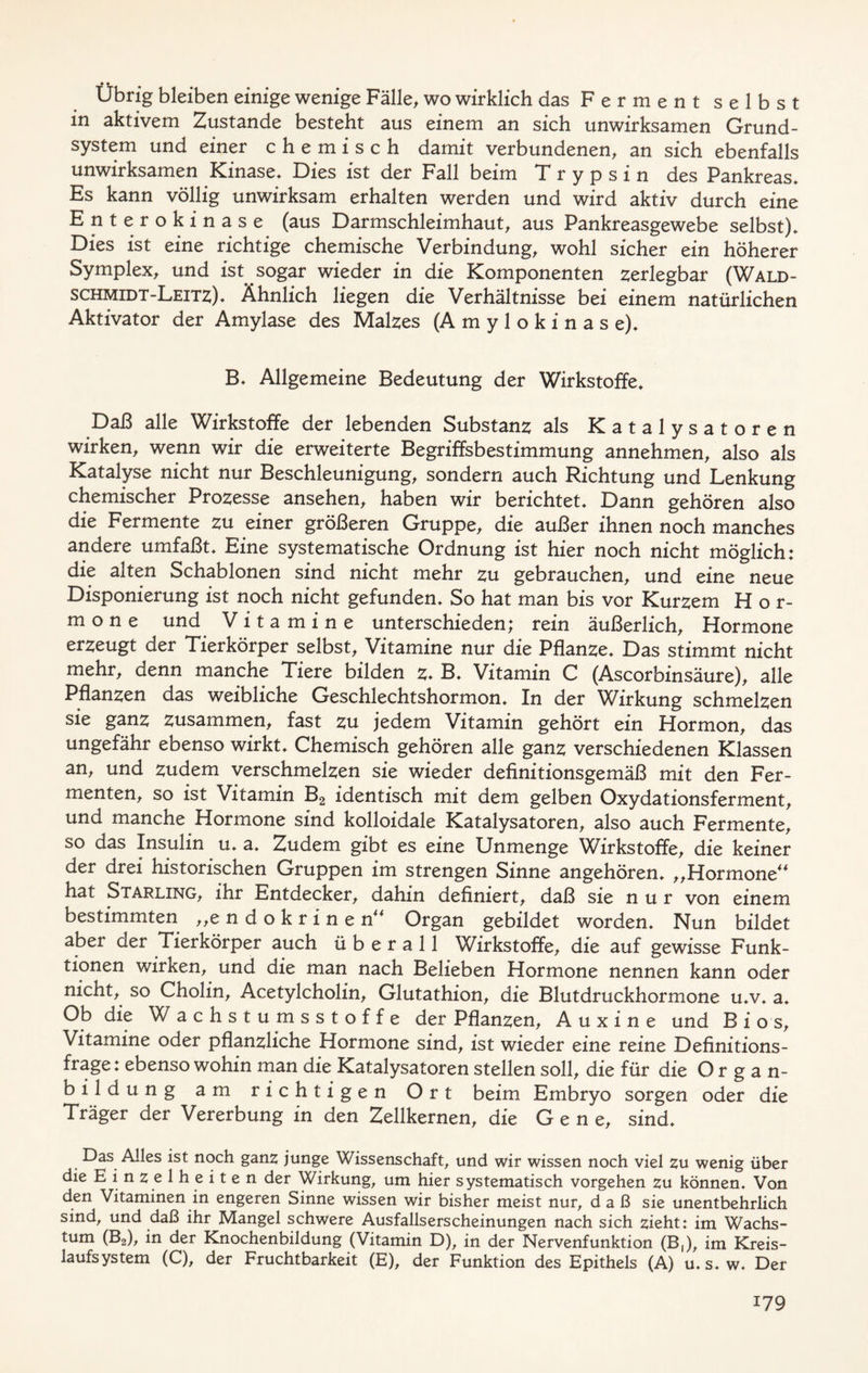 • • Übrig bleiben einige wenige Fälle, wo wirklich das Ferment selbst in aktivem Zustande besteht aus einem an sich unwirksamen Grund- system und einer chemisch damit verbundenen, an sich ebenfalls unwirksamen Kinase. Dies ist der Fall beim Trypsin des Pankreas. Es kann völlig unwirksam erhalten werden und wird aktiv durch eine Enterokinase (aus Darmschleimhaut, aus Pankreasgewebe selbst). Dies ist eine richtige chemische Verbindung, wohl sicher ein höherer Symplex, und ist sogar wieder in die Komponenten zerlegbar (Wald- schmidt-Leitz). Ähnlich liegen die Verhältnisse bei einem natürlichen Aktivator der Amylase des Malzes (A m y 1 o k i n a s e). B. Allgemeine Bedeutung der Wirkstoffe. Daß alle Wirkstoffe der lebenden Substanz als Katalysatoren wirken, wenn wir die erweiterte Begriffsbestimmung annehmen, also als Katalyse nicht nur Beschleunigung, sondern auch Richtung und Lenkung chemischer Prozesse ansehen, haben wir berichtet. Dann gehören also die Fermente zu einer größeren Gruppe, die außer ihnen noch manches andere umfaßt. Eine systematische Ordnung ist hier noch nicht möglich: die alten Schablonen sind nicht mehr zu gebrauchen, und eine neue Disponierung ist noch nicht gefunden. So hat man bis vor Kurzem Hor- mone und V i t a m i n e unterschieden; rein äußerlich, Hormone erzeugt der Tierkörper selbst, Vitamine nur die Pflanze. Das stimmt nicht mehr, denn manche Tiere bilden z. B. Vitamin C (Ascorbinsäure), alle Pflanzen das weibliche Geschlechtshormon. In der Wirkung schmelzen sie ganz zusammen, fast zu jedem Vitamin gehört ein Hormon, das ungefähr ebenso wirkt. Chemisch gehören alle ganz verschiedenen Klassen an, und zudem verschmelzen sie wieder definitionsgemäß mit den Fer- menten, so ist Vitamin B2 identisch mit dem gelben Oxydationsferment, und manche Hormone sind kolloidale Katalysatoren, also auch Fermente, so das Insulin u. a. Zudem gibt es eine Unmenge Wirkstoffe, die keiner der drei historischen Gruppen im strengen Sinne angehören. „Hormone“ hat Starling, ihr Entdecker, dahin definiert, daß sie nur von einem bestimmten „endokrinen“ Organ gebildet worden. Nun bildet aber der Tierkörper auch überall Wirkstoffe, die auf gewisse Funk- tionen wirken, und die man nach Belieben Hormone nennen kann oder nicht, so Cholin, Acetylcholin, Glutathion, die Blutdruckhormone u.v. a. Ob die W achstumsstoffe der Pflanzen, Auxine und B i o s, Vitamine oder pflanzliche Hormone sind, ist wieder eine reine Definitions- frage: ebenso wohin man die Katalysatoren stellen soll, die für die Organ- bildung am richtigen Ort beim Embryo sorgen oder die Träger der Vererbung in den Zellkernen, die Gene, sind. Das Alles ist noch ganz junge Wissenschaft, und wir wissen noch viel zu wenig über die Einzelheiten der Wirkung, um hier systematisch Vorgehen zu können. Von den Vitaminen in engeren Sinne wissen wir bisher meist nur, daß sie unentbehrlich sind, und daß ihr Mangel schwere Ausfallserscheinungen nach sich zieht: im Wachs- tum (B2), in der Knochenbildung (Vitamin D), in der Nervenfunktion (B,), im Kreis- laufsystem (C), der Fruchtbarkeit (E), der Funktion des Epithels (A) u. s. w. Der
