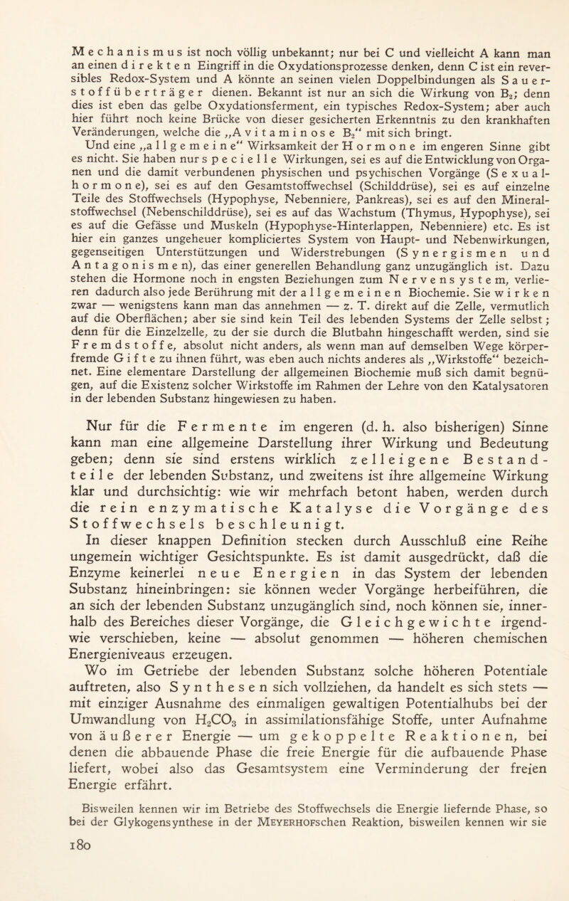 Mechanis m us ist noch völlig unbekannt; nur bei C und vielleicht A kann man an einen direkten Eingriff in die Oxydationsprozesse denken, denn C ist ein rever- sibles Redox-System und A könnte an seinen vielen Doppelbindungen als Sauer- stoffüberträger dienen. Bekannt ist nur an sich die Wirkung von B2; denn dies ist eben das gelbe Oxydationsferment, ein typisches Redox-System; aber auch hier führt noch keine Brücke von dieser gesicherten Erkenntnis zu den krankhaften Veränderungen, welche die „A vitaminose B2 mit sich bringt. Und eine „allgemeine4 Wirksamkeit der Hormone im engeren Sinne gibt es nicht. Sie haben nur specielle Wirkungen, sei es auf die Entwicklung von Orga- nen und die damit verbundenen physischen und psychischen Vorgänge (Sexual- hormone), sei es auf den Gesamtstoffwechsel (Schilddrüse), sei es auf einzelne Teile des Stoffwechsels (Hypophyse, Nebenniere, Pankreas), sei es auf den Mineral- stoffwechsel (Nebenschilddrüse), sei es auf das Wachstum (Thymus, Hypophyse), sei es auf die Gefässe und Muskeln (Hypophyse-Hinterlappen, Nebenniere) etc. Es ist hier ein ganzes ungeheuer kompliciertes System von Haupt- und Nebenwirkungen, gegenseitigen Unterstützungen und Widerstrebungen (Synergismen und Antagonismen), das einer generellen Behandlung ganz unzugänglich ist. Dazu stehen die Hormone noch in engsten Beziehungen zum Nervens ystem, verlie- ren dadurch also jede Berührung mit der allgemeinen Biochemie. Sie wirken Zwar — wenigstens kann man das annehmen — z. T. direkt auf die Zelle, vermutlich auf die Oberflächen; aber sie sind kein Teil des lebenden Systems der Zelle selbst; denn für die Einzelzelle, zu der sie durch die Blutbahn hingeschafft werden, sind sie Fremdstoffe, absolut nicht anders, als wenn man auf demselben Wege körper- fremde G i f t e zu ihnen führt, was eben auch nichts anderes als „Wirkstoffe bezeich- net. Eine elementare Darstellung der allgemeinen Biochemie muß sich damit begnü- gen, auf die Existenz solcher Wirkstoffe im Rahmen der Lehre von den Katalysatoren in der lebenden Substanz hingewiesen zu haben. Nur für die Fermente im engeren (d. h. also bisherigen) Sinne kann man eine allgemeine Darstellung ihrer Wirkung und Bedeutung geben; denn sie sind erstens wirklich zelleigene Bestand- teile der lebenden Substanz, und zweitens ist ihre allgemeine Wirkung klar und durchsichtig: wie wir mehrfach betont haben, werden durch die rein enzymatische Katalyse die Vorgänge des Stoffwechsels beschleunigt. In dieser knappen Definition stecken durch Ausschluß eine Reihe ungemein wichtiger Gesichtspunkte. Es ist damit ausgedrückt, daß die Enzyme keinerlei neue Energien in das System der lebenden Substanz hineinbringen: sie können weder Vorgänge herbeiführen, die an sich der lebenden Substanz unzugänglich sind, noch können sie, inner- halb des Bereiches dieser Vorgänge, die Gleichgewichte irgend- wie verschieben, keine — absolut genommen — höheren chemischen Energieniveaus erzeugen. Wo im Getriebe der lebenden Substanz solche höheren Potentiale auftreten, also Synthesen sich vollziehen, da handelt es sich stets — mit einziger Ausnahme des einmaligen gewaltigen Potentialhubs bei der Umwandlung von H2C03 in assimilationsfähige Stoffe, unter Aufnahme von äußerer Energie — um gekoppelte Reaktionen, bei denen die abbauende Phase die freie Energie für die aufbauende Phase liefert, wobei also das Gesamtsystem eine Verminderung der freien Energie erfährt. Bisweilen kennen wir im Betriebe des Stoffwechsels die Energie liefernde Phase, so bei der Glykogensynthese in der MEYERHOFschen Reaktion, bisweilen kennen wir sie