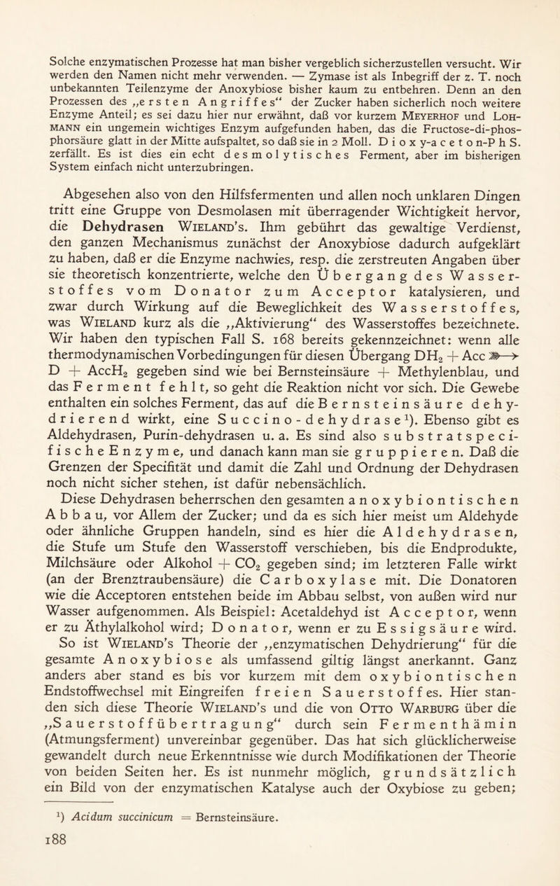 Solche enzymatischen Prozesse hat man bisher vergeblich sicherzustellen versucht* Wir werden den Namen nicht mehr verwenden* — Zymase ist als Inbegriff der z* T. noch unbekannten Teilenzyme der Anoxybiose bisher kaum zu entbehren. Denn an den Prozessen des „ersten Angriffes“ der Zucker haben sicherlich noch weitere Enzyme Anteil; es sei dazu hier nur erwähnt, daß vor kurzem Meyerhof und Loh- mann ein ungemein wichtiges Enzym aufgefunden haben, das die Fructose-di-phos- phorsäure glatt in der Mitte aufspaltet, so daß sie in 2 Moll* D i o x y-a c e t o n-P h S. Zerfällt. Es ist dies ein echt des m ol ytis ches Ferment, aber im bisherigen System einfach nicht unterzubringen* Abgesehen also von den Hilfsfermenten und allen noch unklaren Dingen tritt eine Gruppe von Desmolasen mit überragender Wichtigkeit hervor, die Dehydrasen Wieland's* Ihm gebührt das gewaltige Verdienst, den ganzen Mechanismus zunächst der Anoxybiose dadurch aufgeklärt Zu haben, daß er die Enzyme nachwies, resp. die zerstreuten Angaben über sie theoretisch konzentrierte, welche den Übergang des Wasser- stoffes vom Donator zum Acceptor katalysieren, und zwar durch Wirkung auf die Beweglichkeit des Wasserstoffes, was Wieland kurz als die ,,Aktivierung“ des Wasserstoffes bezeichnete* Wir haben den typischen Fall S* 168 bereits gekennzeichnet: wenn alle thermodynamischen Vorbedingungen für diesen Übergang DH2 + Acc M—> D + AccH2 gegeben sind wie bei Bernsteinsäure + Methylenblau, und das Ferment fehlt, so geht die Reaktion nicht vor sich* Die Gewebe enthalten ein solches Ferment, das auf die Bernsteinsäure dehy- drierend wirkt, eine Succino-dehydrase1)* Ebenso gibt es Aldehydrasen, Purin-dehydrasen u* a* Es sind also substratspeci- fischeEnzyme, und danach kann man sie gruppieren* Daß die Grenzen der Specifität und damit die Zahl und Ordnung der Dehydrasen noch nicht sicher stehen, ist dafür nebensächlich* Diese Dehydrasen beherrschen den gesamten anoxybiontischen Abbau, vor Allem der Zucker; und da es sich hier meist um Aldehyde oder ähnliche Gruppen handeln, sind es hier die Aldehydrasen, die Stufe um Stufe den Wasserstoff verschieben, bis die Endprodukte, Milchsäure oder Alkohol + C02 gegeben sind; im letzteren Falle wirkt (an der Brenztraubensäure) die Carboxylase mit* Die Donatoren wie die Acceptoren entstehen beide im Abbau selbst, von außen wird nur Wasser aufgenommen* Als Beispiel: Acetaldehyd ist Acceptor, wenn er zu Äthylalkohol wird; Donator, wenn er zu Essigsäure wird* So ist Wieland's Theorie der ,,enzymatischen Dehydrierung“ für die gesamte Anoxybiose als umfassend gütig längst anerkannt* Ganz anders aber stand es bis vor kurzem mit dem oxybiontischen Endstoffwechsel mit Eingreifen freien Sauerstoff es* Hier stan- den sich diese Theorie Wieland's und die von Otto Warburg über die „Sauerstoffübertragung“ durch sein Fermenthämin (Atmungsferment) unvereinbar gegenüber* Das hat sich glücklicherweise gewandelt durch neue Erkenntnisse wie durch Modifikationen der Theorie von beiden Seiten her* Es ist nunmehr möglich, grundsätzlich ein Bild von der enzymatischen Katalyse auch der Oxybiose zu geben; 2) Acidum succinicum = Bernsteinsäure.