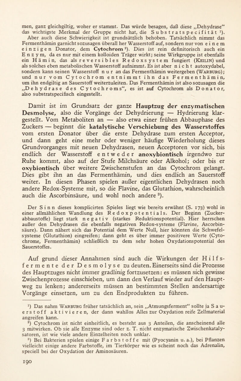 men, ganz gleichgiltig, woher er stammt. Das würde besagen, daß diese „Dehydrase das wichtigste Merkmal der Gruppe nicht hat, die Substratspecifität x). Aber auch diese Schwierigkeit ist grundsätzlich behoben. Tatsächlich nimmt das Fermenthämin garnicht sozusagen überall her Wasserstoff auf, sondern nur von einem einzigen Donator, dem Cytochrom* 2). Dies ist rein definitorisch auch ein Enzym, da es nur mit einem kolloiden Träger wirkt; seine Wirkgruppe ist ebenfalls ein Hämin, das als reversibles Redoxsystem fungiert (Keilin) und als solches eben metabolischen Wasserstoff aufnimmt. Es ist aber nicht autoxydabel, sondern kann seinen Wasserstoff n u r an das Fermenthämin weitergeben (Warburg); und nur vom Cytochrom entnimmt ihn das Fermenthämin, um ihn endgiltig an Sauerstoff weiterzuleiten. Das Fermenthämin ist also sozusagen die „D ehydrase des Cytochrom s, es ist auf Cytochrom als Donator, also substratspecifisch eingestellt. Damit ist im Grundsatz der ganze Hauptzug der enzymatischen Desmolyse, also die Vorgänge der Dehydrierung — Hydrierung klar- gestellt. Vom Metaboliten an — also etwa einer frühen Abbauphase des Zuckers — beginnt die katalytische Verschiebung des Wasserstoffes vom ersten Donator über die erste Dehydrase zum ersten Acceptor, und dann geht eine mehr oder weniger häufige Wiederholung dieses Grundvorganges mit neuen Dehydrasen, neuen Acceptoren vor sich, bis endlich der Wasserstoff entweder anoxybiontisch irgendwo zur Ruhe kommt, also auf der Stufe Milchsäure oder Alkohol; oder bis er oxybiontisch über weitere Zwischenstufen an das Cytochrom gelangt. Dies gibt ihn an das Fermenthämin, und dies endlich an Sauerstoff weiter. In diesen Phasen spielen außer eigentlichen Dehydrasen noch andere Redox-Systeme mit, so die Flavine, das Glutathion, wahrscheinlich auch die Ascorbinsäure, und wohl noch andere 3). Der Sinn dieses komplicirten Spieles liegt wie bereits erwähnt (S. 173) wohl in einer allmählichen Wandlung des Redoxpotentials. Der Beginn (Zucker- abbaustoffe) liegt stark negativ (starkes Reduktionspotential). Hier herrschen außer den Dehydrasen die ebenfalls negativen Redox-systeme (Flavine, Ascorbin- säure). Dann nähert sich das Potential dem Werte Null, hier könnten die Schwefel- systeme (Glutathion) eingreifen; dann geht es über immer positivere Werte (Cyto- chrome, Fermenthämin) schließlich zu dem sehr hohen Oxydationspotential des Sauerstoffes. Auf grund dieser Annahmen sind auch die Wirkungen der Hilfs- fermente der Desmolyse zu deuten. Einerseits sind die Prozesse des Hauptzuges nicht immer gradlinig fortzusetzen: es müssen sich gewisse Zwischenprozesse einschieben, um dann den Verlauf wieder auf den Haupt- weg zu lenken; andererseits müssen an bestimmten Stellen andersartige Vorgänge einsetzen, um zu den Endprodukten zu führen. x) Das nahm Warburg früher tatsächlich an, sein „Atmungsferment sollte ja Sau- erstoff aktivieren, der dann wahllos Alles zur Oxydation reife Zellmaterial angreifen kann. 2) Cytochrom ist nicht einheitlich, es besteht aus 3 Anteilen, die anscheinend alle 3 mitwirken. Ob sie alle Enzyme sind oder z. T. nicht enzymatische Zwischenkataly- satoren, ist wie viele andere Einzelheiten noch unklar. 3) Bei Bakterien spielen einige Farbstoffe mit (Pyocyanin u. a.), bei Pflanzen vielleicht einige andere Farbstoffe, im Tierkörper wie es scheint noch das Adrenalin, speciell bei der Oxydation der Aminosäuren.