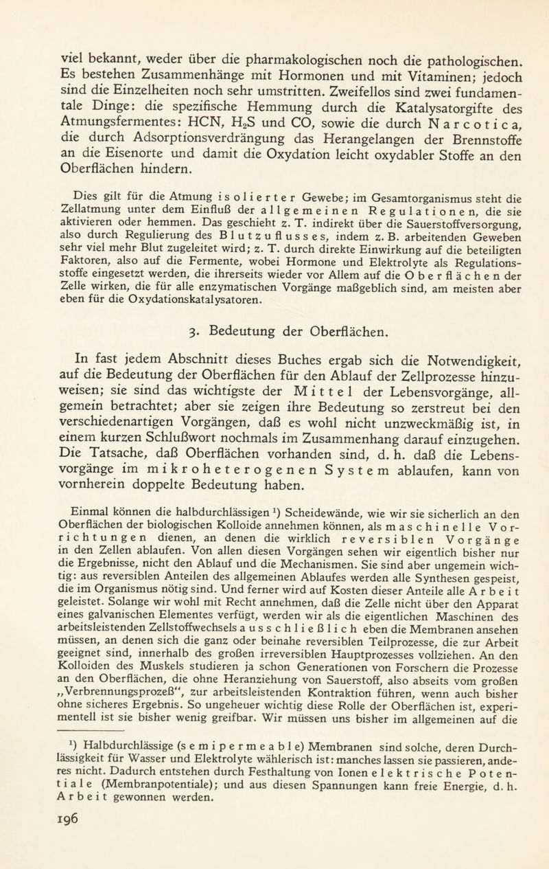 viel bekannt, weder über die pharmakologischen noch die pathologischem Es bestehen Zusammenhänge mit Hormonen und mit Vitaminen; jedoch sind die Einzelheiten noch sehr umstritten* Zweifellos sind zwei fundamen- tale Dinge: die spezifische Hemmung durch die Katalysatorgifte des Atmungsfermentes: HCN, H2S und CO, sowie die durch Narcotica, die durch Adsorptionsverdrängung das Herangelangen der Brennstoffe an die Eisenorte und damit die Oxydation leicht oxydabler Stoffe an den Oberflächen hindern* Dies gilt für die Atmung isolierter Gewebe; im Gesamtorganismus steht die Zellatmung unter dem Einfluß der a 11 g e m e i n e n Regulationen, die sie aktivieren oder hemmen* Das geschieht z* T* indirekt über die Sauerstoffversorgung, also durch Regulierung des Blutzuflusses, indem z. B* arbeitenden Geweben sehr viel mehr Blut zugeleitet wird; z* T* durch direkte Einwirkung auf die beteiligten Faktoren, also auf die Fermente, wobei Hormone und Elektrolyte als Regulations- stoffe eingesetzt werden, die ihrerseits wieder vor Allem auf die Oberflächen der Zelle wirken, die für alle enzymatischen Vorgänge maßgeblich sind, am meisten aber eben für die Oxydationskatalysatoren* 3* Bedeutung der Oberflächen* In fast jedem Abschnitt dieses Buches ergab sich die Notwendigkeit, auf die Bedeutung der Oberflächen für den Ablauf der Zellprozesse hinzu- weisen; sie sind das wichtigste der Mittel der Lebensvorgänge, all- gemein betrachtet; aber sie zeigen ihre Bedeutung so zerstreut bei den verschiedenartigen Vorgängen, daß es wohl nicht unzweckmäßig ist, in einem kurzen Schlußwort nochmals im Zusammenhang darauf einzugehen* Die Tatsache, daß Oberflächen vorhanden sind, d* h* daß die Lebens- vorgänge im mikroheterogenen System ablaufen, kann von vornherein doppelte Bedeutung haben* Einmal können die halbdurchlässigen x) Scheidewände, wie wir sie sicherlich an den Oberflächen der biologischen Kolloide annehmen können, als maschinelle Vor- richtungen dienen, an denen die wirklich reversiblen Vorgänge in den Zellen ablaufen* Von allen diesen Vorgängen sehen wir eigentlich bisher nur die Ergebnisse, nicht den Ablauf und die Mechanismen, Sie sind aber ungemein wich- tig: aus reversiblen Anteilen des allgemeinen Ablaufes werden alle Synthesen gespeist, die im Organismus nötig sind. Und ferner wird auf Kosten dieser Anteile alle Arbeit geleistet. Solange wir wohl mit Recht annehmen, daß die Zelle nicht über den Apparat eines galvanischen Elementes verfügt, werden wir als die eigentlichen Maschinen des arbeitsleistenden Zellstoffwechsels ausschließlich eben die Membranen ansehen müssen, an denen sich die ganz oder beinahe reversiblen Teilprozesse, die zur Arbeit geeignet sind, innerhalb des großen irreversiblen Hauptprozesses vollziehen. An den Kolloiden des Muskels studieren ja schon Generationen von Forschern die Prozesse an den Oberflächen, die ohne Heranziehung von Sauerstoff, also abseits vom großen „Verbrennungsprozeß“, zur arbeitsleistenden Kontraktion führen, wenn auch bisher ohne sicheres Ergebnis. So ungeheuer wichtig diese Rolle der Oberflächen ist, experi- mentell ist sie bisher wenig greifbar. Wir müssen uns bisher im allgemeinen auf die J) Halbdurchlässige (semipermeable) Membranen sind solche, deren Durch- lässigkeit für Wasser und Elektrolyte wählerisch ist: manches lassen sie passieren, ande- res nicht. Dadurch entstehen durch Festhaltung von Ionen elektrische Poten- tiale (Membranpotentiale); und aus diesen Spannungen kann freie Energie, d. h. Arbeit gewonnen werden.
