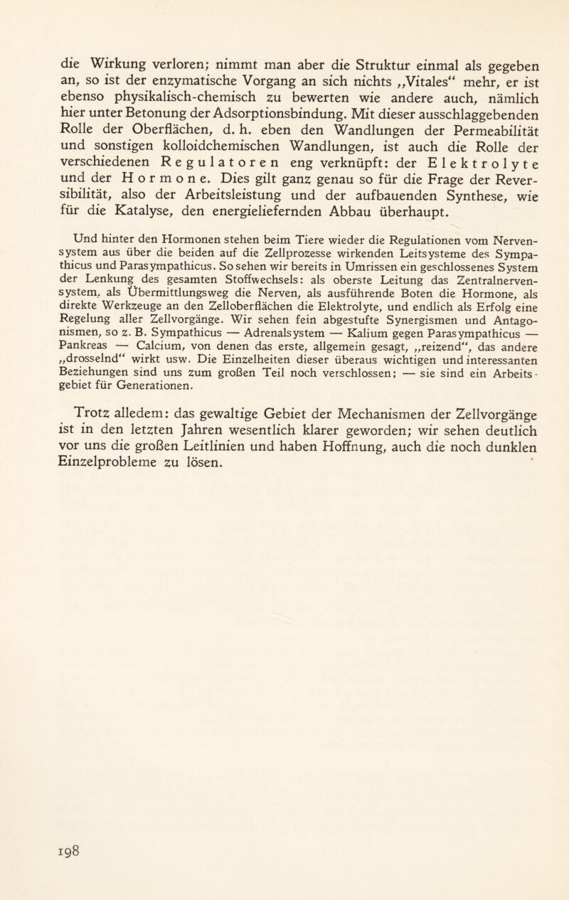 die Wirkung verloren; nimmt man aber die Struktur einmal als gegeben an, so ist der enzymatische Vorgang an sich nichts „Vitales mehr, er ist ebenso physikalisch-chemisch zu bewerten wie andere auch, nämlich hier unter Betonung der Adsorptionsbindung. Mit dieser ausschlaggebenden Rolle der Oberflächen, d. h. eben den Wandlungen der Permeabilität und sonstigen kolloidchemischen Wandlungen, ist auch die Rolle der verschiedenen Regulatoren eng verknüpft: der Elektrolyte und der Hormone. Dies gilt ganz genau so für die Frage der Rever- sibilität, also der Arbeitsleistung und der aufbauenden Synthese, wie für die Katalyse, den energieliefernden Abbau überhaupt. Und hinter den Hormonen stehen beim Tiere wieder die Regulationen vom Nerven- system aus über die beiden auf die Zellprozesse wirkenden Leitsysteme des Sympa- thicus und Parasympathicus. So sehen wir bereits in Umrissen ein geschlossenes System der Lenkung des gesamten Stoffwechsels: als oberste Leitung das Zentralnerven- system, als Übermittlungsweg die Nerven, als ausführende Boten die Hormone, als direkte Werkzeuge an den Zelloberflächen die Elektrolyte, und endlich als Erfolg eine Regelung aller Zellvorgänge. Wir sehen fein abgestufte Synergismen und Antago- nismen, so z. B. Sympathicus — Adrenalsystem — Kalium gegen Parasympathicus — Pankreas — Calcium, von denen das erste, allgemein gesagt, „reizend“, das andere „drosselnd“ wirkt usw. Die Einzelheiten dieser überaus wichtigen und interessanten Beziehungen sind uns zum großen Teil noch verschlossen; — sie sind ein Arbeits- gebiet für Generationen. Trotz alledem: das gewaltige Gebiet der Mechanismen der Zellvorgänge ist in den letzten Jahren wesentlich klarer geworden; wir sehen deutlich vor uns die großen Leitlinien und haben Hoffnung, auch die noch dunklen Einzelprobleme zu lösen.