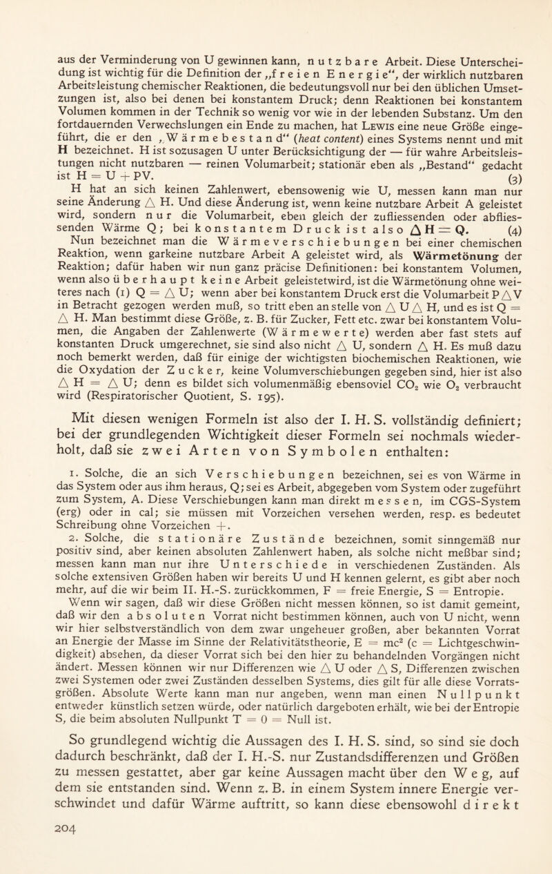 aus der Verminderung von U gewinnen kann, nutzbare Arbeit. Diese Unterschei- dung ist wichtig für die Definition der „freien Energi e“, der wirklich nutzbaren Arbeitsleistung chemischer Reaktionen, die bedeutungsvoll nur bei den üblichen Umset- zungen ist, also bei denen bei konstantem Druck; denn Reaktionen bei konstantem Volumen kommen in der Technik so wenig vor wie in der lebenden Substanz. Um den fortdauernden Verwechslungen ein Ende zu machen, hat Lewis eine neue Größe einge- führt, die er den ,.W ärmebestand“ (heat content) eines Systems nennt und mit H bezeichnet. H ist sozusagen U unter Berücksichtigung der — für wahre Arbeitsleis- tungen nicht nutzbaren — reinen Volumarbeit; stationär eben als „Bestand4* gedacht ist H = U -f PV. (3) H hat an sich keinen Zahlenwert, ebensowenig wie U, messen kann man nur seine Änderung A H. Und diese Änderung ist, wenn keine nutzbare Arbeit A geleistet wird, sondern nur die Volumarbeit, eben gleich der zufliessenden oder abflies- senden Wärme Q; bei konstantem Druck ist also ^H=Q. (4) Nun bezeichnet man die W ärmeverschiebungen bei einer chemischen Reaktion, wenn garkeine nutzbare Arbeit A geleistet wird, als Wärmetönung der Reaktion; dafür haben wir nun ganz präcise Definitionen: bei konstantem Volumen, wenn also überhaupt keine Arbeit geleistetwird, ist die Wärmetönung ohne wei- teres nach (1) Q = A U; wenn aber bei konstantem Druck erst die Volumarbeit PA V in Betracht gezogen werden muß, so tritt eben an stelle von A U A H, und es ist Q = A H. Man bestimmt diese Größe, z. B. für Zucker, Fett etc. zwar bei konstantem Volu- men, die Angaben der Zahlenwerte (W ärmewerte) werden aber fast stets auf konstanten Druck umgerechnet, sie sind also nicht A U, sondern A H. Es muß dazu noch bemerkt werden, daß für einige der wichtigsten biochemischen Reaktionen, wie die Oxydation der Zucker, keine Volumverschiebungen gegeben sind, hier ist also AH = AU; denn es bildet sich volumenmäßig ebensoviel COa wie 02 verbraucht wird (Respiratorischer Quotient, S. 195). Mit diesen wenigen Formeln ist also der L H. S. vollständig definiert; bei der grundlegenden Wichtigkeit dieser Formeln sei nochmals wieder- holt, daß sie zwei Arten von Symbolen enthalten: 1. Solche, die an sich Verschiebungen bezeichnen, sei es von Wärme in das System oder aus ihm heraus, Q; sei es Arbeit, abgegeben vom System oder zugeführt zum System, A. Diese Verschiebungen kann man direkt messen, im CGS-System (erg) oder in cal; sie müssen mit Vorzeichen versehen werden, resp. es bedeutet Schreibung ohne Vorzeichen + • 2. Solche, die stationäre Zustände bezeichnen, somit sinngemäß nur positiv sind, aber keinen absoluten Zahlenwert haben, als solche nicht meßbar sind; messen kann man nur ihre Unterschiede in verschiedenen Zuständen. Als solche extensiven Größen haben wir bereits U und H kennen gelernt, es gibt aber noch mehr, auf die wir beim II. H.-S. zurückkommen, F = freie Energie, S = Entropie. Wenn wir sagen, daß wir diese Größen nicht messen können, so ist damit gemeint, daß wir den absoluten Vorrat nicht bestimmen können, auch von U nicht, wenn wir hier selbstverständlich von dem zwar ungeheuer großen, aber bekannten Vorrat an Energie der Masse im Sinne der Relativitätstheorie, E = mc2 (c = Lichtgeschwin- digkeit) absehen, da dieser Vorrat sich bei den hier zu behandelnden Vorgängen nicht ändert. Messen können wir nur Differenzen wie A U oder A S, Differenzen zwischen Zwei Systemen oder zwei Zuständen desselben Systems, dies gilt für alle diese Vorrats- größen. Absolute Werte kann man nur angeben, wenn man einen Nullpunkt entweder künstlich setzen würde, oder natürlich dargeboten erhält, wie bei der Entropie S, die beim absoluten Nullpunkt T = 0 = Null ist. So grundlegend wichtig die Aussagen des I. H. S. sind, so sind sie doch dadurch beschränkt, daß der I. H.-S. nur Zustandsdifferenzen und Größen zu messen gestattet, aber gar keine Aussagen macht über den Weg, auf dem sie entstanden sind. Wenn z. B. in einem System innere Energie ver- schwindet und dafür Wärme auftritt, so kann diese ebensowohl direkt