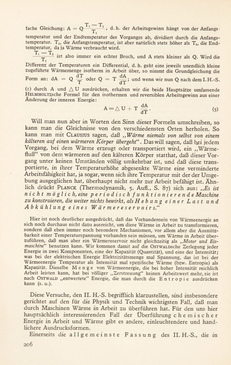 fache Gleichung: A = Q w, T, , d. h. der Arbeitsgewinn hängt von der Anfangs- temperatur und der Endtemperatur des Vorganges ab, dividiert durch die Anfangs- temperatur. T„ die Anfangs temperatur, ist aber natürlich stets höher als Ta, die End- temperatur, da ja Wärme verbraucht wird. T, — T T, 2 ist also immer ein echter Bruch, und A stets kleiner als Q. Wird die Differenz der Temperaturen ein Differential, d. h. geht eine jeweils unendlich kleine Zugeführte Wärmemenge isotherm in Arbeit über, so nimmt die Grundgleichung die Form an: dA = Q oder Q = T ; und wenn wir nun Q nach dem I. H.-S. 1 dT (i) durch A und A U ausdrücken, erhalten wir die beide Hauptsätze umfassende HELMHOLTZsche Formel für den isothermen und reversiblen Arbeitsgewinn aus einer Änderung der inneren Energie: A-AU+T dA dT* (5) Will man nun aber in Worten den Sinn dieser Formeln umschreiben, so kann man die Gleichnisse von den verschiedensten Orten herholen. So kann man mit Clausius sagen, daß „Wärme niemals von selbst von einem kälteren auf einen wärmeren Körper übergehtDas will sagen, daß bßi jedem Vorgang, bei dem Wärme erzeugt oder transportiert wird, ein ,,Wärme- fluß“ von dem wärmeren auf den kälteren Körper statthat, daß dieser Vor- gang unter keinen Umständen völlig umkehrbar ist, und daß diese trans- portierte, in ihrer Temperaturhöhe abgesenkte Wärme eine verminderte Arbeitsfähigkeit hat, ja sogar, wenn sich ihre Temperatur mit der der Umge- bung ausgeglichen hat, überhaupt nicht mehr zur Arbeit befähigt ist. Ähn- lich drückt Planck (Thermodynamik, 5. Aufl., S. 87) sich aus: „Es ist nicht möglich, eine periodisch funktionierende Maschine zu konstruieren, die weiter nichts bewirkt, als H e b u n g einer Last und Abkühlung eines Wärmereservoir s“ Hier ist noch deutlicher ausgedrückt, daß das Vorhandensein von Wärmeenergie an sich noch durchaus nicht dazu ausreicht, um diese Wärme in Arbeit zu transformieren, sondern daß eben immer noch besondere Mechanismen, vor allem aber die Ausnütz- barkeit einer Temperaturspannung vorhanden sein müssen, um Wärme in Arbeit über- zuführen, daß man aber ein Wärmereservoir nicht gleichzeitig als „Motor und Eis- maschine“ benutzen kann. Wir kommen damit auf die OsTWALDsche Zerlegung jeder Energie in zwei Komponenten, eine der Kapazität (Quantität), und eine der Intensität; was bei der elektrischen Energie Elektrizitätsmenge mal Spannung, das ist bei der Wärmeenergie Temperatur als Intensität mal spezifische Wärme (bzw. Entropie) als Kapazität. Dieselbe Menge von Wärmeenergie, die bei hoher Intensität reichlich Arbeit leisten kann, hat bei völliger „Zerstreuung“ keinen Arbeitswert mehr, sie ist nach Ostwald „entwertete“ Energie, die man durch die Entropie ausdrücken kann (s. u.). Diese Versuche, den II. H.-S. begrifflich klarzustellen, sind insbesondere gerichtet auf den für die Physik und Technik wichtigsten Fall, daß man durch Maschinen Wärme in Arbeit zu überführen hat. Für den uns hier hauptsächlich interessierenden Fall der Überführung chemischer Energie in Arbeit und Wärme gibt es andere, einleuchtendere und hand- lichere Ausdrucksformen. Einerseits die allgemeinste Fassung des II. H.-S., die in