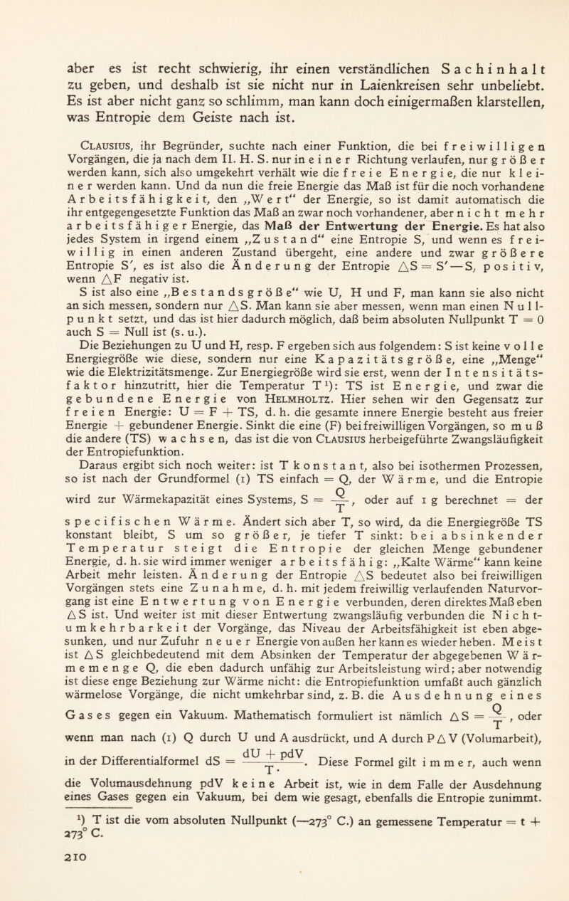 aber es ist recht schwierig, ihr einen verständlichen Sachinhalt Zu geben, und deshalb ist sie nicht nur in Laienkreisen sehr unbeliebt. Es ist aber nicht ganz so schlimm, man kann doch einigermaßen klarstellen, was Entropie dem Geiste nach ist. Clausius, ihr Begründer, suchte nach einer Funktion, die bei freiwilligen Vorgängen, die ja nach dem II, H. S. nur in e i n e r Richtung verlaufen, nur größer werden kann, sich also umgekehrt verhält wie die freie Energie, die nur klei- ner werden kann. Und da nun die freie Energie das Maß ist für die noch vorhandene Arbeitsfähigkeit, den „W e r t“ der Energie, so ist damit automatisch die ihr entgegengesetzte Funktion das Maß an zwar noch vorhandener, aber nicht mehr arbeitsfähiger Energie, das Maß der Entwertung der Energie. Es hat also jedes System in irgend einem „Zustan d“ eine Entropie S, und wenn es frei- willig in einen anderen Zustand übergeht, eine andere und zwar größere Entropie S', es ist also die Änderung der Entropie AS = S'— S, positiv, wenn AF negativ ist. S ist also eine „Bestands große wie U, H und F, man kann sie also nicht an sich messen, sondern nur AS. Man kann sie aber messen, wenn man einen Null- punkt setzt, und das ist hier dadurch möglich, daß beim absoluten Nullpunkt T = 0 auch S = Null ist (s. u.). Die Beziehungen zu U und H, resp. F ergeben sich aus folgendem: S ist keine volle Energiegröße wie diese, sondern nur eine Kapazitätsgröße, eine „Menge“ wie die Elektrizitätsmenge. Zur Energiegröße wird sie erst, wenn der Intensitäts- faktor hinzutritt, hier die Temperatur T *): TS ist Energie, und zwar die gebundene Energie von Helmholtz. Hier sehen wir den Gegensatz Zur freien Energie: U = F + TS, d. h. die gesamte innere Energie besteht aus freier Energie + gebundener Energie. Sinkt die eine (F) bei freiwilligen Vorgängen, so m u ß die andere (TS) wachsen, das ist die von Clausius herbeigeführte Zwangsläufigkeit der Entropiefunktion. Daraus ergibt sich noch weiter: ist T k o n s t a n t, also bei isothermen Prozessen, so ist nach der Grundformel (i) TS einfach = Q, der Wärme, und die Entropie wird Zur Wärmekapazität eines Systems, S = oder auf i g berechnet = der specifischen Wärme. Ändert sich aber T, so wird, da die Energiegröße TS konstant bleibt, S um so größer, je tiefer T sinkt: bei absinkender Temperatur steigt die Entropie der gleichen Menge gebundener Energie, d. h. sie wird immer weniger arbeitsfähig: „Kalte Wärme“ kann keine Arbeit mehr leisten. Änderung der Entropie AS bedeutet also bei freiwilligen Vorgängen stets eine Zunahme, d. h. mit jedem freiwillig verlaufenden Naturvor- gang ist eine Entwertung von Energie verbunden, deren direktes Maß eben A S ist. Und weiter ist mit dieser Entwertung zwangsläufig verbunden die Nicht- umkehrbarkeit der Vorgänge, das Niveau der Arbeitsfähigkeit ist eben abge- sunken, und nur Zufuhr neuer Energie von außen her kann es wieder heben. Meist ist AS gleichbedeutend mit dem Absinken der Temperatur der abgegebenen W ä r- memenge Q, die eben dadurch unfähig zur Arbeitsleistung wird; aber notwendig ist diese enge Beziehung zur Wärme nicht: die Entropiefunktion umfaßt auch gänzlich wärmelose Vorgänge, die nicht umkehrbar sind, z. B. die Ausdehnung eines Gases gegen ein Vakuum. Mathematisch formuliert ist nämlich AS = —, oder wenn man nach (i) Q durch U und A ausdrückt, und A durch P A V (Volumarbeit), in der Differentialformel dS = ——Diese Formel gilt immer, auch wenn die Volumausdehnung pdV keine Arbeit ist, wie in dem Falle der Ausdehnung eines Gases gegen ein Vakuum, bei dem wie gesagt, ebenfalls die Entropie zunimmt. x) T ist die vom absoluten Nullpunkt (—2730 C.) an gemessene Temperatur = t + 273° C.