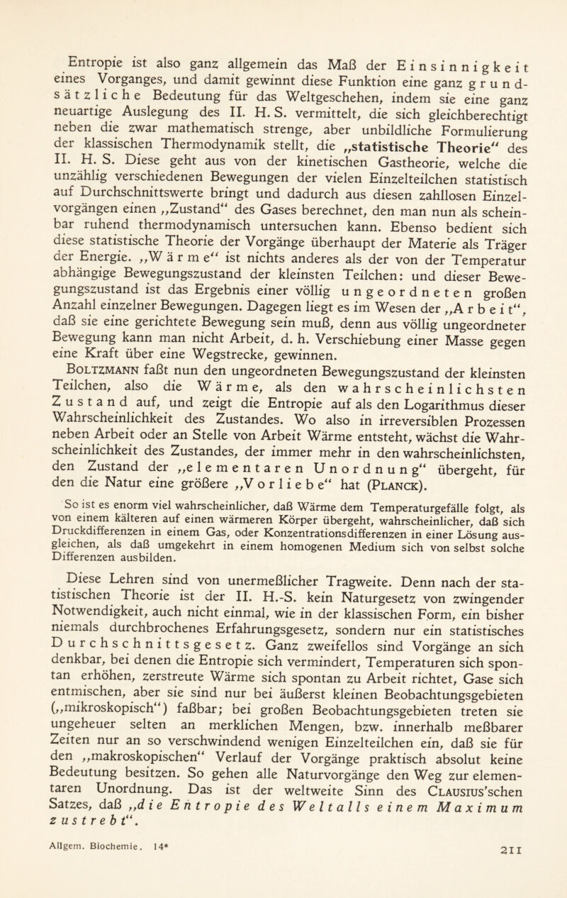 Entropie ist also ganz allgemein das Maß der Einsinnigkeit eines Vorganges, und damit gewinnt diese Funktion eine ganz grund- sätzliche Bedeutung für das Weltgeschehen, indem sie eine ganz neuartige Auslegung des IL H, S. vermittelt, die sich gleichberechtigt neben die zwar mathematisch strenge, aber unbildliche Formulierung der klassischen Thermodynamik stellt, die „statistische Theorie des IL H, S, Diese geht aus von der kinetischen Gastheorie, welche die unzählig verschiedenen Bewegungen der vielen Einzelteilchen statistisch auf Durchschnittswerte bringt und dadurch aus diesen zahllosen Einzel- vorgängen einen „Zustand des Gases berechnet, den man nun als schein- bar ruhend thermodynamisch untersuchen kann. Ebenso bedient sich diese statistische Theorie der Vorgänge überhaupt der Materie als Träger der Energie, „W ä r m e“ ist nichts anderes als der von der Temperatur abhängige Bewegungszustand der kleinsten Teilchen: und dieser Bewe- gungszustand ist das Ergebnis einer völlig ungeordneten großen Anzahl einzelner Bewegungen, Dagegen liegt es im Wesen der „A r b e i t, daß sie eine gerichtete Bewegung sein muß, denn aus völlig ungeordneter Bewegung kann man nicht Arbeit, d, h, Verschiebung einer Masse gegen eine Kraft über eine Wegstrecke, gewinnen, ^ Boltzmann faßt nun den ungeordneten Bewegungszustand der kleinsten Teilchen, also die Wärme, als den wahrscheinlichsten Zustand auf, und zeigt die Entropie auf als den Logarithmus dieser Wahrscheinlichkeit des Zustandes, Wo also in irreversiblen Prozessen neben Arbeit oder an Stelle von Arbeit Wärme entsteht, wächst die Wahr- scheinlichkeit des Zustandes, der immer mehr in den wahrscheinlichsten, den Zustand der „elementaren Unordnung übergeht, für den die Natur eine größere „Vorliebe hat (Planck), So ist es enorm viel wahrscheinlicher, daß Wärme dem Temperaturgefälle folgt, als von einem kälteren auf einen wärmeren Körper übergeht, wahrscheinlicher, daß sich Druckdifferenzen in einem Gas, oder Konzentrationsdifferenzen in einer Lösung aus- gleichen, als daß umgekehrt in einem homogenen Medium sich von selbst solche Differenzen ausbilden. Diese Lehren sind von unermeßlicher Tragweite, Denn nach der sta- tistischen Theorie ist der II, H,-S, kein Naturgesetz von zwingender Notwendigkeit, auch nicht einmal, wie in der klassischen Form, ein bisher niemals durchbrochenes Erfahrungsgesetz, sondern nur ein statistisches Durchschnittsgesetz, Ganz zweifellos sind Vorgänge an sich denkbar, bei denen die Entropie sich vermindert, Temperaturen sich spon- tan erhöhen, zerstreute Wärme sich spontan zu Arbeit richtet, Gase sich entmischen, aber sie sind nur bei äußerst kleinen Beobachtungsgebieten („mikroskopisch) faßbar; bei großen Beobachtungsgebieten treten sie ungeheuer selten an merklichen Mengen, bzw, innerhalb meßbarer Zeiten nur an so verschwindend wenigen Einzelteilchen ein, daß sie für den „makroskopischen Verlauf der Vorgänge praktisch absolut keine Bedeutung besitzen. So gehen alle Naturvorgänge den Weg zur elemen- taren Unordnung, Das ist der weltweite Sinn des CLAUsius'schen Satzes, daß „d i e Entropie des Weltalls einem Maximum z u s t r e b t“, Allgem. Biochemie. 14*