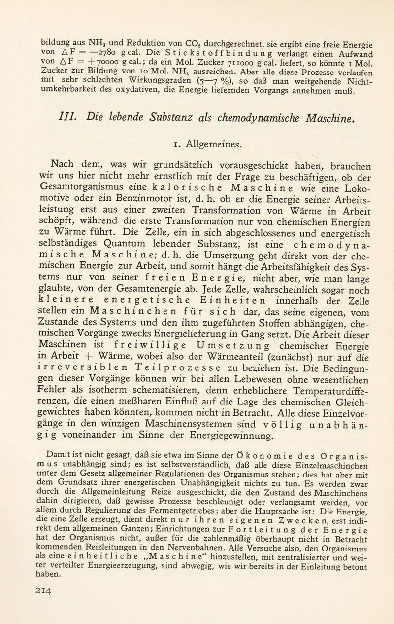 bildung aus NH3 und Reduktion von C02 durchgerechnet, sie ergibt eine freie Energie von AF = 2780 g cal. Die Stickstoffbindung verlangt einen Aufwand von AF = +70000 gcal.; da ein Mol. Zucker 711000 g cal. liefert, so könnte 1 Mob Zucker zur Bildung von 10 MoL NHS ausreichen* Aber alle diese Prozesse verlaufen mit sehr schlechten Wirkungsgraden (5—7 %), so daß man weitgehende Nicht- umkehrbarkeit des oxydativen, die Energie liefernden Vorgangs annehmen muß. 1IL Die lebende Substanz als chemodynamische Maschine. 1. Allgemeines. Nach dem, was wir grundsätzlich vorausgeschickt haben, brauchen wir uns hier nicht mehr ernstlich mit der Frage zu beschäftigen, ob der Gesamtorganismus eine kalorische Maschine wie eine Loko- motive oder ein Benzinmotor ist, d. h. ob er die Energie seiner Arbeits- leistung erst aus einer zweiten Transformation von Wärme in Arbeit schöpft, während die erste Transformation nur von chemischen Energien Zu Wärme führt. Die Zelle, ein in sich abgeschlossenes und energetisch selbständiges Quantum lebender Substanz, ist eine chemodyna- mische Maschine; d. h. die Umsetzung geht direkt von der che- mischen Energie zur Arbeit, und somit hängt die Arbeitsfähigkeit des Sys- tems nur von seiner freien Energie, nicht aber, wie man lange glaubte, von der Gesamtenergie ab. Jede Zelle, wahrscheinlich sogar noch kleinere energetische Einheiten innerhalb der Zelle stellen ein Maschinchen für sich dar, das seine eigenen, vom Zustande des Systems und den ihm zugeführten Stoffen abhängigen, che- mischen Vorgänge zwecks Energielieferung in Gang setzt. Die Arbeit dieser Maschinen ist freiwillige Umsetzung chemischer Energie in Arbeit -+ Wärme, wobei also der Wärmeanteil (zunächst) nur auf die irreversiblen Teilprozesse zu beziehen ist. Die Bedingun- gen dieser Vorgänge können wir bei allen Lebewesen ohne wesentlichen Fehler als isotherm schematisieren, denn erheblichere Temperaturdiffe- renzen, die einen meßbaren Einfluß auf die Lage des chemischen Gleich- gewichtes haben könnten, kommen nicht in Betracht. Alle diese Einzelvor- gänge in den winzigen Maschinensystemen sind völlig unabhän- g i g voneinander im Sinne der Energiegewinnung. Damit ist nicht gesagt, daß sie etwa im Sinne der Ökonomie des Organis- mus unabhängig sind; es ist selbstverständlich, daß alle diese Einzelmaschinchen unter dem Gesetz allgemeiner Regulationen des Organismus stehen; dies hat aber mit dem Grundsatz ihrer energetischen Unabhängigkeit nichts zu tun. Es werden zwar durch die Allgemeinleitung Reize ausgeschickt, die den Zustand des Maschinchens dahin dirigieren, daß gewisse Prozesse beschleunigt oder verlangsamt werden, vor allem durch Regulierung des Fermentgetriebes; aber die Hauptsache ist: Die Energie, die eine Zelle erzeugt, dient direkt nur ihren eigenen Zwecken, erst indi- rekt dem allgemeinen Ganzen; Einrichtungen zur Fortleitung der Energie hat der Organismus nicht, außer für die zahlenmäßig überhaupt nicht in Betracht kommenden Reizleitungen in den Nervenbahnen. Alle Versuche also, den Organismus als eine einheitliche „M aschine“ hinzustellen, mit zentralisierter und wei- ter verteilter Energieerzeugung, sind abwegig, wie wir bereits in der Einleitung betont haben.