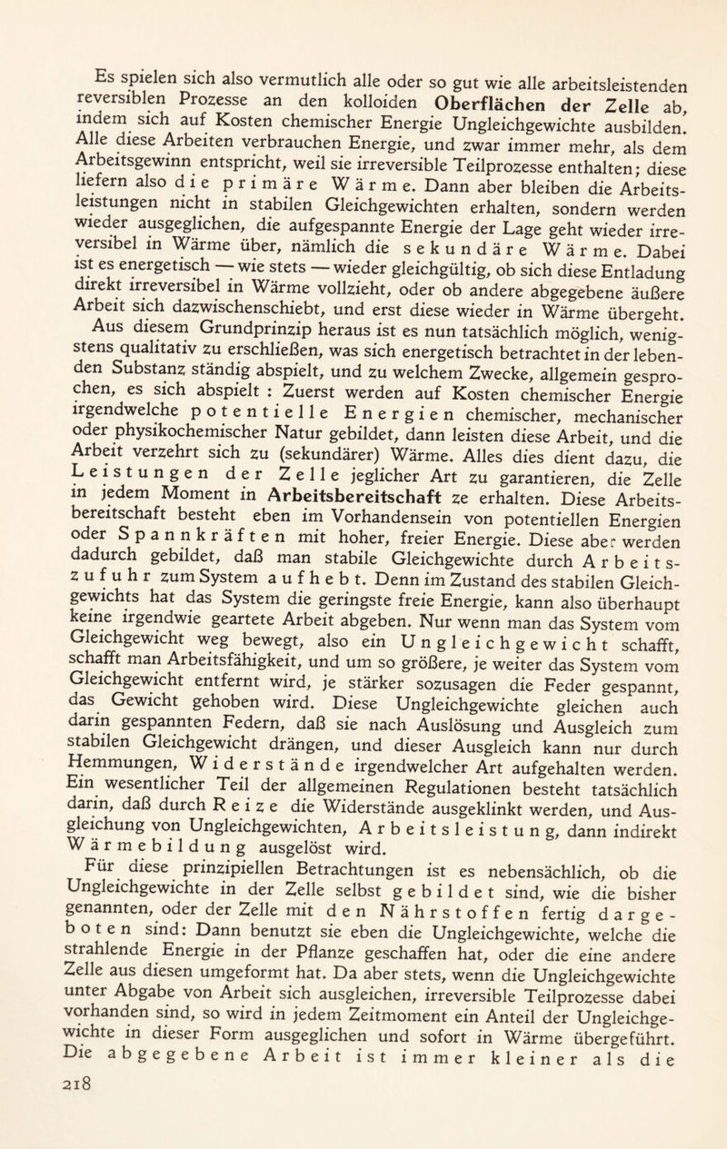 Es spielen sich also vermutlich alle oder so gut wie alle arbeitsleistenden reversiblen Prozesse an den kolloiden Oberflächen der Zelle ab, s^ck au^ kosten chemischer Energie Ungleichgewichte ausbilden* Alle diese Arbeiten verbrauchen Energie, und zwar immer mehr, als dem Arbeitsgewinn entspricht, weil sie irreversible Teilprozesse enthalten; diese liefern also die primäre Wärme* Dann aber bleiben die Arbeits- leistungen nicht in stabilen Gleichgewichten erhalten, sondern werden wieder ausgeglichen, die aufgespannte Energie der Lage geht wieder irre- versibel in Wärme über, nämlich die sekundäre Wärme Dabei ist es energetisch -- wie stets — wieder gleichgültig, ob sich diese Entladung direkt irreversibel in Wärme vollzieht, oder ob andere abgegebene äußere Arbeit sich dazwischenschiebt, und erst diese wieder in Wärme übergeht* Aus diesem Grundprinzip heraus ist es nun tatsächlich möglich, wenig- stens qualitativ zu erschließen, was sich energetisch betrachtet in der leben- den Substanz ständig abspielt, und zu welchem Zwecke, allgemein gespro- chen, es sich abspielt Zuerst werden auf Kosten chemischer Energie irgendwelche potentielle Energien chemischer, mechanischer oder physikochemischer Natur gebildet, dann leisten diese Arbeit, und die Arbeit verzehrt sich zu (sekundärer) Wärme* Alles dies dient dazu, die Leistungen der Zelle jeglicher Art zu garantieren, die Zelle in jedem Moment in Arbeitsbereitschaft ze erhalten* Diese Arbeits- bereitschaft besteht eben im Vorhandensein von potentiellen Energien oder Spannkräften mit hoher, freier Energie* Diese aber werden dadurch gebildet, daß man stabile Gleichgewichte durch Arbeits- zufuhr zum System a u f h e b t* Denn im Zustand des stabilen Gleich- gewichts hat das System die geringste freie Energie, kann also überhaupt keine irgendwie geartete Arbeit abgeben* Nur wenn man das System vom Gleichgewicht weg bewegt, also ein Ungleichgewicht schafft, schafft man Arbeitsfähigkeit, und um so größere, je weiter das System vom Gleichgewicht entfernt wird, je stärker sozusagen die Feder gespannt, das Gewicht gehoben wird* Diese Ungleichgewichte gleichen auch darin gespannten Federn, daß sie nach Auslösung und Ausgleich zum stabilen Gleichgewicht drängen, und dieser Ausgleich kann nur durch Hemmungen, W iderstände irgendwelcher Art aufgehalten werden. Ein wesentlicher Teil der allgemeinen Regulationen besteht tatsächlich darin, daß durch Reize die Widerstände ausgeklinkt werden, und Aus- gleichung von Ungleichgewichten, Arbeitsleistung, dann indirekt Wärmebildung ausgelöst wird* Für diese prinzipiellen Betrachtungen ist es nebensächlich, ob die Ungleichgewichte in der Zelle selbst gebildet sind, wie die bisher genannten, oder der Zelle mit den Nährstoffen fertig d a r g e - boten sind: Dann benutzt sie eben die Ungleichgewichte, welche die strahlende Energie in der Pflanze geschaffen hat, oder die eine andere Zelle aus diesen umgeformt hat* Da aber stets, wenn die Ungleichgewichte unter Abgabe von Arbeit sich ausgleichen, irreversible Teilprozesse dabei vorhanden sind, so wird in jedem Zeitmoment ein Anteil der Ungleichge- wichte in dieser Form ausgeglichen und sofort in Wärme übergeführt. Die abgegebene Arbeit ist immer kleiner als die